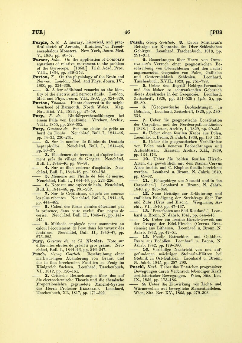 Purple, S. S. A literary, historical, and prac- tical sketch of Acrania,  Brainless, or Pseud- encephalous Monsters. New York, Journ. Med. v., 1850, pp. 40-57. Purser, John. On the application of Corioli's equations of relative movement to the problem of the GjToscope. [1863.] Irish Acad. Proc. VIII., 1864, pp. 389-353. Purton, T. On the physiology of the Brain and Nerves. London, Med. and Phys. Journ. IV., 1800, pp. 334-336. < 2. A few additional remarks on the iden- tity of the electric and nervous fluids. London, Med. and Phys. Journ. VIL, 1802, pp. 324-328. Purton, Thomas. Plants observed in the neigh- bourhood of Barmouth, North Wales. Mag. Nat. Hist. VI., 1833, pp. 57-59. Pury, F. de. Blutkorperchenzahlungen bei einem Falle von Leukamie. Virchow, Archiv, VIII., 1855, pp. 289-302. Pury, Gustave de. Sur une chute de grele au bord du Doubs. Neuchatel, Bull. I., 1844-46, pp. 34-35, 230-231. 2. Sur le nombre de folioles du Dentaria heptaphyllos. Neuchatel, Bull. I., 1844-46, pp. 36-37. 3. Eboulement de terrain qui s'cpere lente- ment pres du village de Gorgier. Neuchatel, Bull. I., 1844-46, pp. 88-91. —— 4. Sur un filon croiseur d'asphalte. Neu- chatel, Bull. I., 1844-46, pp. 190-195. 5. Memoire sur I'huile de foie de morue. Neuchatel, Bull. I., 1844-46, pp. 223-226. • 6. Note sur une espece de halo. Neuchatel, BuU. L, 1844-46, pp. 231-232. 7. Sur le Cretinisme, d'apres les sources les plus recentes. Neuchatel, Bull. I., 1844-46, pp. 444-462. 8. Calcul des fosses nasales determine par la presence, dans cette cavite, d'un noyau de cerise. Neuchatel, Bull. IL, 1846-47, pp. 141- 145. 9. Methode employee pour soumettre au calcul I'ecoulement de I'eau dans les tuyaux des fontaines. Neuchatel, Bull. II., 1846-47, pp. 275-285. Pury, Gustave de, et Ch. Nicolet. Note sur differentes chutes de gresil a gros grains. Neu- chatel, Bull. I., 1844-46, pp. 246-247. Pusch, Georg Gottlieb. Beschreibung einer merkwiirdigen Abanderung von Granit und der in ihm brechenden Fossilien zu Penig im Konigreich Sachsen. Leonhard, Taschenbuch, VL, 1812, pp. 126-151. ■■ 2. Critische Betrachtungen iiber das auf die electrocbemische Theorie und die chemische Proportionslehre gegriindete Mineral-System des Herrn Professor Berzelius. Leonhard, Taschenbuch, XL, 1817, pp. 471-522. Pusch, Georg Gottlieb. 3. Ueber Schultze's Beitrage zur Kenntniss des Ober-Schlesischen Gebirges. Leonhard, Taschenbuch, 1818, pp. 291-311. 4, Bemerkungen iiber Herrn von Oeyn- hausen's Versuch einer geognostischen Be- schreibuug von Oberschlesien und den nachst angrenzenden Gegenden von Polen, Gallizien und Oesterreichisch Schlesien. Leonhard, Taschenbuch, XVII., 1823, pp. 751-788. 5. Ueber den BegriiF Gebirgs-Formation und den bisher so schwankenden Gebrauch dieses Ausdrucks in der Geognosie. Leonhard, Zeitschrift, 1826, pp. 511-529 ; {pte. 2), pp. 68-80. 6. [Geognostische Beobachtungen in Bohmen.] Leonhard, Zeitschrift, 1826, pp. 530- 534. ■ 7. Ueber die geognostische Constitution der Carpathen und der Nordcarpathen-Lander. [1828.] Karsten, Archiv, I., 1829, pp. 29-55. 8. Ueber einen fossilen Krebs aus Polen. Leonhard u. Bronn, N. Jahrb. 1838, pp. 130-135. ' 9. Ueber die geognostischen Verhaltnisse von Polen nach neueren Beobachtungen und Aufschliissen. Karsten, Archiv, XIL, 1839, pp. 154-173. 10. Ueber die beiden fossilen Hirsch- Arten, die gewohnlich mit dem Namen Cervus Alces fossilis und C. Elaphus fossilis bezeichnet werden. Leonhard u. Bronn, N. Jahrb. 1840, pp. 69-82. 11. [Flotzgebirge um Neusohl und in den Carpathen.] Leonhard u. Bronn, N. Jahrb. 1840, pp. 355-358. 12. Neue Beitrage zur Erlauterung und endlichen Erledigung der Streitfrage iiber Tur und Zubr (Urus und Bison). Wiegmann, Ar- chiv, VI., 1840, pp. 47-137. 13. [Petrefacten aus Siid-Russland.] Leon- hard u. Bronn, N. Jahrb. 1841, pp. 544-545. 14. Ueber ein fossiles Hirsch-Geweih aus der Gruppe der Edel-Hirsche (Cervus Bres- ciensis) aus Lithauen. Leonhard u. Bronn, N- Jahrb. 1842, pp. 47-51. 15. Fossile Batrachier- und Ophidier- Reste aus Podolien. Leonhard u. Bronn, N. Jahrb. 1842, pp. 179-180. 16. Vorlaufige Nachricht von neu auf- gefundenen machtigen Steinsalz-Flotzen bei Stebnik in Ost-Galizien. Leonhard u. Bronn, N. Jahrb. 1845, pp. 287-290. Puschl, Karl. Ueber das Entstchen progressiver Bewegungen durch Verbrauch lebendiger Kraft oscillatorischer Bev/egungen. Wien, Sitz. Ber. IX., 1852, pp. 173-185. 2. Ueber die Einwirkung von Licht- und Warmewellen auf bewegliche Massentheilchen. Wien, Sitz. Ber. XV., 1855, pp. 279-303.