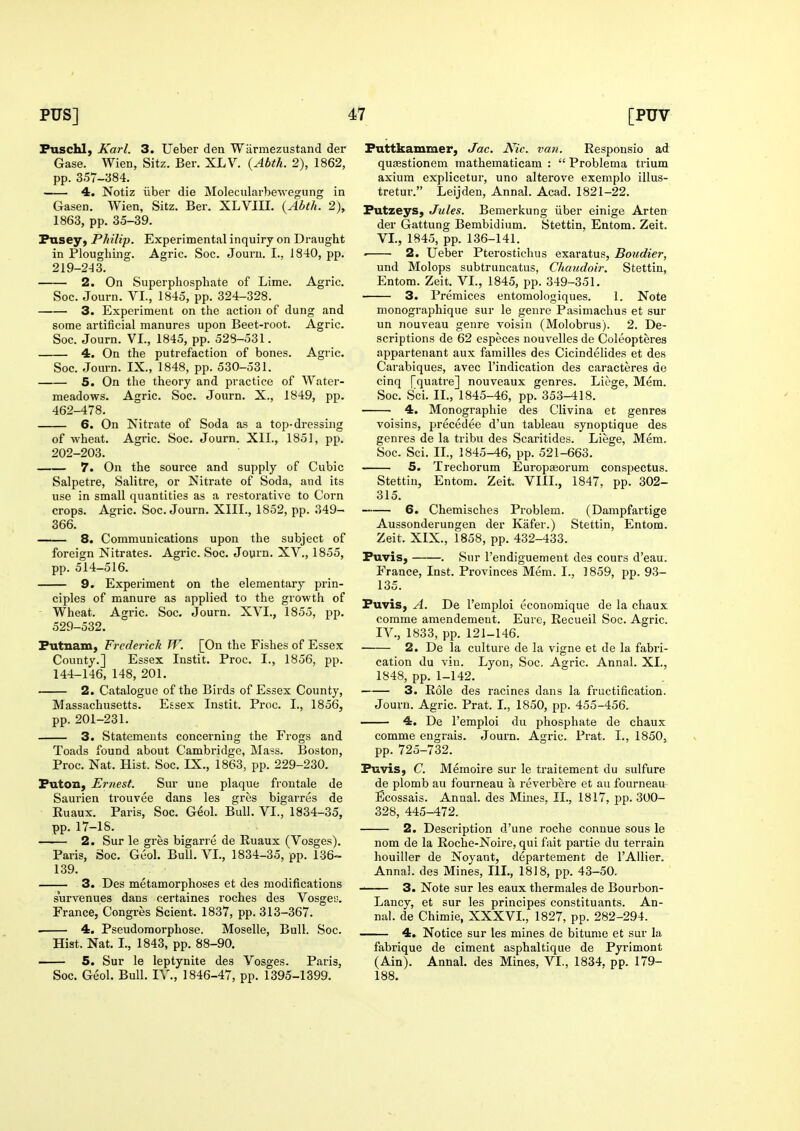 Puschl, Karl. 3. Ueber den Wiirmezustand der Gase. Wien, Sitz. Ber. XLV. {Abth. 2), 1862, pp. 357-384. 4, Notiz iiber die Molecularbewegung in Gasen. Wien, Sitz. Ber. XLVIU. {Ahth. 2), 1863, pp. 35-39. Pusey, Philip. Experimental inquiry on Draught in Ploughing. Agric. Soc. Journ. I.. J 840, pp. 219-243. 2. On Superphosphate of Lime. Agric. Soc. Journ. VI., 1845, pp. 324-328. 3. Experiment on the action of dung and some artificial manures upon Beet-root. Agric. Soc. Journ. VI., 1845, pp. 528-531. 4. On the putrefaction of bones. Agric. Soc. Journ. IX., 1848, pp. 530-531. 5. On the theory and practice of Water- meadows. Agric. Soc. Journ. X., 1849, pp. 462-478. 6. On Nitrate of Soda as a top-dressing of wheat. Agric. Soc. Journ. XIL, 1851, pp. 202-203. 7. On the source and supply of Cubic Salpetre, Salitre, or Nitrate of Soda, and its use in small quantities as a restorative to Corn crops. Agric. Soc. Journ. XIII., 1852, pp. 349- 366. 8. Communications upon the subject of foreign Nitrates. Agric. Soc. Joyrn. XV., 1855, pp. 514-516. 9. Experiment on the elementary prin- ciples of manure as applied to the growth of - Wheat. Agric. Soc. Journ. XVI., 1855, pp. 529-532. Putnam, Frederick W. [On the Fishes of Essex County.] Essex Instit. Proc. I., 1856, pp. 144-146, 148, 201. 2. Catalogue of the Birds of Essex County, Massachusetts. Essex Instit. Proc. I., 1856, pp. 201-231. 3. Statements concerning the Frogs and Toads found about Cambridge, Mass. Boston, Proc. Nat. Hist. Soc. IX., 1863, pp. 229-230. Futon, Ernest. Sur une plaque frontale de Saurien trouvee dans les gres bigarres de Euaux. Paris, Soc. Geol. Bull. VI., 1834-35, pp. 17-18. 2. Sur le gres bigarre de Ruaux (Vosges). Paris, Soc. Geol. Bull. VI., 1834-35, pp. 136-- 139. 3. Des metamorphoses et des modifications survenues dans certaines roches des Vosge'J. France, Congres Scient. 1837, pp. 313-367. . 4. Pseudomorphose. Moselle, Bull. Soc. Hist. Nat. I., 1843, pp. 88-90. 5. Sur le leptynite des Vosges. Paris, Soc. Geol. Bull. IV., 1846-47, pp. 1395-1399. Puttkammer, Jac. Nic. van. Respousio ad quajstionem mathematicam :  Problema trium axium explicetur, uno alterove exemplo illus- tretur. Leijden, Annal. Acad. 1821-22. Putzeys, Jules. Bemerkung iiber einige Arten der Gattung Bembidium. Stettin, Entom. Zeit. VI., 1845, pp. 136-141. 2. Ueber Pterostichus exaratus, Boudier, und Molops subtruncatus, Chaudoir. Stettin, Entom. Zeit. VI., 1845, pp. 349-351. 3. Premices entomologiques. 1. Note monographique sur le genre Pasimachus et sur un nouveau genre voisin (Molobrus). 2. De- scriptions de 62 especes nouvelles de Coleopteres appartenant aux families des Cicindelides et des Carabiques, avec I'indication des caracteres de cinq [quatre] nouveaux genres. Liege, Mem. Soc. Sci. IL, 1845-46, pp. 353-418. 4. Monographie des Clivina et genres voisins, precedee d'un tableau synoptique des genres de la tribu des Scaritides. Liege, Mem. Soc. Sci. IL, 1845-46, pp. 521-663. 5. Trechorum Europasorum conspectus. Stettin, Entom. Zeit. VIIL, 1847, pp. 302- 315. 6. Chemisches Problem. (Danipfartige Aussonderungen der Kafer.) Stettin, Entom. Zeit. XIX., 1858, pp. 432-433. Puvis, . Sur I'endiguement des cours d'eau. France, Inst. Provinces Mem. I., 1859, pp. 93- 135. Puvis, A. De I'emploi economique de la chaux corame amendemeut. Eure, Recueil Soc. Agric. IV., 1833, pp. 121-146. 2. De la culture de la vigne et de la fabri- cation du vin. Lyon, Soc. Agric. Annal. XL, 1848, pp. 1-142. 3. Role des racines dans la fructification. Journ. Agric. Prat. L, 1850, pp. 455-456. 4. De I'emploi du phosphate de chaux comme engrais. Joui-n. Agric. Prat. I., 1850, pp. 725-732. Puvis, C. Memoire sur le traitement du sulfure de plomb au fourneau a revei'bere et au fourneau Ecossais. Annal. des Mines, IL, 1817, pp. 300- 328, 445-472. 2. Description d'une roche connue sous le nom de la Roche-Noire, qui fait partie du terrain houiller de Noyant, departement de I'Allier. Annal. des Mines, III., 1818, pp. 43-50. ' 3. Note sur les eaux thermales de Bourbon- Lancy, et sur les principes constituants. An- nal. de Chimie, XXXVL, 1827, pp. 282-294. 4. Notice sur les mines de bitume et sur la fabrique de ciment asphaltique de Pyrimont (Ain). Annal. des Mines, VI., 1834, pp. 179- 188.