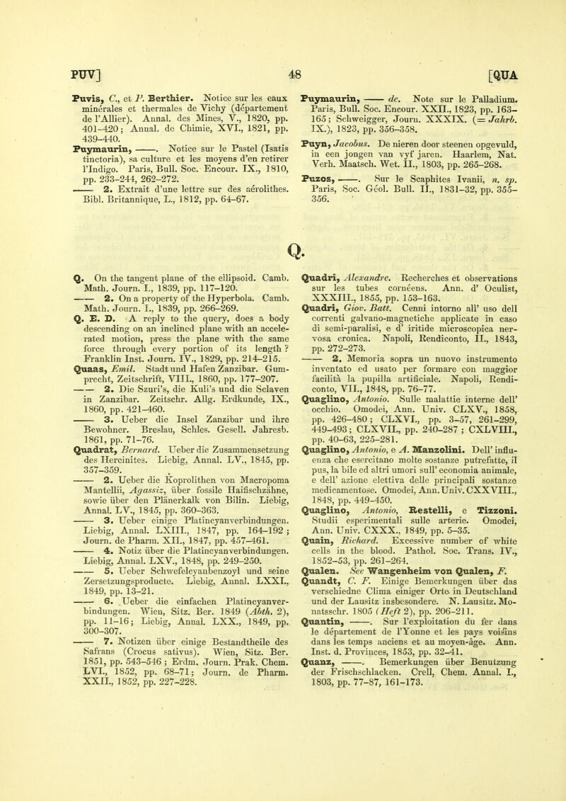 Puvis, C, et F. Berthier. Notice sur les eaux minerales et thermales de Vichy (departement deFAUier). Annal. des Mines, V., 1820, pp. 401-420; Annal. de Chimie, XVI., 1821, pp. 439-440. Pnymaurin, . Notice sur le Pastel (Isatis tinctoria), sa culture et les moyens d'en retirer rindigo. Paris, Bull. Soc. Encour. IX., 1810, pp. 233-244, 262-272. = 2. Extrait d'une lettre sur des aerolithes. Bibl. Britannique, L., 1812, pp. 64-67. Fuymaurin, de. Note sur le Palladium. Paris, Bull. Soc. Encour. XXII., 1823, pp. 163- 165; Schweigger, Jouru. XXXIX. {= Jahrb. IX.), 1823, pp. 356-358. Fuyn, Jacobus. De nieren door steenen opgevuld, in een jongen van vyf jaren. Haarlem, Nat. Verb. Maatsch. Wet. II., 1803, pp. 265-268. Puzos, . Sur le Scaphites Ivanii, n. sp. Paris, Soc. Geol. Bull. II., 1831-32, pp. 355- 356. Q. Q. On the tangent plane of the ellipsoid. Camb. Math. Journ. I., 1839, pp. 117-120. 2. On a property of the Hyperbola. Camb. Math. Journ. I., 1839, pp. 266-269. Q. E. D. A reply to the query, does a body descending on an inclined plane with an accele- rated motion, press the plane with the same force through every portion of its length ? Franklin Inst. Journ. IV., 1829, pp. 214-215. Quaas,-EmZ. Stadtund Hafen Zanzibar. Gum- precht, Zeitschrift, VIII., 1860, pp. 177-207. 2. Die Szuri's, die Kuli's und die Sclaven in Zanzibar. Zeitschr. Allg. Erdkunde, IX., 1860, pp. 421-460. 3. Ueber die Insel Zanzibar und ihre Bewohner. Breslau, Schles. Gesell. Jahresb. 1861, pp. 71-76. Quadrat, Bernard. Ueber die Zusammensetzung des Hercinites. Liebig, Annal. LV., 1845, pp. 357-359. 2. Ueber die Koprolithen von Macropoma Mantellii, Agassiz, iiber fossile Hailischzahne, sowie liber den Planerkalk von Bilin. Liebig, Annal. LV., 1845, pp. 360-363. 3. Ueber einige Platincyanverbindungen. Liebig, Annal, LXIIL, 1847, pp. 164-192; Journ. de Pharm. XII., 1847, pp. 457-461. 4. Notiz iiber die Platincyanverbindungen. Liebig, Annal. LXV., 1848, pp. 249-250. 5. Ueber Schwefelcyanbenzoyi und seine Zersetzungsproducte. Liebig, Annal. LXXI., 1849, pp. 13-21. • 6. Ueber die einfachen Platincyanver- bindungen. Wien, Sitz. Ber. 1849 {Abth. 2), pp. 11-16; Liebig, Annal. LXX., 1849, pp. 300-307. —— 7. Notizen iiber einige Bestandtheile des Safrans (Crocus sativus). Wien, Sitz. Ber. 1851, pp. 543-546 ; Erdm. Journ. Prak. Chem. LVL, 1852, pp. 68-71; Journ. de Pharm. XXIL, 1852, pp. 227-228. Quadri, Alexandre. Recherches et observations sur les tubes corneens. Ann. d' Oculist, XXXIII., 1855, pp. 153-163. Quadri, Giov. Batt. Cenni intorno all' uso dell correnti galvaho-magnetiche applicate in caso di semi-paralisi, e d' iritide microscopica ner- vosa cronica. Napoli, Eendiconto, II., 1843, pp. 272-273. 2. Memoria sopra un nuovo instrumento inventato ed usato per formare con maggior facilita la pupilla artificiale. Napoli, Kendi- conto, VIL, 1848, pp. 76-77. Quaglino, Antonio. Sulle malattie interne dell' occhio. Omodei, Ann. Univ. CLXV., 1858, pp. 426-480; CLXVL, pp. 3-57, 261-299, 449-493; CLXVIL, pp. 240-287 ; CXLVIIL, pp. 40-63, 225-281. Quaglino, Antonio, e A. Manzolini. Dell' influ- enza che esercitano molte sostanze putrefatte, il pus, la bile ed altri umori suU' economia animale, e deir azione elettiva delle principaU sostanze medicamentose. Omodei, Ann. Univ. CXXVIIL, 1848, pp. 449-450. Quaglino, Antonio, B>estelli, e Tizzoni. Studii esperimentali sulle arterie. Omodei, Ann. Univ. CXXX., 1849, pp. 5-35. Quain, Richard. Excessive number of white cells in the blood. Pathol. Soc. Trans. IV., 1852-53, pp. 261-264. Qualen. See Wangenheim von Qualen, F. Quandt, C. F. Einige Bemerkungen iiber das verschiedne Clima einiger Orte in Deutschland und der Lausitz insbesondere. N. Lausitz. Mo- natsschr. 1805 {Heft 2), pp. 206-211. Quantin, ——. Sur I'exploitation du fer dans le departement de I'Yonne et les pays vois'ins dans les temps anciens et au moyen-age. Ann. Inst. d. Provinces, 1853, pp. 32-41. Quanz, . Bemerkungen iiber Benutzung der Frischschlacken. Crell, Chem. Annal. I., 1803, pp. 77-87, 161-173.