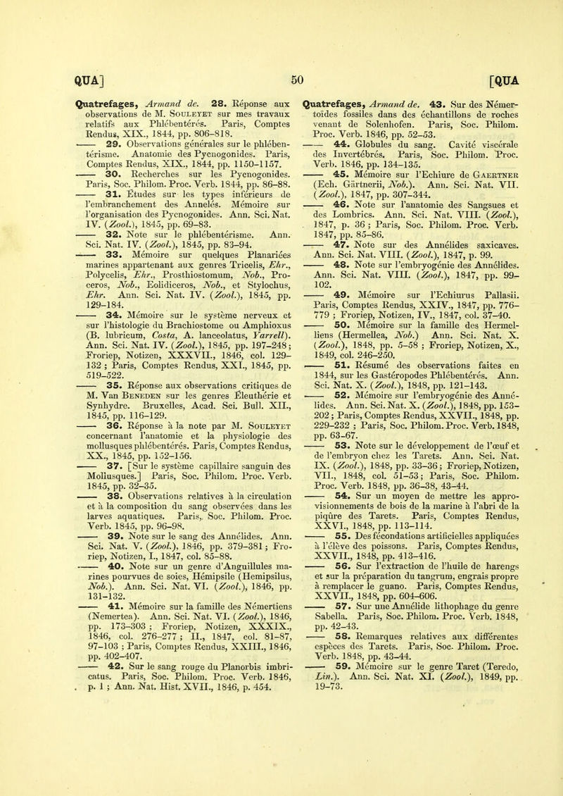 Quatrefages, Armand de. 28. Reponse aux observations de M. Souleyet sur mes travaux relatifs aux Phlebenteres. Paris, Comptes R^ndus, XIX., 1844, pp. 806-818.  29. Observations generales sur le phleben- terisme. Anatomie des Pycnogonides. Paris, Comptes Rendus, XIX., 1844, pp. 1150-1157. 30. Recherches sur les Pycnogonides. Paris, Soc. Philom. Proc. Verb. 1844, pp. 86-88. 31. Etudes sur les types inferieurs de rembranchement des Anneles. Memoire sur I'organisation des Pycnogonides. Ann. Sci. Nat. IV. {ZooL), 1845, pp. 69-83. 32. Note sur le phlebenterisme. Ann. Sci, Nat. IV. {Zool), 1845, pp. 83-94. 33. Memoire sur quelques Planariees marines appartenant aux genres Tricelis, Ehr., Polycelis, Ehr., Prosthiostomum, Nob., Pro- ceros, Nob., Eolidiceros, Nob., et Stylochus, Ehr. Ann. Sci. Nat. IV. {Zool.'), 1845, pp. 129-184. 34. Memoire sur le systeme nerveux et sur I'histologie du Brachiostome ou Amphioxus (B, lubricum, Costa, A. lanceolatus, Yarrell). Ann. Sci. Nat. IV. {Zool.), 1845, pp. 197-248; Eroriep, Notizen, XXXVII., 1846, col. 129- 132 ; Paris, Comptes Rendus, XXT., 1845, pp. 519-522. —— 35. Reponse aux observations critiques de M. Van Beneden sur les genres Eleutherie et Synbydre. Bruxelles, Acad. Sci. Bull. XII., 1845, pp. 116-129. 36. Reponse a la note par M. Sotjletet concernant I'anatomie et la physiologie des moUusques phlebenteres. Paris, Comptes Rendus, XX., 1845, pp. 152-156. ■ 37. [Sur le systeme capillaire sanguin des Moliusques.] Paris, Soc. Philom. Proc. Verb. 1845, pp. 32-35. 38. Observations relatives a la circulation et a la composition du sang observees dans les larves aquatiques. Paris,. Soc. Philom. Proc. Verb. 1845, pp. 96-98. 39. Note sur le sang des Annelides. Ann. Sci. Nat. V. {Zool), 1846, pp. 379-381; Fro- riep, Notizen, I., 1847, col. 85-88. 40. Note sur un genre d'Anguillules ma- rines pourvues de soies, Hemipsile (Hemipsilus, Nob.). Ann. Sci. Nat. VI. {Zool.), 1846, pp. 131-132. 41. Memoire sur la famille des Nemertiens (Nemertea). Ann. Sci. Nat. VI. {Zool), 1846, pp. 173-303 ; Froriep, Notizen, XXXIX., 1846, col. 276-277; H., 1847, col. 81-87, 97-103 ; Paris, Comptes Rendus, XXIH., 1846, pp, 402-407, 42. Sur le sang rouge du Planorbis imbri- catus. Paris, Soc, Philom. Proc. Verb. 1846, . p. 1 ; Ann. Nat. Hist. XVII., 1846, p. 454. Quatrefages, Armand de. 43. Sur des Nemer- toides fossiles dans des echantillons de roches venant de Solenhofen. Paris, Soc. Philom. Proc. Verb, 1846, pp. 52-53. 44. Globules du sang. Cavite viscerale des Invertebres. Paris, Soc, Philom. Proc. Verb, 1846, pp. 134-135, 45. Memoire sur FEchiure de Gaertner (Ech, Gartnerii, Nob.). Ann. Sci. Nat. VII. {Zool), 1847, pp. 307-344. 46. Note sur I'anatomie des Sangsues et des Lombrics, Ann. Sci. Nat. VIII. {Zool), . 1847, p, 36 ; Paris, Soc, Philom, Proc, Verb. 1847, pp, 85-86. 47. Note sur des Annelides saxicaves. Ann. Sci. Nat. VIII. {Zool), 1847, p. 99. 48. Note sur I'embryogenie des Annelides. Ann. Sci. Nat. VIII. {Zool.), 1847, pp. 99- 102. 49. Memoire sur I'Echiurus Pallasii. Paris, Comptes Rendus, XXIV., 1847, pp. 776- 779 ; Froriep, Notizen, IV., 1847, col. 37-40. 50. Memoire sur la famille des Hermel- liens (HermeUea, Nob.) Ann. Sci. Nat. X. {Zool), 1848, pp, 5-58 ; Froriep, Notizen, X., 1849, col. 246-250. . 51. Resume des observations faites en 1844, sur les Gasteropodes Phlebenteres. Ann. Sci. Nat. X. {Zool), 1848, pp. 121-143. 52. Memoire sur I'embryogenie des Anne- lides. Ann. Sci. Nat. X. {Zool), 1848, pp, 153- 202 ; Paris, Comptes Rendus, XXVII., 1848, pp, 229-232 ; Paris, Soc. Philom. Proc. Verb, 1848, pp, 63-67. 53. Note sur le developpement de I'ceuf et de I'embryon chez les Tarets. Ann. Sci. Nat, IX, {Zool), 1848, pp. 33-36; Froriep, Notizen, VII., 1848, col. 51-53; Paris, Soc. Philom. Proc. Verb. 1848, pp. 36-38, 43-44. 54. Sur un moyen de mettre les appro- visionnements de bois de la marine a I'abri de la piqure des Tarets. Paris, Comptes Rendus, XXVI. , 1848, pp. 113-114. • 55. Des fecondations artificielles appliquees a I'eleve des poissons. Paris, Comptes Rendus, XXVII. , 1848, pp. 413-416, 56. Sur I'extraction de I'huile de harengs et sur la preparation du tangrum, engrais propre a remplacer le guano. Paris, Comptes Rendus, XXVII., 1848, pp. 604-606. —— 57. Sur une Anuelide lithophage du genre Sabella. Paris, Soc. Philom. Proc. Verb. 1848, pp. 42-43. 58. Remarques relatives aux differentes especes des Tarets. Paris, See- Philom. Proc. Verb. 1848, pp. 43-44. 59. Memoire sur le genre Taret (Teredo, Lin.). Ann. Sci. Nat. XI. {Zool.), 1849, pp. 19-73.
