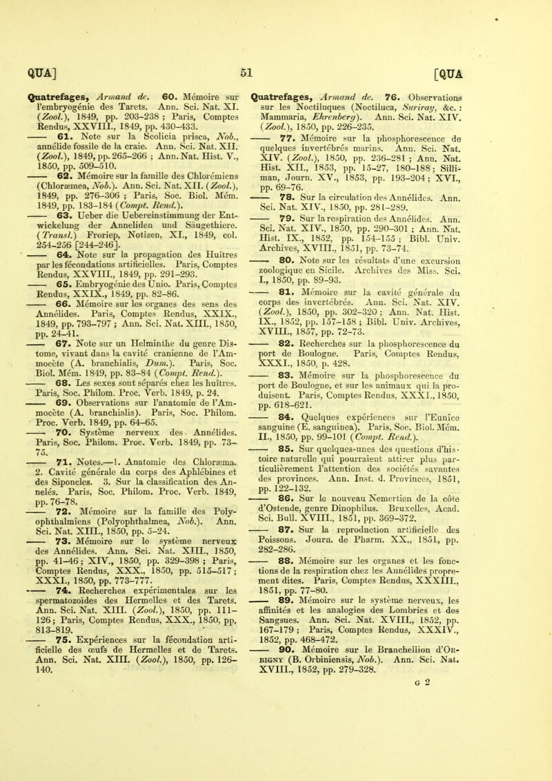 Quatrefages, Armand de. 60. Memoire sur Tembryogenie des Tarets. Add. Sci. Nat. XI. {Zool.), 1849, pp. 203-238 ; Paris, Comptes Rendus, XXVIII., 1849, pp. 430-433. 61. Note sur la Scolicia prisca, Nob., annelide fossile de la craie. Ann. Sci. Nat. XII. (Zool.), 1849, pp. 265-266 ; Ann. Nat. Hist. V., 1850, pp. 509-510. 62. Memoire sur la famille des Chloremiens (ChlorjEmea, Nob.). Ann. Sci. Nat. XII. (Zool.), 1849, pp. 276-306 ; Paris, Soc. Biol, Mem. 1849, pp. 183-184 {Compt. Rend.). 63. Ueber die Uebereinstimmung der Ent- •wickeluug der Anneliden mid Siiugethiere. (Transl.) Froriep, Notizen, XL, 1849, col. 254-256 [244-246]. 64. Note sur la propagation des Huitres par les fecondations artificielles. Paris, Comptes Eendus, XXVIII., 1849, pp. 291-293. 65. Embryogcnie des Unio. Paris, Comptes Rendus, XXIX., 1849, pp. 82-86. 66. Memoire sur les organes des sens des Annelides. Paris, Comptes Rendus, XXIX., 1849, pp. 793-797 ; Ann. Sci. Nat. XIII., 1850, pp. 24-41. . 67. Note sur un Helminthe du genre Dis- tome, vivant dans la cavite cranienne de I'Am- mocete (A. branchialis, Dum.). Paris, Soc. Biol. Mem. 1849, pp. 83-84 {Compt. Rend.). 68. Les sexes sont separes chez les huitres. Paris, Soc. Philom. Proc. Verb. 1849, p. 24. 69. Observations sur I'anatomie de I'Am- mocete (A. branchi.ilis). Paris, Soc. Philom. - Proc. Verb. 1849, pp. 64-65. —— 70. Systeme nerveux des Annelides. Paris, Soc. Philom. Proc. Verb. 1849, pp. 73- 75. 71. Notes.—1. Anatomic des Chlorajma. 2. Cavite generale du corps des Aphlebines et des Siponcles. 3. Sur la classification des An- neles. Paris, Soc. Philom. Proc. Verb. 1849, pp. 76-78. 72. Memoire sur la famille des Poly- ophthalmiens (Polyophthalmea, Nob.). Ann. Sci. Nat. Xm., 1850, pp. 5-24. 73. Memoire sur le systeme nerveux des Annelides. Ann. Sci. Nat. XIII., 1850, pp. 41-46; XLV., 1850, pp. 329-398 ; Paris, Comptes Rendus, XXX., 1850, pp. 515-517; XXXI., 1850, pp. 773-777. • 74. Recherches experimentales sur les spermatozoides des Hermelles et des Tarets. Ann. Sci. Nat. XIU. {Zool), 1850, pp. 111- 126; Paris, Comptes Rendus, XXX., 1850, pp. 813-819. 75. Experiences sur la fecondation arti- ficielle des oeufs de Hermelles et de Tarets. Ann. Sci. Nat. XIH. {Zool), 1850, pp. 126- 140. Quatrefages, Armand de. 76. Observations sur les Noctiluques (Noctiluca, Suriray, &c. : Mammaria, Ehrenberg). Ann. Sci. Nat. XIV. {Zool), 1850, pp. 226-235. 77. Memoire sur la phosphorescence de quelques invertebres marins. Ann. Sci. Nat. XIV. {Zool.), 1850, pp. 236-281 ; Ann. Nat. Hist. XIL, 1853, pp. 15-27, 180-188; Silli- man, Journ. XV., 1853, pp. 193-204; XVI., pp. 69-76. 78. Sur la circulation des Annelides. Ann. Sci. Nat. XIV., 1850, pp. 281-289. 79. Sur la respiration des AnneUdes. Ann. Sci. Nat. XIV., 1850, pp. 290-301 ; Ann. Nat. Hist. IX., 1852, pp. 154-155 ; Bibl. Univ. Archives, XVIIL, 1851, pp. 73-74. . 80. Note sur les resultats d'une excursion zoologique en Sicile. Archives des Miss. Sci. L, 1850, pp. 89-93. 81. Mcmoii'e sur la cavite generale du corps des invertebres. Ann. Sci. Nat. XIV. {Zool), 1850, pp. 302-320; Ann. Nat. Hist. IX., 1852, pp. 157-158 ; Bibl. Univ. Archives, XVIIL, 1857, pp. 72-73. 82. Recherches sur la phosphorescence du port de Boulogne. Paris, Comptes Rendus, XXXI., 1850, p. 428. 83. Memoire sur la phosphorescence du port de Boulogne, et sur les animaux qui la pro- duisent. Paris, Comptes Rendus, XXXI., 1850, pp. 618-621. —— 84. Quelques experiences sur I'Eunice sanguine (E. sanguinea). Paris, Soc. Biol. Mem. IL, 1850, pp. 99-101 {Compt. Rend.). 85. Sur quelques-unes des questions d'his- toire naturelle qui pourraieut attirer plus par- ticulierement Tattentiou des societes savantes des provinces. Ann. Inst. d. Pi'ovinces, 1851, pp.122-132. 86. Sur le nouveau Nemertien de la cote d'Ostende, genre Dinophilus. BruxeUes, Acad. Sci. Bull. XVIIL, 1851, pp. 369-372. 87. Sur la reproduction artificielle des Poissons. Jouru. de Pharm. XX., 1851, pp. 282-286. 88. Memoire sur les organes et les fonc- tions de la respiration chez les Annelides propre- ment dites. Paris, Comptes Rendus, XXXIII., 1851, pp. 77-80. 89. Memoire sur le systeme nerveux, les affinites et les analogies des Lorabrics et des Sangsues. Ann. Sci. Nat. XVIIL, 1852, pp. 167-179; Paris, Comptes Rendus, XXXIV., 1852, pp. 468-472. 90. Memoire sur le Branchellion d'OE- BIGNY (B. Orbiniensis, Nob.). Ann. Sci, Nat. XVIIL, 1852, pp. 279-328. G 2