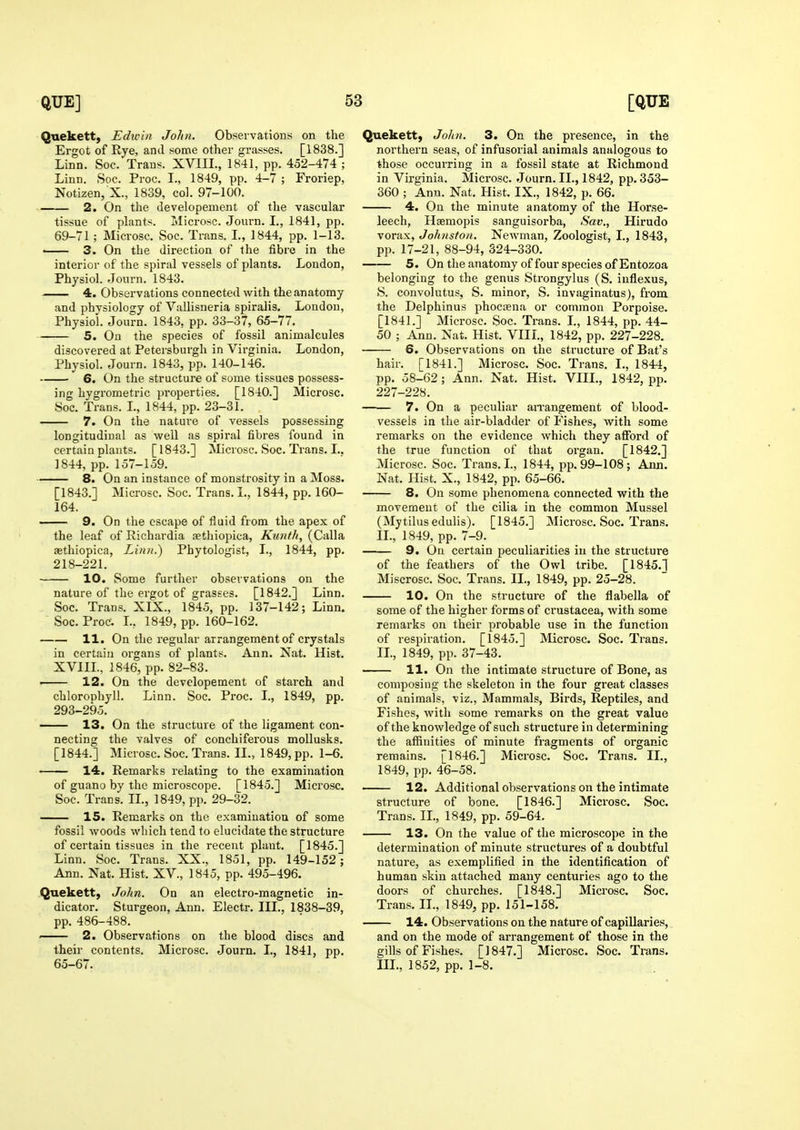 Quekett, Edwin John, Observations on the Ergot of Rye, and sonie other grasses. [1838.] Linn. Soc. Trans. XVIII., 1841, pp. 452-474 ; Linn. Soc. Proc. I., 1849, pp. 4-7 ; Froriep, Notizen, X., 1839, col. 97-100. 2. On the developement of the vascular tissue of plants. Microsc. Journ. I., 1841, pp. 69-71 ; Microsc. Soc. Trans. L, 1844, pp. 1-13. • 3. On the direction of the fibre in the interior of the spiral vessels of plants. London, Physiol. Journ. 1843. 4. Observations connected with the anatomy and physiology of Vallisneria spiralis. London, Physiol. Journ. 1843, pp. 33-37, 65-77. 5. On the species of fossil animalcules discovered at Petersburgh in Virginia. London, Physiol. Journ. 1843, pp. 140-146. 6. On the structure of some tissues possess- ing hygrometric properties. [1840.] Microsc. Soc. Trans. L, 1844, pp. 23-31. 7. On the nature of vessels possessing longitudinal as well as spiral fibres found in certain plants. [1843.] Microsc. Soc. Trans. I.. 1844, pp. 157-159. 8. On an instance of monstrosity in a Moss. [1843.] Microsc. Soc. Trans. I., 1844, pp. 160- 164. — 9. On the escape of fluid from the apex of the leaf of Eichardia aethiopica, Ktmf/t, (Calla asthiopica, Linn.) Phytologist, I., 1844, pp. 218-221. 10. Some further observations on the nature of the ergot of grasses. [1842.] Linn. Soc. Trans. XIX., 1845, pp. 137-142; Linn. Soc. Proc. L, 1849, pp. 160-162. 11. On the regular arrangement of crystals in certain organs of plants. Ann. Nat. Hist. XVIIL, 1846, pp. 82-83. ■ 12. On the developement of starch and chlorophyll. Linn. Soc. Proc. I., 1849, pp. 293-295. 13. On the structure of the ligament con- necting the valves of conchiferous mollusks. [1844.] Microsc. Soc. Trans. II., 1849, pp. 1-6. 14. Remarks relating to the examination of guano by the microscope. [1845.] Microsc. Soc. Trans. IL, 1849, pp. 29-32. 15. Remarks on the examination of some fossil woods which tend to elucidate the structure of certain tissues in the recent plant. [1845.] Linn. Soc. Trans. XX., 1851, pp. 149-152; Ann. Nat. Hist. XV., 1845, pp. 495-496. Quekett, John. On an electro-magnetic in- dicator. Sturgeon, Ann. Electr. III., 1838-39, pp. 486-488. . 2. Observations on the blood discs and their contents. Microsc. Journ. I., 1841, pp. 65-67. Quekett, Johi. 3. On the presence, in the northern seas, of infusorial animals analogous to those occurring in a fossil state at Richmond in Virginia. Mici-osc. Journ. IL, 1842, pp. 353- 360 ; Ann. Nat. Hist. IX., 1842, p. 66. 4. On the minute anatomy of the Horse- leech, Haemopis sanguisorba, Sav., Hirudo vorax, Johnston. Newman, Zoologist, I., 1843, pp. 17-21, 88-94, 324-330. 5. On the anatomy of four species of Entozoa belonging to the genus Strongylus (S. iuflexus, S. convolutus, S. minor, S. invaginatus), from the Delphinus phoctena or common Porpoise. [1841.] Microsc. Soc. Trans. L, 1844, pp. 44- 50 ; Ann. Nat. Hist. VIIL, 1842, pp. 227-228. 6. Observations on the structure of Bat's hair. [1841.] Microsc. Soc. Trans. I., 1844, pp. 58-62; Ann. Nat. Hist. VIIL, 1842, pp. 227-228. ■ 7. On a peculiar aiTangement of blood- vessels in the air-bladder of Pishes, with some remarks on the evidence which they afford of the true function of that organ. [1842.] Microsc. Soc. Trans. L, 1844, pp. 99-108 ; Ann. Nat. Hist. X., 1842, pp. 65-66. 8. On some phenomena connected with the movement of the cilia in the common Mussel (Mytilusedulis). [1845.] Microsc. Soc. Trans. IL, 1849, pp. 7-9. 9. On certain peculiarities in the structure of the feathers of the Owl tribe. [1845.1 Miscrosc. Soc. Trans. IL, 1849, pp. 25-28. 10. On the structure of the flabella of some of the higher forms of Crustacea, with some remarks on their probable use in the function of respiration. [1845.] Microsc. Soc. Trans. IL, 1849, pp. 37-43. ■ 11. On the intimate structure of Bone, as composing the skeleton in the four great classes of animals, viz., Mammals, Birds, Reptiles, and Fishes, with some remarks on the great value of the knowledge of such structure in determining the affinities of minute fragments of organic remains. [1846.] Microsc. Soc. Trans. IL, 1849, pp. 46-58. 12. Additional observations on the intimate structure of bone. [1846.] Microsc. Soc. Trans. IL, 1849, pp. 59-64. 13. On the value of the microscope in the determination of minute structures of a doubtful nature, as exemplified in the identification of human skin attached many centuries ago to the doors of churches. [1848.] Microsc. Soc. Trans. IL, 1849, pp. 151-158. 14. Observations on the nature of capillaries, and on the mode of arrangement of those in the gills of Fishes. [1847.] Microsc. Soc. Trans. III., 1852, pp. 1-8.