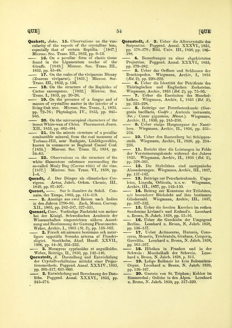 Quekett) John. 15. Observations on the vas- cularity of the capsule of the crystalline lens, especially that of certain Reptilia. [1847.] Microsc. Soc. Trans. III., 1852, pp. 9-13. 16. On a peculiar form of elastic tissue found in the Ligamentum nuchse of the Giraffe. [1849.] Microsc. Soc. Trans. Ill, 1852, pp. 45-48. 17. On the scales of the viviparous Blenny (Zoarcus viviparus). [1851.] Microsc. Soc. Trans. III., 1852, p. 136. 18. On the structure of the Raphides of Cactus enneagonus. [1852.] Microsc. Soc. Trans. I., 1853, pp. 20-26. 19. On the presence of a fungus and of masses of ciystalline matter in the interior of a living Oak tree. Microsc. Soc. Trans., I., 1853, pp. 72-76; Phytologist, IV., 1853, pp. 945- 946. 20. On the microscopical characters of the insect White-wax of China. Pharmaceut. Journ. XII., 1853, pp. 482-484. 21. On the minute structure of a peculiar combustible mineral, from the coal measures of Torbane-Hill, near Bathgate, Linlithgowshire, known in commerce as Boghead Cannel Coal. [1853.] Microsc. Soc. Trans. II., 1854, pp. 34-65. 22. Observations on the structure of the white filamentous substance surrounding the so-called Mealy Bug (Coccus vitis) of the vine. [1857.] Microsc. Soc. Trans. VI., 1858, pp. 1-4. Quendt, J. Der Diinger als climatisches Cor- rigens. Artus, Jahrb. Oekon. Chemie, III., 1849, pp. 97-107. Quenot, ■ . Sur le diametre du Soleil. Con- naiss. des Temps, 1803, pp. 414-419. 2. Ausziige aus zwei Reisen nach Indien in den Jahren 1790-93. Zach, Monat. Corresp. XII., 1805, pp. 242-247, 327-331. Quensel, Conr. Vorlaufige Nachricht von meiner bei der Kouigl, Schwedischen Academie der Wissenschaften eingereichten nahern Anord- nung und Bestimmung der Gattung Pleuronectes. Weber, Archiv, I., 1805 {^St. 2), pp. 156-162. 2. Forsok att narmare bestamma och natur- ligare uppstiilla Svenska arterna af Flunder- slagtet. Stockholm, Akad. Handl. XXVII., 1806, pp. 44-56, 203-232. 3. Mormyrus cyprinoides et anguilloides. Weber, Beitrage, II., 1810, pp. 142-146. Quenstedt, A. Darstellung und Entwickelung der Crystallverhaltnisse mittelst einer Projec- tionsmethode. Poggend. Annal. XXXIV,, 1835, pp. 503-517, 651-660. — 2. Entwickelung und Berechnung des Dato- liths. Poggend. Annal. XXXVI., 1835, pp. 245-274. Quenstedt, A. 3. Ueber die Aftercrystalle dee Serpentins. Poggend. Annal. XXXVI., 1835, pp. 370-378; Bibl. Univ. III., 1836, pp. 186- 188. 4. Bemerkungen zu einer abgekiirtzten Projection. Poggend. Annal. XXXVI., 1835, pp. 379-382. 5. Ueber das Oeffnen und Schliessen der Brachiopoden. Wiegmann, Archiv, I., 1835 {Bd. 2), pp. 220-222. 6. Ueber die Identitat der Petrificate des Thiiringischen und Englischen Zechsteins. Wiegmann, Archiv, 1835 {Bd. 2), pp. 75-95. 7. Ueber die Encriniten des Muschel- kalkes. Wiegmann, Archiv, L, 1835 {Bd. 2), pp. 223-228. 8. Beitrage zur Petrefactenkunde (Gor- gonia bacillaris, Godfr.; Auricula incrassata, Sw.; Conus giganteus, Miinst.). Wiegmann, Archiv, II., 1836, pp. 245-250. 9. Ueber einige Hauptorgane der Nauti- leen. Wiegmann, Archiv, II., 1836, pp. 251- 254. 10. Ueber den Rautenberg bei Schoppen- stedt. Wiegmann, Archiv, II., 1836, pp. 254- 256. 11. Bericht iiber die Leistungen im Felde der Versteinerungskunde wahrend des Jahres 1835. Wiegmann, Archiv, II., 1836 {Bd. 2), pp. 328-361. 12. Die Stylolithen sind anorganische Absonderungen. Wiegmann, Archiv. III., 1837, pp. 137-142. 13. Beitrage zur Petrefactenkunde. Ungu- letes, Lingula, Orbicula, u. s. w. Wiegmann, Archiv, III., 1837, pp. 142-150. 14. Beitrag zur Kenntniss der Trilobiten, mit besonderer Riicksicht auf ihre bestimmte Gliederzahl. Wiegmann, Archiv, III., 1837, pp. 337-352. 15. Ueber die fossilen Knochen im rothen Sandsteine Li viand's und Estland's. Leonhard u. Bronn, N. Jahrb. 1838, pp. 13-16. 16, Ueber die Geschiebe der Umgegend Berlins. Leonhard u. Bronn, N. Jahrb. 1838, pp. 136-157. 17. Ueber Actinoceras, Huronia, Cono- ceras, Monotis, Terebratula, Grafiana, Congeria, Gervillia. Leonhard u. Bronn, N. Jahrb. 1838, pp. 165-167. — 18. Hilsthon in Franken und in der Schweiz : Muschelkalk der Schweiz. Leon- hard u. Bronn, N. Jahrb. 1838, p. 315. 19. Loligo Bollensis ist kein Belemniten- Organ. Leonhard u. Bronn, N. Jahrb. 1839, pp. 156-167. 20. Geetein von St. Triphon; Kohlen im Simmenthal; Oolithe in den Alpen. Leonhard u. Bronn, N. Jahrb. 1839, pp. 317-320.