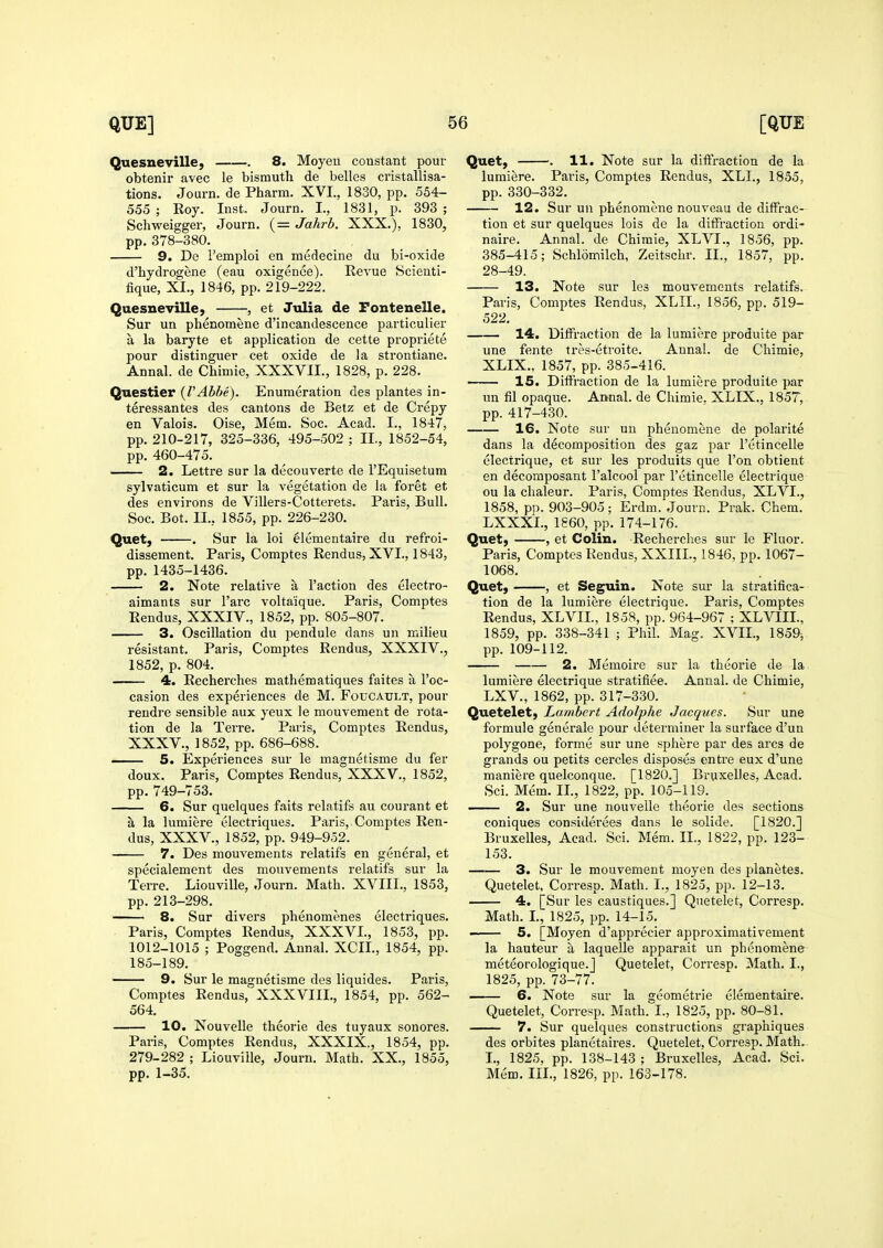 Quesneville, . 8. Moyeu constant pour obtenir avec le bismuth de belles cristallisa- tions. Journ. de Pharm. XVI., 1830, pp. 554- 555 ; Roy. Inst. Journ. I., 1831, p. 393 ; Schweigger, Journ. (= Jahrb. XXX.), 1830, pp.378-380. 9. De I'emploi en medecine du bi-oxide d'hydrogene (eau exigence). Kevue Scienti- fique, XI., 1846, pp. 219-222. Quesneville, , et Julia de Pontenelle. Sur un phenomene d'incandescence particulier a la baryte et application de cette propriete pour distinguer cet oxide de la strontiane. Annal. de Chimie, XXXVIL, 1828, p. 228. Questier {VAbbe). Enumeration des plantes in- teressantes des cantons de Betz et de Crepy en Valois. Oise, Mem. Soc. Acad. I., 1847, pp. 210-217, 325-336, 495-502 ; II., 1852-54, pp. 460-475. 2. Lettre sur la decouverte de I'Equisetum sylvaticum et sur la vegetation de la foret et des environs de Villers-Cottcrets. Paris, Bull. Soc. Bot. II., 1855, pp. 226-230. Quet, . Sur la loi elementaire du refroi- dissement. Paris, Comptes Rendus, XVI., 1843, pp. 1435-1436. 2. Note relative a Taction des electro- aimants sur I'arc voltaique. Paris, Comptes Rendus, XXXIV., 1852, pp. 805-807. 3. Oscillation du pendule dans un milieu resistant. Paris, Comptes Rendus, XXXIV., 1852, p. 804. 4. Recherches mathematiques faites a I'oc- casion des experiences de M. Foucault, pour rendre sensible aux yeux le mouvement de rota- tion de la Terre. Paris, Comptes Rendus, XXXV., 1852, pp. 686-688. 5. Experiences sur le magnetisme du fer doux. Paris, Comptes Rendus, XXXV,, 1852, pp.749-753. 6. Sur quelques faits relatifs au courant et a la lumiere electriques. Paris, Comptes Ren- dus, XXXV., 1852, pp. 949-952. 7. Des mouvements relatifs en general, et specialement des mouvements relatifs sur la Terre. Liouville, Journ. Math. XVIII., 1853, pp. 213-298. 8. Sur divers phenomenes electriques. Paris, Comptes Rendus, XXXVI., 1853, pp. 1012-1015 ; Poggend. Annal. XCII., 1854, pp. 185-189. 9. Sur le magnetisme des liquides. Paris, Comptes Rendus, XXXVIIL, 1854, pp. 562- 564. 10. Nouvelle theorie des tuyaux sonores. Paris, Comptes Rendus, XXXIX., 1854, pp. 279-282 ; Liouville, Journ. Math. XX,, 1855, pp. 1-35. Quet, . 11. Note sur la diftraction de la lumiere. Paris, Comptes Rendus, XLI., 1855, pp. 330-332. 12. Sur un phenomene nouveau de diffrac- tion et sur quelques lois de la diffraction ordi- naire, Annal. de Chimie, XLVI., 1856, pp. 385-415; Schlomilch, Zeitschr. II., 1857, pp. 28-49. 13. Note sur les mouvements relatifs. Paris, Comptes Rendus, XLII., 1856, pp. 519- 522. 14. Diffraction de la lumiere produite par une fente tres-etroite. Annal. de Chimie, XLIX.. 1857, pp. 385-416. 15. Diffraction de la lumiere produite par un fil opaque. Annal. de Chimie. XLIX., 185T, pp. 417-430. 16. Note sur un phenomene de polarite dans la decomposition des gaz par I'etincelle electrique, et sur les produits que Ton obtient en decomposant I'alcool par I'etincelle electrique ou la chaleur. Paris, Comptes Rendus, XLVI., 1858, pp. 903-905; Erdm. Journ. Prak. Chem. LXXXL, 1860, pp. 174-176. Quet, , et Colin. Recherches sur le Fluor. Paris, Comptes Rendus, XXIIL, 1846, pp. 1067- 1068. Quet, , et Seguin. Note sur la stratifica- tion de la lumiere electrique. Paris, Comptes Rendus, XLVIL, 1858, pp. 964-967 ; XLVIIL, 1859, pp. 338-341 ; Phil. Mag. XVIL, 1859^ pp. 109-112. 2. Memoire sur la theorie de la lumiere electrique stratifiee. Annal. de Chimie, LXV., 1862, pp. 317-330. Quetelet, Lambert Adolphe Jacques. Sur une formule generale pour determiner la surface d'un polygone, forme sur une sphere par des arcs de grands ou petits cercles disposes entre eux d'une maniere quelconque. [1820.] Bruxelles, Acad. Sci. Mem. II., 1822, pp. 105-119. . 2. Sur une nouvelle theorie des sections coniques considerees dans le solide. [1820.] Bruxelles, Acad. Sci. Mem. II., 1822, pp. 123- 153. 3. Sur le mouvement moyen des planetes. Quetelet, Corresp. Math. I., 1825, pp. 12-13, 4. [Sur les caustiques.] Quetelet, Corresp. Math. L, 1825, pp. 14-15, 5. [Moyen d'apprecier approximativement la hauteur a laquelle apparait un phenomene meteorologique.] Quetelet, Corresp, Math. I., 1825, pp. 73-77. 6. Note sur la geometric elementaire, Quetelet, Corresp. Math. I., 1825, pp. 80-81. 7. Sur quelques constructions graphiques des orbites planetaires. Quetelet, Corresp, Math.. I,, 1825, pp. 138-143 ; Bruxelles, Acad, Sci. Mem. Ill,, 1826, pp. 163-178.