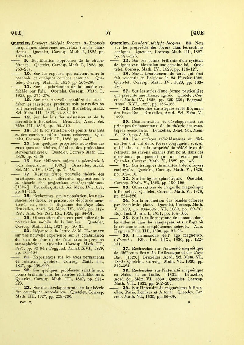 Quetelet) Lambert Adolphe Jacques. 8. Enonces de quelques theoremes nouveaux sur les caus- tiques. Quetelet, Corresp. Math. I., 1825, pp. 147-149. —— 9. Rectification approchee de la circon- ference. Quetelet, Corresp. Math. I., 1825, pp. 253-254. 10. Sur les rapports qui existent entre la parabole et quelques courbes connues. Que- telet, Ccrresp. Math. I., 1825, pp. 265-268. 11. Sur la polarisation de la lumiere re- flechie par Fair. Quetelet, Corresp. Math. I., 1825, pp. 275-276. 12. Sur uns nouvelle maniere de consi- derer les caustiques, produites soit par reflexion soit par refraction. [1825.] Bruxelles, Acad. Sci. Mem. III., 1826, pp. 89-140. 13. Sur les lois des naissances et de la mortalite a .Bruxelles. Bruxelles, Acad. Sci. Mem. III., 1826, pp. 495-512. 14. De la construction des points brillants et des courbes uniformement eclairees. Que- telet, Corresp. Math. II., 1826, pp. 15-17. 15. Sur quelques proprietes nouvelles des caustiques secondaires, deduites des projections stereographiques. Quetelet, Corresp. Math. II., 1826, pp. 81-86. 16. Sur differents sujets de geometrie a trois dimensions. [1826.] Bruxelles, Acad. Sci. Mem. IV., 1827, pp. 51-78. 17. Resume d'une nouvelle theorie des caustiques, suivi de dilferentes applications a la theorie des projections stereographiques. [1825.] Bruxelles, Acad. Sci. Mem. IV,. 1827, pp. 81-113. 18. Recherches sur la population, les nais- sances, les deces, les prisons, les depots de men- dicite, etc., dans le Royaume des Pays Bas. Bruxelles, Acad. Sci. Mem. IV., 1827, pp. 117- 192; Ann. Sci. Nat. IX., 1826, pp. 84-91. 19. Observation d'un cas particulier de la polarisation mobile de la lumiere. Quetelet, Corresp. Math. III., 1827, pp. 30-31. ■ 20. Reponse a la lettre de M. Hachette sur une nouvelle experience sur la combinaison du choc de Fair ou de I'eau avec la pression atmospberique. Quetelet, Corresp. Math. III., 1827, pp. 92-94 ; Poggend. Annal. XVI., 1829, pp. 183-184. 21. Experiences sur les axes permanents de rotation. Quetelet, Corresp. Math. III., 1827, pp. 208-209. 22. Sur quelques problemes relatifs aux points brillants dans les courbes reflechissantes. Quetelet, Corresp. Math. III., 1827, pp'. 221- 223. 23. Sur des developpements de la theorie des caustiques secondaires. Quetelet, Corresp. Math. III., 1827, pp. 228-230. VOL. V. Quetelet, Lambert Adolphe Jacques. 24. Note sur les proprietes des foyers dans les sections coniques. Quetelet, Corresp. Math. III., 1827, pp. 274-276. 25. Sur les points brillants d'un systeme de lignes variables selon une certaine loi. Que- telet, Corresp. Math. IV., 1828, pp. 118-127. 26. Sur le tremblement de terre qui s'est fait ressentir en Belgique le 23 Fevrier 1828. Quetelet, Corresp. Math. IV., 1828, pp. 183- 18.6. 27. Sur les stries d'une forme particuliere que presente une flamme agitee. Quetelet, Cor- resp. Math. IV., 1828, pp. 329-330; Poggend. Annal. XVI., 1829, pp. 185-186. 28. Recherches statistiques sur le Royaume des Pays Bas. Bruxelles, Acad. Sci. Mem. V., 1829. 29. Demonstration et developpement des principes fondamentaux de la theorie des caus- tiques secondaires. Bruxelles, A.cad. Sci. Mem. v., 1829, pp. 5-52. 30. Des surfaces reflechissantes ou diri- mantes qui ont deux foyers conjugues; c.a.d., qui jouissent de la propriete de reflechir ou de refractor les rayons emanes d'un point, dans des directions qui passent par un second point. Quetelet, Corresp. Math. V., 1829, pp. 1-6. 31. Sur les lignes dirimantes a deux foyers conjugues. Quetelet, Corresp. Math. V., 1829, pp. 109-116. 32. Sur les lignes aplanetiques. Quetelet, Corresp. Math. V., 1829, pp. 190-196. 33. Observations de I'aiguille magnetique a Bruxelles. Quetelet, Corresp. Math. V., 1829, pp. 224-226. 34. Sur la production des bandes colorees par des miroirs plans. Quetelet, Corresp. Math. v., 1829, pp. 394-396 ; VI., 1830, pp. 69-70; Roy. Inst. Journ. I., 1831, pp. 164-165. 35. Sur la taille moyenne de I'homme dans les villes et dans les campagnes, et sur I'age oil la croissance est completement achevee. Ann. Hygiene Publ. III., 1830, pp. 24-26. 36. I inclinazione dell' ago magnetico. {Transl.) Bibl. Ital. LIX., 1830, pp. 122- 131. 37. Recherches sur I'intensite magnetique de differents lieux de I'Allemagne et des Pays Bas. [1829.] Bruxelles, Acad. Sci. Mem. VI., 1830; Quetelet, Corresp. Math. VI., 1830, pp. 317-324. 38. Recherches sur i'iutensite magnetique en Suisse et en Italie. [1831.] Bruxelles, Acad. Sci. Mem. VI., 1830 ; Quetelet, Corresp. Math. VII., 1832, pp. 202-205. 39. Sur I'intensite du magnetisme a Brux- elles, Paris, Londres et Altona. Quetelet, Cor- resp. Math. VI., 1830, pp. 66-69. H