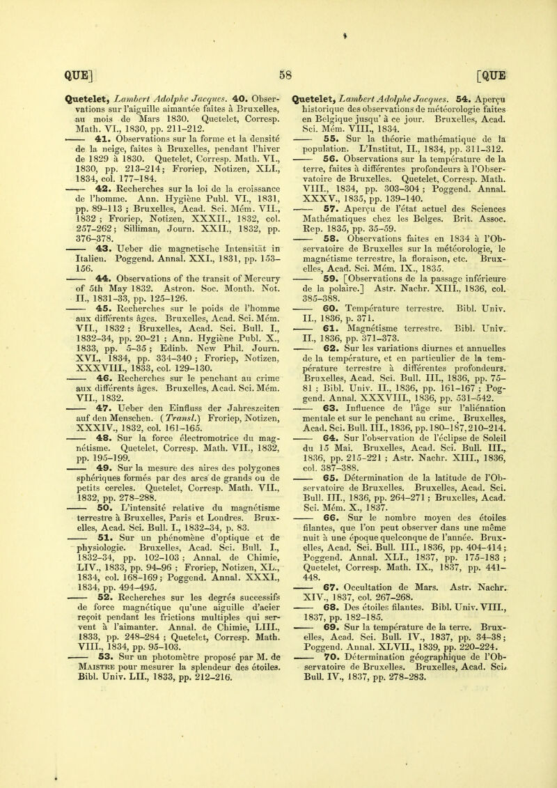 Quetelet, Lambert Adolplic Jacques. 40. Obser- vations sur I'aiguille aimatitee faites a Bruxelles, au mois de Mars 1830. Quetelet, Corresp. Math. VI., 1830, pp. 211-212. ■ 41. Observations sur la forme et la densite de la neige, faites a Bruxelles, pendant I'hiver de 1829 a 1830. Quetelet, Corresp. Math. VI., 1830, pp. 213-214; Froriep, Notizen, XLL, 1834, col. 177-184. -—— 42. Recherches sur la loi de la croissance de rhomme. Ann. Hygiene Publ. VI., 1831, pp. 89-113 ; Bruxelles, Acad. Sci. Mem. VII., 1832 ; Froriep, Notizen, XXXII., 1832, col. 257-262; Silliman, Journ. XXII.. 1832, pp. 376-378, 43. Ueber die magnetische Intensitat in Italien. Poggend. Annal. XXI., 1831, pp. 153- 156. 44. Observations of the transit of Mercury of 5th May 1832. Astron. Soc. Month. Not. II., 1831-33, pp. 125-126. 45. Recherches sur le poids de I'homme aux difFerents ages. Bruxelles, Acad. Sci. Mem. VII., 1832 ; Bruxelles, Acad. Sci. Bull. I., 1832-34, pp. 20-21 ; Ann. Hygiene Publ. X., 1833, pp. 5-35 ; Edinb. New Phil. Journ. XVI., 1834, pp. 334-340 ; Froriep, Notizen, XXXVIIL, 1833, col. 129-130. • 46. Recherches sur le penchant au crime aux difFerents ages. Bruxelles, Acad. Sci. Mem. VII. , 1832. 47. Ueber den Einfluss der Jahreszeiten auf den Menschen. (Transl.) Froriep, Notizen, XXXIV., 1832, col. 161-165. 48. Sur la force electromotrice du mag- netisme. Quetelet, Corresp. Math. VII., 1832, pp. 195-199. 49. Sur la mesure des aires des polygones spheriques formes par des arcs de grands ou de petits cercles. Quetelet, Corresp. Math. VII., 1832, pp. 278-288. 50. L'intensite relative du magnetisme terrestre a Bruxelles, Paris et Londres. Brux- elles, Acad. Sci. Bull. I., 1832-34, p. 83. 51. Sur un phenomene d'optique et de ^ physiologic. Bruxelles, Acad. Sci. Bull. I., 1832-34, pp. 102-103 ; Annal. de Chimie, LIV., 1833, pp. 94-96 ; Froriep, Notizen, XL., 1834, col. 168-169; Poggend. Annal. XXXI., 1834, pp. 494-495. 52. Recherches sur les degres successifs de force magnetique qu'une aiguille d'acier re9oit pendant les frictions multiples qui ser- vent a I'aimanter. Annal. de Chimie, LIIL, 1833, pp. 248-284 ; Quetelet, Corresp. Math. VIII. , 1834, pp. 95-103. . 53. Sur un photometre propose par M. de Maistre pour mesurer la splendeur des etoiles. Bibl. Univ. LIL, 1833, pp. 212-216. Quetelet} Lambert Adolphe Jacqties. 54. Aper^u historique des observations de meteorologie faites en Belgique jusqu' a ce jour. Bruxelles, Acad. Sci. Mem. VIII., 1834. 55. Sur la theorie mathematique de la population. L'Institut, II., 1834, pp. 311-312. 56. Observations sur la temperature de la terre, faites a difFerentes profondeurs a I'Obser- vatoire de Bruxelles. Quetelet, Corresp. Math. VIII., 1834, pp. 303-304; Poggend, AnnaL XXXV., 1835, pp. 139-140, —— 57. Apercu de I'etat actuel des Sciences Mathematiques chez les Beiges, Brit. Assoc. Rep, 1835, pp. 35-59. ■ 58. Observations faites en 1834 a I'Ob- servatoire de Bruxelles sur la meteorologie, le magnetisme terrestre, la floraison, etc. Brux- eUes, Acad. Sci. Mem. IX., 1835. 59. [Observations de la passage inferieure de la polaire,] Astr, Nachr, XIII,, 1836, col.- 385-388, 60. Temperature terrestre, Bibl. Univ. II., 1836, p. 371. 61. Magnetisme terrestre. Bibl. Univ.. II., 1836, pp. 371-373. —— 62. Sur les variations diurnes et annuelles de la temperature, et en particulier de la tem- perature terrestre a differentes profondeurs. Bruxelles, Acad. Sci. Bull. Ill, 1836, pp. 75- 81 ; Bibl. Univ. II., 1836, pp. 161-167 ; Pog- gend. Annal. XXXVIIL, 1836, pp. 531-542. 63. Influence de I'age sur I'alienation mentale et sur le penchant au crime. Bruxelles, Acad. Sci. Bull. III., 1836, pp. 180-187,210-214. ■ 64. Sur I'observation de I'eclipse de Soleil du 15 Mai. Bruxelles, Acad. Sci. Bull. Ill,, 1836, pp. 215-221 ; Astr. Nachr. XIIL, 1836, col. 387-388. 65. Determination de la latitude de I'Ob- servatoire de Bruxelles. Bruxelles, Acad. Sci. Bull. III., 1836, pp. 264-271; Bruxelles, Acad. Sci. Mem. X., 1837. 66. Sur le nombre moyen des etoiles filantes, que Ton pent observer dans une meme nuit a une epoque quelconque de I'annee. Brux- elles, Acad. Sci. Bull. IIL, 1836, pp. 404-414; Poggend. Annal. XLL, 1837, pp. 175-183 ; Quetelet, Corresp. Math. IX., 1837, pp. 441- 448. 67. Occultation de Mars. Astr. Nachr.. XIV., 1837, col. 267-268. 68. Des etoiles filantes. Bibl. Univ. VIIL, 1837, pp. 182-185. ■ 69. Sur la temperature de la terre. Brux- elles, Acad. Sci. Bull. IV., 1837, pp. 34-38; Poggend. Annal. XLVII., 1839, pp. 220-224. ■ ■ 70. Determination geographique de I'Ob- servatoire de Bruxelles. Bruxelles, Acad. Sci* Bull. IV., 1837, pp. 278-283.