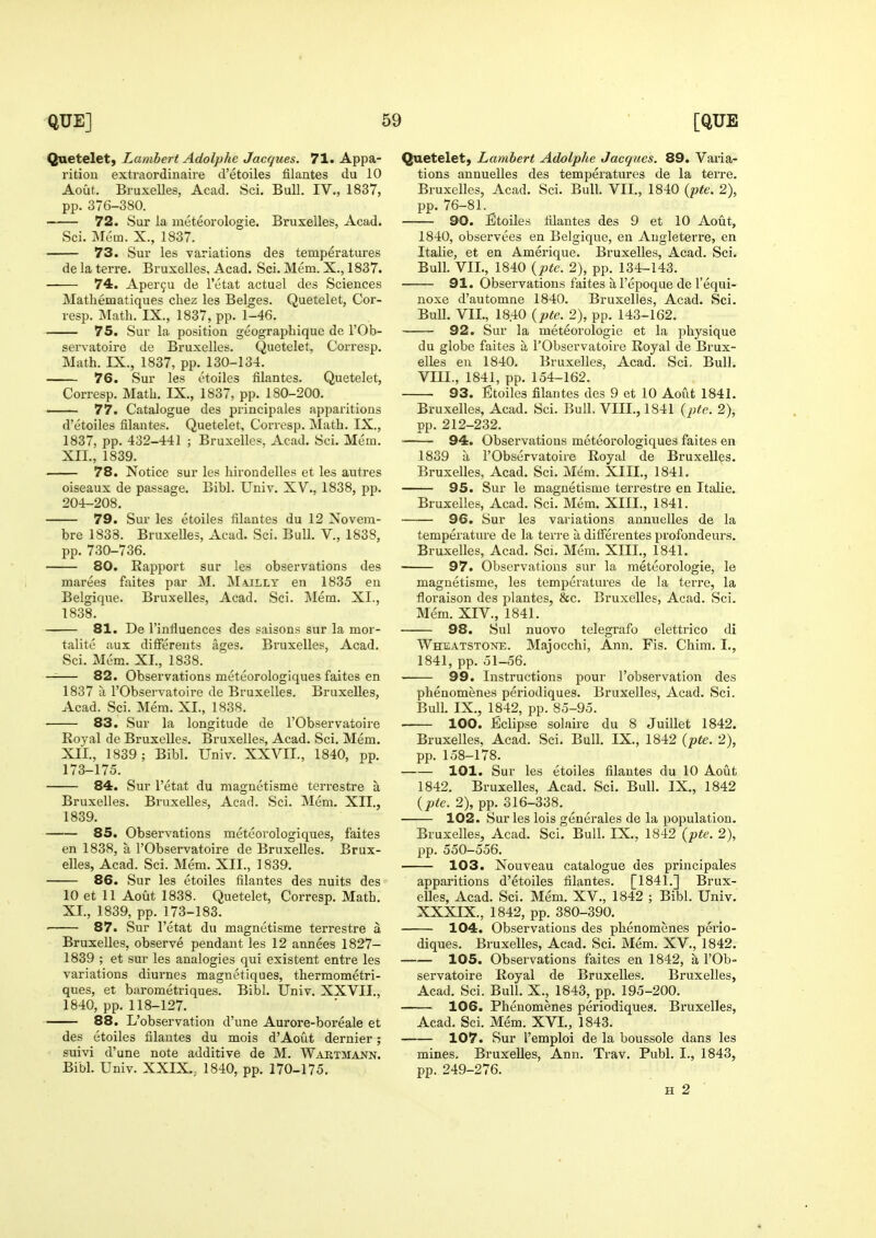 Quetelet, Lambert Adolphc Jacques. 71. Appa- rition extraordinaire d'etoiles filantes du 10 Aout. Bruxelles, Acad. Sci. Bull. IV., 1837, pp. 376-380. 72. Sur la nieteorologie. Bruxelles, Acad. Sci. Mem. X., 1837. 73. Sur les variations des temperatures de la terre. Bruxelles, Acad. Sci. Mem. X., 1837. 74. Aper9u de I'etat actuel des Sciences Mathematiques chez les Beiges. Quetelet, Cor- resp. Math. IX., 1837, pp. 1-46. 75. Sur la position geographique de I'Ob- servatoire de Bruxelles. Quetelet, Corresp. Math. IX., 1837, pp. 130-134. 76. Sur les etoiles filantes. Quetelet, Corresp. Math. IX., 1837, pp. 180-200. —- 77. Catalogue des principales apparitions d'etoiles filantes. Quetelet, Corresp. Math. IX., 1837, pp. 432-441 ; Bruxelles. Acad. Sci. Mem. XII., 1839. 78. Notice sur les hirondelles et les autres oiseaux de passage. Bibl. Univ. XV., 1838, pp. 204-208. 79. Sur les etoiles filantes du 12 Novem- bre 1838. Bruxelles, Acad. Sci. Bull. V., 1838, pp. 730-736. 80. Eapport sur les observations des marees faites par M. M\illy en 1835 en Belgique. Bruxelles, Acad. Sci. Mem. XI., 1838. 81. De I'influences des saisons sur la mor- talite aux different* ages. Bruxelles, Acad, Sci. Mem. XI., 1838. —— 82. Observations meteorologiques faites en 1837 a rObservatoire de Bruxelles. Bruxelles, Acad. Sci. Mem. XL, 1838. 83. Sur la longitude de I'Observatoire Royal de Bruxelles. Bruxelles, Acad. Sci. Mem. XII., 1839; Bibl. Univ. XXVII., 1840, pp. 173-175. 84. Sur I'etat du magnetisme terrestre a Bruxelles. Bruxelles, Acad. Sci. Mem. XII., 1839. 85. Observations meteorologiques, faites en 1838, a I'Observatoire de Bruxelles. Brux- elles, Acad. Sci. Mem. XII., 1839. 86. Sur les etoiles filantes des nuits des 10 et 11 Aout 1838. Quetelet, Corresp. Math. XI., 1839, pp. 173-183. • 87. Sur I'etat du magnetisme terrestre a Bruxelles, observe pendant les 12 annees 1827- 1839 ; et sur les analogies qui existent entre les variations diurnes magnetiques, thermometri- ques, et barometriques. Bibl. Univ. XXVII., 1840, pp. 118-127. 88. L'observation d'une Aurore-boreale et des etoiles filantes du mois d'Aout dernier; suivi d'une note additive de M. Wartmann. Bibl. Univ. XXIX.. 1840, pp. 170-175. Quetelet, Lambert Adolphe Jacques. 89. Varia- tions annuelles des temperatures de la terre. Bruxelles, Acad. Sci. Bull. VII., 1840 {pte. 2), pp. 76-81. 90. ^Etoiles filantes des 9 et 10 Aout, 1840, observees en Belgique, en Augleterre, en Italie, et en Amerique. Bruxelles, Acad. Sci. Bull. VII., 1840 {ptc. 2), pp. 134-143. 91. Observations faites a I'epoque de I'equi- noxe d'automne 1840. Bruxelles, Acad. Sci. Bull. VII., 1840 {pte. 2), pp. 143-162. 92. Sur la raeteorologie et la physique du globe faites a I'Observatoire Royal de Brux- elles en 1840. Bruxelles, Acad. Sci, Bull. VIII., 1841, pp. 154-162. 93. Etoiles filantes des 9 et 10 Aout 1841. Bruxelles, Acad. Sci. Bull. VIII., 1841 [pte. 2), pp. 212-232. 94. Observations meteorologiques faites en 1839 a I'Observatoire Royal de Bruxelles. Bruxelles, Acad. Sci. Mem. XIII., 1841. 95. Sur le magnetisme terrestre en Italie. Bruxelles, Acad. Sci. Mem. XIII., 1841. 96. Sur les variations annuelles de la temperature de la terre a differentes profondeurs. Bruxelles, Acad. Sci. Mem. XIII., 1841. 97. Observations sur la meteorologie, le magnetisme, les temperatures de la tei're, la floraison des plantes, &c. Bruxelles, Acad. Sci. Mem. XIV., 1841. 98. Sul nuovo telegrafo elettrico di Wheatstoxe. Majocchi, Ann. Fis. Chim. I., 1841, pp. ol-56. ■ 99. Instructions pour l'observation des phenomenes periodiques. Bruxelles, Acad. Sci. Bull. IX., 1842, pp. 85-95. 100. Eclipse solaire du 8 Juillet 1842. Bruxelles, Acad. Sci. Bull. IX., 1842 {pte. 2), pp. 158-178. 101. Sur les etoiles filantes du 10 Aout 1842, Bruxelles, Acad. Sci. Bull. IX., 1842 {pte. 2), pp. 316-338. 102. Sur les lois generales de la population. Bruxelles, Acad. Sci. Bull. IX., 1842 {pte. 2), pp. 550-556. 103. Nouveau catalogue des principales apparitions d'etoiles filantes. [1841.] Brux- elles, Acad. Sci. Mem. XV., 1842 ; Bibl. Univ. XXXIX., 1842, pp. 380-390. 104. Observations des phenomenes perio- diques. Bruxelles, Acad. Sci. Mem. XV., 1842. 105. Observations faites en 1842, a I'Ob- servatoire Royal de Bruxelles. Bruxelles, Acad. Sci. Bull. X., 1843, pp. 195-200. 106. Phenomenes periodiques. Bruxelles, Acad, Sci. Mem. XVI., 1843. 107. Sur I'emploi de la boussole dans les mines, Bruxelles, Ann. Trav. Publ. I., 1843, pp. 249-276. H 2
