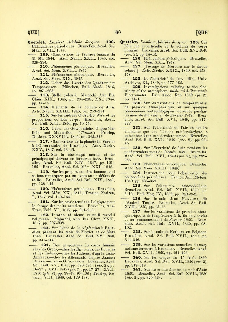 Quetelet, Lambert Adolphe Jacques. 108. Phenomenes periodiques. Bruxelles, Acad. Sci. Mem. XVII., 1844. 109. Observations de I'ecHpse lunaire du 31 Mai 1844, Astr. Nachr. XXII., 1845, col. 329-334. 110. Phenomenes periodiques. Bruxelles, Acad. Sci. Mem. XVIII., 1845. 111. Phenomenes periodiques. Bruxelles, Acad. Sci. Mem. XIX., 1845. 112. Ueber das Gesetz des Quadrats der Temperaturen. Miinchen, Bull. Akad., 1845, col. 261-263. 113. Stelle cadenti. Majocchi, Ann. Fis, Chim. XIX., 1845, pp. 284-286; XX., 1845, pp. 14-15. 114. Elements de la comete de Juin. Astr. Nachr. XXIIL, 1846, col. 253-254. 115. Sur les Indiens 0-Jib-Be-Wa's et les proportions de leur corps. Bruxelles, Acad. Sci. Bull. Xlll., 1846, pp. 70-75. 116. Ueber das Gewohnliche, Ungewohn- liche und Monstrose. (Transl.) Froriep, Notizen, XXXVIII., 1846, col. 245-247. 117. Observations de la planete Le Verrier a rObservatoire de Bruxelles. Astr. Nachr. XXV., 1847, col. 43-46. 118. Sur la statistique morale et les principes qui doivent en former la base. Brux- elles, Acad. Sci. Bull. XIV., 1847, pp. 121- 125 ; Bruxelles, Acad. Sci. Mem. XXI., 1848. 119. Sur les proportions des hommes qui se font remarquer par un exces ou un defaut de taille. Bruxelles, Acad. Sci. Bull. XIV., 1847, pp. 138-142. 120. Phenomenes periodiques. Bruxelles, Acad. Sci. Mem. XX., 1847 ; Froriep, Notizen, I., 1847, col. 149-150. 121. Sur les essais tentes en Belgique pour le forage des puits artesiens. Bruxelles, Ann. Trav. Publ. VI., 1847, pp. 251-266. 122. Intorno ad alcuni cristalli raccolti nel guano. Majocchi, Ann. I'is. Chim. XXV., 1847, pp. 207-208. 123. Sur I'etat de la vegetation a Brux- elles, pendant les mois de Fevrier et de Mars 1848. Bruxelles, Acad. Sci. Bull. XV., 1848, pp. 341-344. 124. Des proportions du corps liumain chez les Grecs,—chez les Egyptiens, les Remains et les Indous,—chez les Italiens, d'apres Leon Alberti,—chez les Allemands, d'apres Albert DuRER,—d'apres G. Schadoav. Bruxelles, Acad. Sci. Bull. XV., 1848, pp. 580-593 ; (pte. 2), pp. 16-27 ; XVI., 1849 (p^e. 2), pp. 17-27 ; XVII., 1850 (pte. 2), pp. 38-48, 95-108 ; Froriep, No- tizen, VIIL, 1848, col. 129-138. Quetelet, Lambert Adolphe Jacques. 125. Sur I'etendue superficielle et le volume du corps humain. Bruxelles, Acad. Sci. Bull. XV.. 1848 {pte. 2), pp. 14-15. ■ 126. Phenomenes periodiques. Bruxelles, Acad. Sci. Mem. XXI., 1848. 127. [Passage de Mercure sur le disque solaire.] Astr. Nachr. XXIX., 1849, col. 153- 158. 128. De I'electricite de I'air. Bibl. Univ. Archives, XL, 1849, pp. 177-195. — 129. Investigations relating to the elec- tricity of the atmosphere, made with Peltier's Electrometer. Brit. Assoc. Eep. 1849 {pt. 2), pp. 11-15. 130. Sur les variations de tempei*ature et de pression atraospherique, et sur quelques phenomenes meteorologiques observes pendant les mois de Janvier et de Fevrier 1848. Bioix- elles, Acad. Sci. Bull. XVL, 1849, op. 317- 322. 131. Sur I'electricite de I'air et sur les anomalies que cet element meteorologique a presentees dans ces derniers temps. Bruxelles, Acad. Sci. Bull. XVL, 1849 (pte. 2), pp. 28- 30. 132. Sur I'electricite de I'air pendant les neuf premiers mois de I'annee 1849. Bruxelles, Acad. Sci. Bull. XVL, 1849 {pte. 2), pp. 282- 286. ' 133. Phenomenes periodiques. Bruxelles, Acad. Sci. Mem. XXIIL, 1849. 134. Instructions pour I'observation des phenomenes periodiques. France, Ann. Meteor. 1849, pp. 335-358. 135. Sur I'electricite atmospherique. Bruxelles, Acad. Sci. Bull. XVII., 1850, pp. 3-13 ; Phil. Mag. IV., 1852, pp. 249-252. 136. Sur le nain Jean Hannema, dit I'Arairal Tromp. Bruxelles, Acad. Sci. Bull. XVIL, 1850, pp, 13-16. 137. Sur les variations de pression atmo- spherique et de temperature a la fin de Janvier et au commencement de Fevrier 1850. Brux- elles, Acad. Sci. Bull. XVIL, 1850, pp. 98- 102. ■ 138. Sur le nain de Kerkum en Belgique. Bruxelles, Acad. Sci. Bull. XVIL, 1850, pp. 344-346. 139. Sur les variations annuelles du mag- netisme terrestre a Bruxelles. Bruxelles, Acad. Sci. Bull. XVIL, 1850, pp. 424-425. 140. Sur les orages du 15 Aout 1850. Bruxelles, Acad. Sci. Bull. XVIL, 1850 {pte. 2), pp. 317-319. 141. Sur les etoiles filantes du mois d'Aout 1850. Bruxelles, Acad. Sci. Bull. XVIL, 1850 {pte. 2), pp. 320-324.