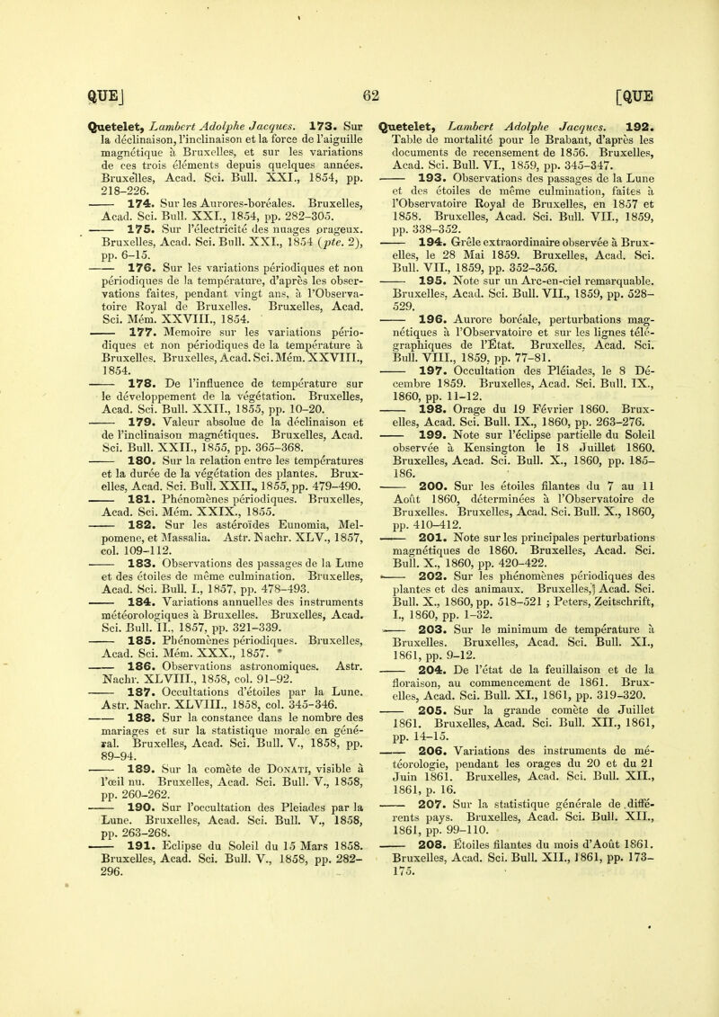 Quetelet) Lambert Adolphe Jacques. 173. Sur la declinaison,rinclinaison etla force de 1'aiguille magnetique a Bruxelles, et sur les variations de ces trois elements depuis quelques annees, Bruxelles, Acad. Sci. Bull. XXI., 1854, pp. 218-226. 174. Sur les Aurores-boreales. Bruxelles, Acad. Sci. Bull. XXL, 1854, pp. 282-305. 175. Sur I'electricite des nuages .orageux. Bruxelles, Acad. Sci. Bull. XXL, 1854 {pte. 2), pp. 6-15. 176. Sur les variations periodiques et non periodiques de la temperature, d'apres les obser- vations faites, pendant vingt ans, a I'Observa- toire Royal de Bruxelles. Bruxelles, Acad. Sci. Mem. XXVIIL, 1854. — 177. Memoire sur les variations perio- diques et non periodiques de la temperature a Bruxelles. Bruxelles, Acad. Sci. Mem. XXVIIL, 1854. 178. De I'influence de temperature sur le developpement de la vegetation. Bruxelles, Acad. Sci. Bull. XXII., 1855, pp. 10-20. 179. Valeur absolue de la declinaison et de I'inclinaison magnetiques. Bruxelles, Acad. Sci. Bull. XXIL, 1855, pp. 365-368. 180. Sur la relation entre les temperatures et la duree de la vegetation des plantes. Brux- elles, Acad. Sci. Bull. XXII., 1855, pp. 479-490. 181. Phenomenes periodiques. Bruxelles, Acad. Sci. Mem. XXIX., 1855. 182. Sur les asteroides Eunomia, Mel- pomene, et Massalia. Astr. I>!achr. XLV., 1857, col. 109-112. 183. Observations des passages de la Lune et des etoiles de meme culmination. Bruxelles, Acad. Sci. Bull. I., 1857, pp. 478-493. 184. Variations annuelles des instruments meteorologiques a Bruxelles. Bruxelles, Acad. Sci. Bull. II., 1857, pp. 321-339. 185. Phenomenes periodiques. Bruxelles, Acad. Sci. Mem. XXX., 1857. ' 186. Observations astronomiques. Astr. Nachr. XLVIIL, 1858, col. 91-92. 187. Occultations d'etoiles par la Lune. Astr. Nachr. XLVIIL, 1858, col. 345-346. 188. Sur la Constance dans le nombre des manages et sur la statistique morale en gene- ral. Bruxelles, Acad. Sci. Bull. V., 1858, pp. 89-94. 189. Sur la comete de Donati, visible a I'ceil nu. Bruxelles, Acad. Sci. Bull. V,, 1858, pp. 260-262. 190. Sur I'occultation des Pleiades par la Lune. Bruxelles, Acad. Sci. Bull. V., 1858, pp. 263-268. 191. Eclipse du Soleil du 15 Mars 1858. BruxeUes, Acad. Sci. Bull. V., 1858, pp. 282- 296. Quetelet, Lambert Adolphe Jacques. 192. Table de mortalite pour le Brabant, d'apres les documents de recensement de 1856. Bruxelles, Acad. Sci. Bull. VL, 1859, pp. 345-347. 193. Observations des passages de la Lune et des etoiles de meme culmination, faites a rObservatoire Royal de Bruxelles, en 1857 et 1858. Bruxelles, Acad. Sci. Bull. VIL, 1859, pp. 338-352. 194. Grele extraordinaire observee a Brux- elles, le 28 Mai 1859. Bruxelles, Acad. Sci. Bull. VIL, 1859, pp. 352-356. 195. Note sur un Arc-en-ciel remarquable. Bruxelles. Acad. Sci. Bull. VIL, 1859, pp. 528- 529. 196. Aurore boreale, perturbations mag- netiques a rObservatoire et sur les lignes tele- graphiques de I'Etat. BruxeUes. Acad. Sci. BuU. VIIL, 1859, pp. 77-81. 197. Occultation des Pleiades, le 8 De- cembre 1859. Bruxelles, Acad. Sci. Bull. IX., 1860, pp. 11-12. 198. Orage du 19 Fevrier 1860. Brux- elles, Acad. Sci. Bull. IX., 1860, pp. 263-276. 199. Note sur I'eclipse partielle du Soleil observee a Kensington le 18 Juillet 1860. Bruxelles, Acad. Sci. BuU. X., 1860, pp. 185- 186. 200. Sur les etoiles filantes du 7 au 11 Aout 1860, determinees a I'Observatoire de Bruxelles. Bruxelles, Acad. Sci. Bull. X., 1860, pp. 410-412. 201. Note sur les principales perturbations magnetiques de 1860. Bruxelles, Acad. Sci. BuU. X., 1860, pp. 420-422. 202. Sur les phenomenes periodiques des plantes et des animaux. Bruxelles,! Acad. Sci. Bull. X., 1860, pp. 518-521 ; Peters, Zeitschrift, I., 1860, pp. 1-32. 203. Sur le minimum de temperature a Bruxelles. Bruxelles, Acad. Sci. Bull. XL, 1861, pp. 9-12. 204. De I'etat de la feuillaison et de la floraison, au commencement de 1861. Brux- elles, Acad. Sci. BuU. XL, 1861, pp. 319-320. 205. Sur la grande comete de Juillet 1861. Bruxelles, Acad. Sci. BuU. XIL, 1861, pp. 14-15. 206. Variations des instruments de me- teorologie, pendant les orages du 20 et du 21 Juin 1861. Bruxelles, Acad. Sci. BuU. XIL, 1861, p. 16. — 207. Sur la statistique generale de .diffe- rents pays. Bruxelles, Acad. Sci. Bull. XIL, 1861, pp. 99-110. 208. Etoiles filantes du mois d'Aout 1861. BruxeUes, Acad. Sci. Bull. XIL, 1861, pp. 173- 175.