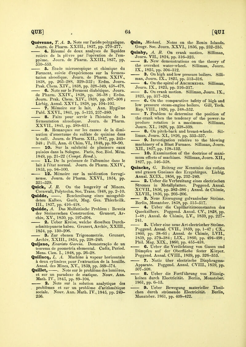 Qu^Tenney T. A. 3. Note sur I'acide polygalique. Journ. de Pharm. XXIIL, 1837, pp. 270-277. 4. Resume de deux analyses de liquides retires de la plevre par I'operation de I'eni- pyeme. Journ. de Pharm. XXIIL, 1837, pp. 550-558. _ 5. Etude microscopique et chimique du Ferment, suivie d'experiences sur la fermen- tation alcoolique. Journ. de Pharm. XXIV., 1838, pp. 265-288, 329-352; Erdm. Journ. Prak. Chem. XIV., 1838, pp. 328-349, 458-478. 6. Note sur le Ferment diabetique. Journ. de Pharm. XXIV., 1838, pp. 36-38 ; Erdm. Journ. Prak. Chem. XIV., 1838, pp. 307-308 ; Liebig, Annal. XXVI., 1838, pp. 104-105. 7. Memoire sur le lait. Ann. Hygiene Publ. XXVI., 1841, pp. 5-125, 257-380. 8. Faits pour servir a I'histoire de la fermentation alcoolique. Journ. de Pharm. XXVII., 1841, pp. 589-611. 9. Remarques sur les causes de la dimi- nution d'amertume du sulfate de quinine dans le cafe. Journ. de Pharm. XII., 1847, pp. 343- 348 ; Polli, Ann. di Chim. VI., 1848, pp. 89-90. 10. Sur la salubrite de plusieurs eaux puisees dans la Sologne. Paris, Soc. Biol. Mem. 1849, pp. 21-22 {Compt. Bend.). 11. De la presence de I'albumine dans le lait a I'etat normal. Journ. de Pharm. XXIV., 1853, pp. 94-100. — 12. Memoire sur la medication ferrugi- neuse. Journ. de Pharm. XXVI., 1854, pp. 321-329. Quick, J. R. On the longevity of Miners. Cornwall, Polytechn. Soc. Trans. 1848, pp. 2-10. Quidde, . Beschreibung eines missgebil- deteu Kalbes. Gurlt, Mag. Ges. Thierheilk. III., 1837, pp. 416-418. QuiddC) A. Das Malfattischc Problem : Beweis der Steinerschen Construction. Grunert, Ar- chiv, XV., 1850, pp. 197-204. 2. Ueber Kreise, welche dieselben Durch- schnittspuncte haben. Grunert, Archiv, XXIIL, 1854, pp. 130-206. 3. Zur ebenen Trigonometrie. Grunert, Archiv, XXIIL, 1854, pp. 238-240. QtdjanOj Evaristo Garcia. Demostra9ao de un teorema de geometria elemental. Cadiz, Period. Mens. Cien. I., 1848, pp. 26-28. Quillacq, L. A. Machine a vapeur horizontale a deux cylindres, pour I'extraction de la houille. Annal. des Mines, XV., 1859, pp. 569-574. Quillet, . Note sur le probleme des lumieres, , et sur un paradoxe de statique. Nouv. Ann. Math. IV., 1845, pp. 89-104. 2. Note sur la solution analytique des problemes et sur un probleme d'arithmetique sociale. Nouv, Ann. Math. IV., 1845, pp. 249- 256. Quin, Michael. Notes on the Bonin Islands. Geogr. Soc. Journ. XXVI., 1856, pp. 232-235. Quinby, A. B. On crank motion. Silliman, Journ. VIL, 1824, pp. 316-323. —— 2. New demonstrations on the theory of the overshot water-wheel. Silliman, Journ. IX., 1825, pp. 304-312. 3. On high and Ioav pressure boilers. Silli- man, Journ. IX., 1825, pp. 313-316. 4. On the spiral of Archimedes. Silliman, Journ. IX., 1825, pp. 316-317. 5. On crank motion. Silliman, Journ. IX., 1825, pp. 317-324. —— 6. On the comparative Safety of high and low pressure steam-engine boilers. Gill, Tech. Rep. VIIL, 1826, pp. 348-352. 7. Problem to determine the position of the crank when the tendency of the power to produce rotation is a maximum. Silliman, Journ. XL, 1826, pp. 338-339. 8. On pitch-back and breast-wheels. Sil- liman, Journ. XL, 1826, pp. 333-337. 9. Investigation relative to the blowing machinery of a Blast Furnace. Silliman, Journ. XII., 1827, pp. 128-132. 10. Examination of the doctrine of maxi- mum effects of machines. Silliman, Journ. XII., 1827, pp. 346-358. Quincke, G. Beitrag zur Kenntniss des rothen und grauen Gneisses des Erzgebirges. Liebig, Annal. XCIX., 1856, pp. 232-240. - 2. Ueber die Verbreitung eines electrischen Stromes in Metallplatten. Poggend. Annal. XCVIL, 1856, pp. 382-386 ; Annal. de Chimie, XL VIL, 1856, pp. 203-206. —— 3. Neue Erzeugung galvanischer Stroma. Berlin, Monatsber. 1858, pp. 515-517. 4. Ueber die Capillaritiitsconstanten des Quecksilbers. Poggend. Annal. CV., 1858, pp. 1-48; Annal. de Chimie, LV., 1859, pp. 227- 241. ■ 5. Ueber eine neue Art electrischer Strome. Poggend. Annal. CVIL, 1859, pp. 1-47 ; CX., 1860, pp. 38-65 ; Annal. de Chimie, LVIL, 1859, pp. 379-384; LIX., 1860. pp. 494-498; Phil. Mag. XIX., 1860, pp. 455-458. 6. Ueber die Verdichtung von Gasen und Diimpfen auf der Oberfliiche fester Korper. Poggend. Annal. CVIIL, 1859, pp. 326-353. 7. Notiz iiber electrische Diaphragma- Apparate. Poggend. Annal. CVIIL, 1859, pp. 507-508. ■ 8. Ueber die Fortfiihrung von Fliissig- keiten durch Electricitat. Berlin, Monatsber. 1861, pp. 6-15. 9. Ueber Bewegung materieller Theil- chen durch stromende Electricitat. Berlin, Monatsber. 1861, pp. 409-422.