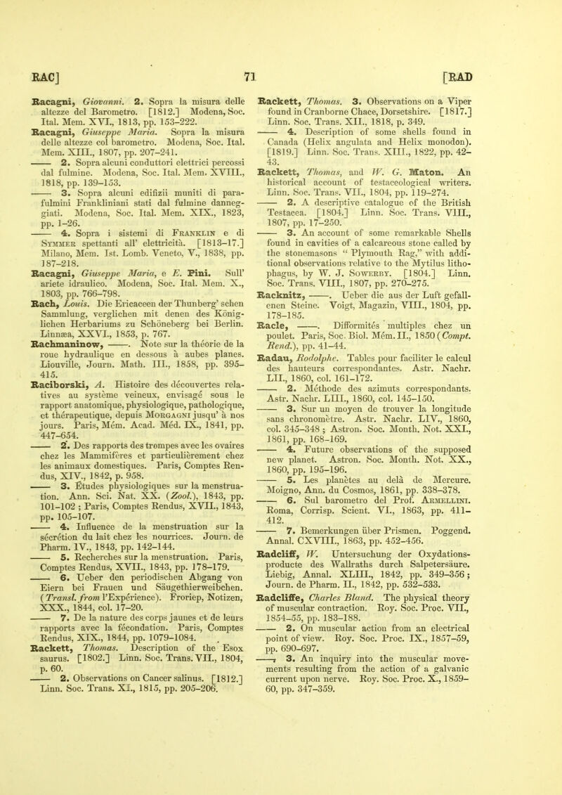 Sacagni, Giovanni, 2, Sopra la misura delle altezze del Barometro. [1812.] Modena, Soc. Ital. Mem. XVI., 1813, pp. 153-222. Bacagni, Giuseppe Maria. Sopra la misura delle altezze col barometro. Modena, Soc. Ital. Mem. XIII., 1807, pp. 207-241. 2. Sopra alcuni couduttori elettrici percossi dal fulmine. Modena, Soc. Ital. Mem. XVIII., 1818, pp. 139-153. 3. Sopra alcimi edifizii muniti di para- fulmini Frankliniani stati dal fulmine danneg- giati. Modena, Soc. Ital. Mem, XIX., 1823, pp. 1-26. 4. Sopra i sistemi di Franklin e di Stmmek spettanti all' elettiicita. [1813-17.] Milauo, Mem. 1st. Lomb. Veneto, V., 1838, pp. 187-218. Racagni) Giuseppe Maria, e E. Pini. SuU' ariete idraulico. Modena, Soc. Ital. Mem. X., 1803, pp. 766-798. Bach, Louis. Die Ericaceen der Thunberg' schen Sammlung, verglichen mit denen des Konig- lichen Herbariums zu Schoneberg bei Berlin. Linneea, XXVL, 1853, p. 767. Bachmaninow, . Note sur la theorie de la roue hydraulique en dessous a aubes planes. Liouville, Journ. Math. III., 1858, pp. 395- 415. Raciborski, A. Histoire des decouvertes rela- tives au systeme veineux, envisage sous le rapport anatomique, pbysiologique, pathologique, et therapeutique, depuis Morgagni jusqu' a nos jom-s. Paris, Mem. Acad. Med. EX., 1841, pp. ■447-654. 2. Des rapports des trompes avec les ovaires chez les Mammiferes et particulierement chez les animaux domestiques. Paris, Comptes Ren- dus, XIV., 1842, p. 958. 3. Etudes physiologiques sur la menstrua- tion. Ann. Sci. Nat. XX. {Zool), 1843, pp. 101-102 ; Paris, Comptes Rendus, XVII., 1843, pp. 105-107. 4. Influence de la menstruation sur la secretion du lait chez les nourrices. Journ. de Phai-m. IV., 1843, pp. 142-144. 5. Recherches sur la menstruation. Paris, Comptes Rendus, XVII., 1843, pp. 178-179. 6. Ueber den periodiscben Abgang von Eiern bei Frauen und Saugethierweibchen. ( Traws/./rom I'Experience). Froriep, Notizen, XXX., 1844, col. 17-20. 7. De la nature des corps jauues et de leurs rapports avec la fecondation. Paris, Comptes Rendus, XIX., 1844, pp. 1079-1084. Backett) Thomas. Description of the Esox saurus. [1802.] Linn. Soc. Trans. VII., 1804, p. 60. . 2. Observations on Cancer salinus. [1812.] Linn. Soc. Trans. XI., 1815, pp. 205-206. Backett) Thomas. 3. Observations on a Viper found in Cranborne Chace, Dorsetshire. [1817.] Linn. Soc. Trans. XXL, 1818, p. 349. 4. Description of some shells found in Canada (Helix angulata and Helix monodon). [1819.] Linn. Soc. Trans. XIII., 1822, pp. 42- 43. Backett, Thomas, and W. G. Maton. An historical account of testaceological vs^riters. Linn. Soc. Trans. VII., 1804, pp. 119-274. 2. A descriptive catalogue of the British Testacea. [1804.] Linn. Soc. Trans. VIII., 1807, pp. 17-250. 3. An account of some remarkable Shells found in cavities of a calcareous stone called by the stonemasons  Plymouth Rag, with addi- tional observations relative to the Mytilus litho- phagus, by W. J. Sowerby. [1804.] Linn. Soc. Trans. VIIL, 1807, pp. 270-275. Backnitz, . Ueber die aus der Luft gefall- enen Steine. Voigt. Magazin, VIIL, 1804, pp. 178-185. Bade, . DifFormites multiples chez ua poulet. Paris, Soc. Biol. Mem.II., 1850 i^Compt, Rend.), pp. 41-44. Badau, Rodolphe. Tables pour faciliter le calcul des hauteurs correspondantes. Astr. Nachr. LIL, 1860, col. 161-172. 2. Methode des azimuts correspondants. Asti\ Nachr. LIIL, 1860, col. 145-150. 3. Sur un moyen de trouver la longitude sans chronometre. Astr. Nachr. LIV., 1860, col. 345-348 ; Astron. Soc. Month. Not. XXI., 1861, pp. 168-169. — 4. Future observations of the supposed new planet. Astron. Soc. Month. Not. XX., 1860, pp. 195-196. — 5. Les planetes au dela de Mercure. Moigno, Ann. du Cosmos, 1861, pp. 338-378. — 6. Sul barometro del Prof. Armellini. Roma, Corrisp. Sclent. VL, 1863, pp. 411- 412. 7. Bemerkungen iiber Prismen. Poggend. Annal. CXVIIL, 1863, pp. 452-456. BadclifiF, W. Untersuchung der Oxydations- producte des WaUi-aths durch Salpetersaure. Liebig, Annal. XLIII., 1842, pp. 349-356 5 Journ. de Pharm. 11., 1842, pp. 532-533. BadclifiFe, Charles Bland. The physical theory of muscular contraction. Roy. Soc. Proc. VII., 1854-55, pp. 183-188. 2. On muscular action from an electrical point of view. Roy. Soc. Proc. IX., 1857-59, pp. 690-697. 1 3. An inquiry into the muscular move- ments resulting from the action of a galvanic current upon nerve. Roy. Soc. Proc. X., 1859- 60, pp. 347-359.