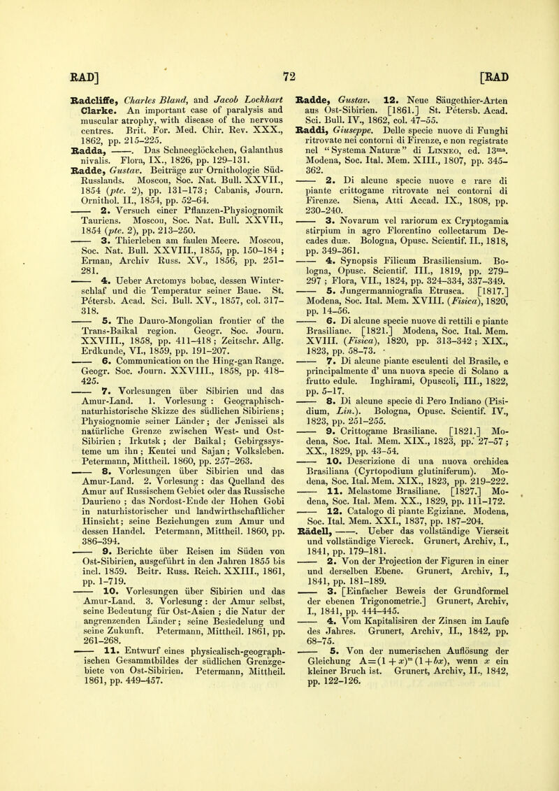 KadclifiFej Charles Bland, and Jacob LockJiart Clarke. An important case of paralysis and muscular atrophy, with disease of the nervous centres. Brit. For. Med. Chir. Rev. XXX., 1862, pp. 215-225. Radda, . Das Schneeglockchen, Galanthus nivalis. Flora, IX., 1826, pp. 129-131. Badde, Gustav. Beitrage zur Ornithologie Siid- Russlands. Moscou, See. Nat. Bull. XXVII., 1854 {pte. 2), pp. 131-173; Cabanis, Journ. Ornithol. II., 1854, pp. 52-64. 2. Versuch einer Pflanzen-Physiognomik Tauriens. Moscou, Soc. Nat. Bull. XXVII., 1854 {pte. 2), pp. 213-250. ■ 3. Thierleben am faulen Meere. Moscou, Soc. Nat. Bull. XXVIII., 1855, pp. 150-184 ; Erman, Archiv Russ. XV., 1856; pp. 251- 281. 4. Ueber Arctomys bobac, dessen Winter- schlaf und die Temperatur seiner Baue. St. Petersb. Acad. Sci. Bull. XV., 1857, col. 317- 318. 5. The Dauro-Mongolian frontier of the Trans-Baikal region. Geogr. Soc. Journ. XXVTIL, 1858, pp. 411-418; Zeitschr. Allg. Erdkunde, VI., 1859, pp. 191-207. 6. Communication on the Hing-gan Range. Geogr. Soc. Journ. XXVIII., 1858, pp. 418- 425. 7. Vorlesungen iiber Sibirien und das Amur-Land. 1. Vorlesung : Geographisch- naturhistorische Skizze des siidlichen Sibiriens; Physiognomie seiner Lander; der Jenissei als natiirliche Grenze zwischen West- und Ost- Sibirien ; Irkutsk; der Baikal; Gebirgssys- teme um ihn ; Kentei und Sajan; Volksleben. Petermann, Mittheil. 1860, pp. 257-263. —— 8. Vorlesungen iiber Sibirien und das Amur-Land. 2. Vorlesung : das Quelland des Amur auf Russischem Gebiet oder das Russische Daurieno ; das Nordost-Ende der Hohen Gobi in naturhistorischer und landwirthschaftlicher Hinsicht; seine Beziehungen zum Amur und dessen Handel. Petermann, Mittheil. 1860, pp. 386-394. . 9. Berichte iiber Reisen im Siiden von Ost-Sibirien, ausgefiibrt in den Jahren 1855 bis incl. 1859. Beitr. Russ. Reich. XXIIL, 1861, pp. 1-719. 10. Vorlesungen iiber Sibirien und das Amur-Land. 3. Vorlesung : der Amur selbst, seine Bedeutung fiir Ost-Asien ; die Natur der angrenzenden Lander; seine Besiedelung und seine Zukunft. Petermann, Mittheil. 1861, pp. 261-268. —— 11. Entwurf eines physicalisch-geograph- ischen Gesammtbildes der siidlichen Grenzge- biete von Ost-Sibirien. Petermann, Mittheil. 1861, pp. 449-457. Radde) Gustav. 12. Neue Saugethier-Ai'ten aus Ost-Sibirien. [1861.] St. Petersb. Acad. Sci. Bull, IV., 1862, col. 47-55. Raddi, Giuseppe. Delle specie nuove di Funghi ritrovate nei contorni di Firenze, e non registrate nel  Systema Naturae di Linneo, ed. 13™». Modena, Soc. Ital. Mem. XIII., 1807, pp. 345- 362. 2. Di alcune specie nuove e rare di piante crittogame ritrovate nei contorni di Firenze. Siena, Atti Accad. IX., 1808, pp. 230-240. . 3. Novarum vel rariorum ex Cryptogamia stirpium in agro Florentino coUectarum De- cades duae. Bologna, Opusc. Scientif. II., 1818, pp. 349-361. 4. Synopsis Filicum Brasiliensium. Bo- logna, Opusc. Scientif. III., 1819, pp. 279- 297 ; Flora, VII., 1824, pp. 324-334, 337-349. 5. Jungermanniografia Etrusca. [1817.] Modena, Soc. Ital. Mem. XVIIL (Fisica), 1820, pp. 14-56. 6. Di alcune specie nuove di rettili e piante Brasiliaae. [1821.] Modena, Soc. Ital. Mem. XVIIL (Fisica), 1820, pp. 313-342; XIX., 1823, pp. 58-73. • 7. Di alcune piante esculent! del Brasile, e principalmente d' una nuova specie di Solano a frutto edule. Inghirami, Opuscoli, III., 1822, pp. 5-17. 8. Di alcune specie di Pero Indiano (Pisi- dium, Lin.). Bologna, Opusc. Scientif. IV., 1823, pp. 251-255. 9. Crittogame Brasiliane. [1821.] Mo- dena, Soc. Ital. Mem. XIX., 1823, pp.' 27-57 ; XX., 1829, pp. 43-54. 10. Descrizione di una nuova orchidea Brasiliana (Cyrtopodium glutiniferum). Mo- dena, Soc. Ital. Mem. XIX., 1823, pp. 219-222. 11. Melastome Brasiliane. [1827.] Mo- dena, Soc. Ital. Mem. XX., 1829, pp. 111-172. ■ 12. Catalogo di piante Egiziane. Modena, Soc. Ital. Mem. XXL, 1837, pp. 187-204. Kadell, . Ueber das vollstandige Vierseit und vollstandige Viereck. Grunert, Archiv, L, 1841, pp. 179-181. 2. Von der Projection der Figuren in einer und derselben Ebene. Grunert, Archiv, I., 1841, pp. 181-189. 3. [Einfacher Beweis der Grundformel der ebenen Trigonometric.] Grunert, Archiv, L, 1841, pp. 444-445. 4. Vom Kapitalisiren der Zinsen im Laufe des Jahres. Grunert, Archiv, II., 1842, pp. 68-75. . 5. Von der numerischen Auflosung der Gleichung A=(l + x) (l+bx), wenn x ein kleiner Bruch ist. Grunert, Archiv, IL, 1842, pp. 122-126.