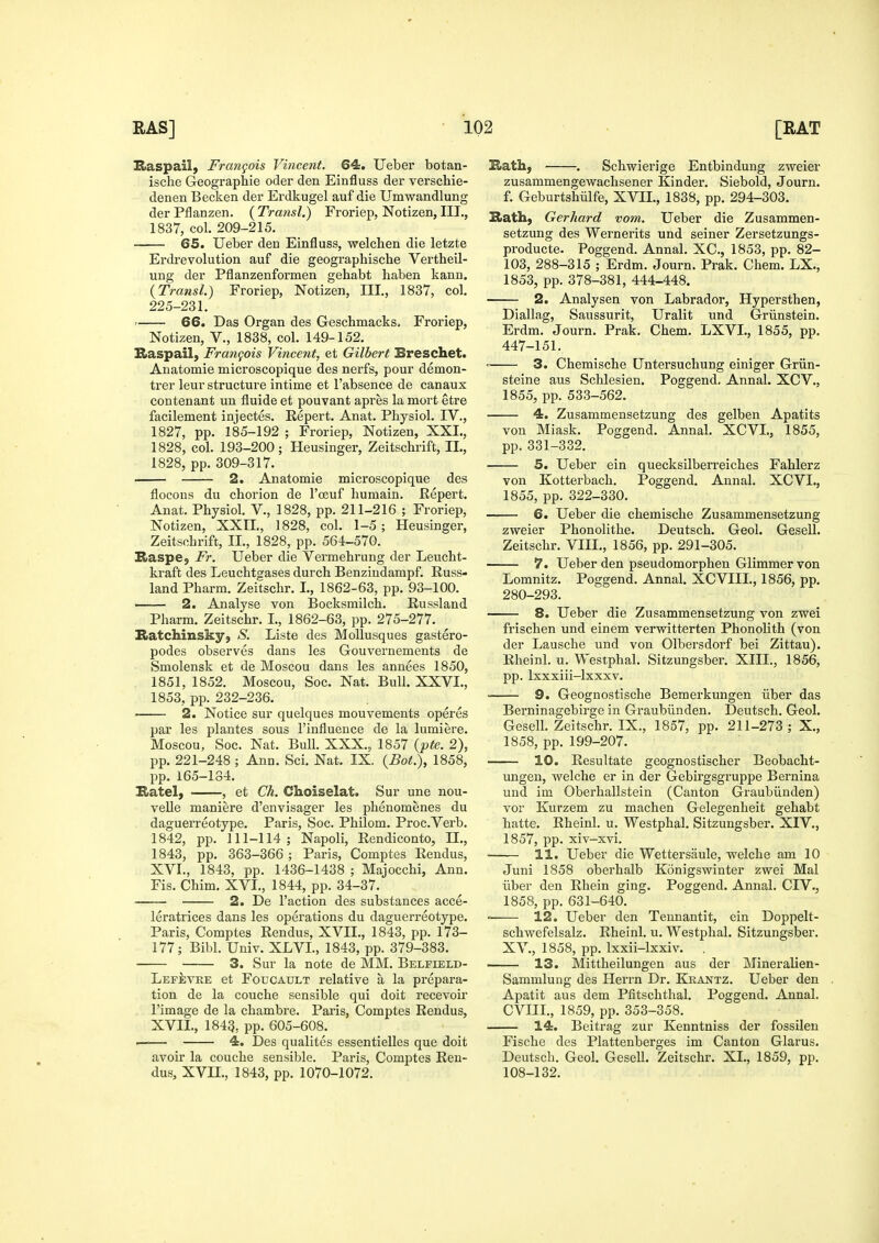 Baspail, Frangois Vincent. 64. Ueber botan- ische Geographie oder den Einfluss der verschie- denen Becken der Erdkugel auf die Umwandlung der Pflanzen. ( Transl.) Froriep, Notizen, III., 1837, col. 209-215. 65. Ueber den Einfluss, -welchen die letzte Erdrevolution auf die geographische Vertheil- ung der Pflanzenformen gehabt haben kann. {Transl.) Froriep, Notizen, III., 1837, col. 225-231. ' 66. Das Organ des Geschmacks. Froriep, Notizen, V., 1838, col. 149-152. Raspail, Frangois Vincent, et Gilbert Breschet. Anatomie microscopique des nerfs, pour demon- trer leur structure intime et I'absence de canaux contenant un fluide et pouvant apres la mort etre facilement injectes. Repert. Anat. Physiol. IV., 1827, pp. 185-192 ; Froriep, Notizen, XXI., 1828, col. 193-200; Heusinger, Zeitschrift, XL, 1828, pp. 309-317. 2. Anatomie microscopique des flocous du chorion de I'oeuf liuraain. Eepert. Anat. Physiol. V., 1828, pp. 211-216 ; Froriep, Notizen, XXIL, 1828, col. 1-5; Heusinger, Zeitschrift, II., 1828, pp. 564-570. Raspe, Fr. Ueber die Vermehrung der Leucht- kraft des Leuchtgases durch Benzindampf. Russ- land Pharm. Zeitschr. I., 1862-63, pp. 93-100. —— 2. Analyse von Bocksmilch. Russland Pharm. Zeitschr. I., 1862-63, pp. 275-277. Itatchinsky, aS. Liste des Mollusques gastero- podes observes dans les Gouvernements de Smolensk et de Moscou dans les annees 1850, 1851, 1852. Moscou, Soc. Nat. Bull. XXVI., 1853, pp. 232-236. 2. Notice sur quelques mouvements operes par les plantes sous I'influence de la lumiere. Moscou, Soc. Nat. Bull. XXX.„ 1857 {pte. 2), pp. 221-248 ; Ann. Sci. Nat. IX. {Bot.}, 1858, pp. 165-184. Katel, , et Ch. Choiselat. Sur une nou- velle maniere d'envisager les phenomenes du daguerreotype. Paris, Soc. Philom. Proc.Verb. 1842, pp. 111-114; Napoli, Rendiconto, II., 1843, pp. 363-366 ; Paris, Comptes Rendus, XVI. , 1843, pp. 1436-1438 ; Majocchi, Ann. Fis. Chim. XVI., 1844, pp. 34-37. 2. De Taction des substances acce- leratrices dans les operations du daguerreotype. Paris, Comptes Rendus, XVII., 1843, pp. 173- 177; Bibl. Univ. XLVI., 1843, pp. 379-383. 3. Sur la note de MM. Belfield- LefIiviie et Foucault relative a la prepara- tion de la couche sensible qui doit recevoir I'image de la chambre. Paris, Comptes Rendus, XVII. , 1843, pp. 605-608. —— 4. Des qualites essentielles que doit avoir la couche sensible. Paris, Comptes Ren- dus, XVn., 1843, pp. 1070-1072. I&ath, . Schwierige Entbindung zweier zusammengewachsener Kinder. Siebold, Journ. f. Geburtshiilfe, XVII., 1838, pp. 294-303. Hath, Gerhard vom. Ueber die Zusammen- setzung des Wernerits und seiner Zersetzungs- producte. Poggend. Annal. XC, 1853, pp. 82- 103, 288-315 ; Erdm. Journ. Prak. Chem. LX., 1853, pp. 378-381, 444-448. 2. Analysen von Labrador, Hypersthen, Diallag, Saussurit, Uralit und Griinstein. Erdm. Journ. Prak. Chem. LXVL, 1855, pp. 447-151. = 3. Chemische Untersuchung einiger Griin- steine aus Schlesien. Poggend. Annal. XCV., 1855, pp. 533-562. 4. Zusammensetzung des gelben Apatits von Miask. Poggend. Annal. XCVL, 1855, pp.331-332. 5. Ueber ein quecksilberreiches Fahlerz von Kotterbach. Poggend. Annal. XCVL, 1855, pp. 322-330. —— 6. Ueber die chemische Zusammensetzung zweier Phonolithe. Deutsch. Geol. Gesell. Zeitschr. VIII., 1856, pp. 291-305. 7. Ueber den pseudomorphen Glimmer von Lomnitz. Poggend. Annal. XCVIII., 1856, pp. 280-293. 8. Ueber die Zusammensetzung von zwei frischen und einem verwitterten Phonolith (von der Lausche und von Olbersdorf bei Zittau). Rheinl. u. Westphal. Sitzungsber. XIII., 1856, pp. Ixxxiii-lxxxv. 9. Geognostische Bemerkungen iiber das Berninagcbirge in Graubiinden. Deutsch. Geol. Gesell. Zeitschr. IX., 1857, pp. 211-273; X., 1858, pp. 199-207. 10. Resultate geognostischer Beobacht- migen, welche er in der Gebirgsgruppe Bernina und im Oberhallstein (Canton Graubiinden) vor Kurzem zu machen Gelegenheit gehabt hatte. Rheinl. u. Westphal. Sitzungsber. XIV., 1857, pp. xiv-xvi. 11. Ueber die Wettersaule, welche am 10 Juni 1858 oberhalb Konigswinter zwei Mai iiber den Rhein ging. Poggend. Annal. CIV., 1858, pp. 631-640. 12. Ueber den Teunantit, ein Doppelt- schwefelsalz. Rheinl. u. Westphal. Sitzungsber. XV., 1858, pp. Ixxii-lxxiv. 13. Mittheilungen aus der Mineralien- Sammlung des Herrn Dr. Krantz. Ueber den Apatit aus dem Pfitschthal. Poggend. Annal. CVIIL, 1859, pp. 353-358. 14. Beitrag zur Kenntniss der fossilen Fische des Plattenberges im Canton Glarus. Deutsch. Geol. Gesell. Zeitschr. XL, 1859, pp. 108-132.