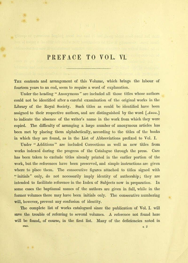 PREFACE TO VOL. VI. The contents and arrangement of this Volume, which brings the labour of fourteen years to an end, seem to require a word of explanation. Under the heading  Anonymous  are included all those titles whose authors could not be identified after a careful examination of the original works in the Library of the Royal Society. Such titles as could be identified have been assigned to their respective authors, and are distinguished by the word [Anoti.'] to indicate the absence of the writer's name in the work from which they were copied. The diflS.culty of arranging a large number of anonymous articles has been met by placing them alphabetically, according to the titles of the books in which they are found, as in the List of Abbreviations prefixed to Vol. I. Under Additions are included Corrections as well as new titles from works indexed during the progress of the Catalogue through the press. Care has been taken to exclude titles already printed in the earlier portion of the work, but the references have been preserved, and simple instructions are given where to place them. The consecutive figures attached to titles signed with  initials only, do not necessarily imply identity of authorship; they are intended to facilitate reference in the Index of Subjects now in preparation. In some cases the baptismal names of the authors are given in full, while in the former volumes there may have been initials only. The consecutive numbering will, however, prevent any confusion of identity. The complete list of works catalogued since the publication of Vol. I. will save the trouble of referring to several volumes. A reference not found here will be found, of course, in the first Hst. Many of the deficiencies noted in 28018. a 2