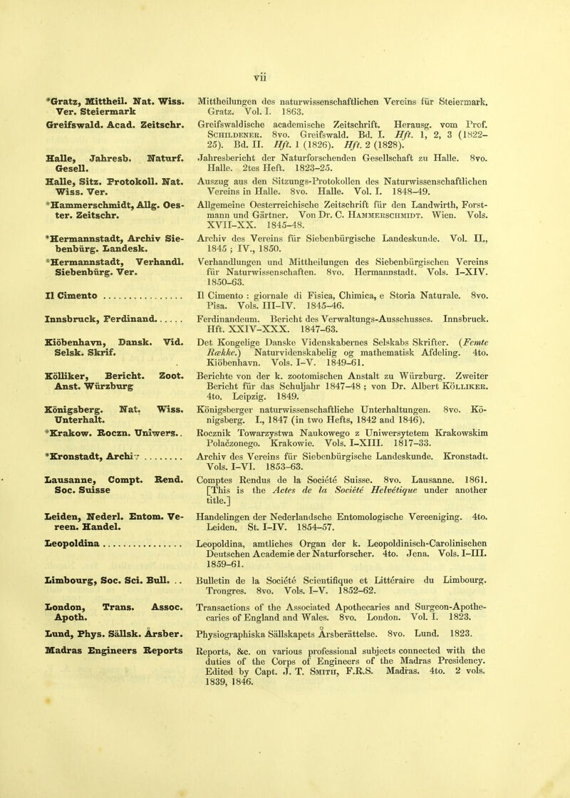 •Gratz, Mittheil. Nat. Wiss. Ver. Steiermark Greifswald. Acad. Zeitschr. HaUe, Jahresb. ISTaturf. Gesell. Halle, Sitz. FrotokoU. Nat. Wiss. Ver. ^Hammerschmidt, Allg. Oes- ter. Zeitschr. ^Hermannstadt, Archiv Sie- benbiirg. Landesk. *IIermaimstadt, VerhandL Siebenbiirg. Ver. II Cimento Innsbruck, Ferdinand Eidbenhavn, Dansk. Vid. Selsk. Skrif. Eolliker, Bericht. Zoot. Anst. Wiirzburg Konigsberg. Nat. Wiss. Unterhalt. ^Krakow. Boczn. Uniwers.. ^Eronstadt, Archiv Lausanne, Compt. Rend. Soc. Suisse Leiden, Nederl. Entom. Ve- reen. Handel. Leopoldina Limbourg, Soc. Sci. Bull. .. London, Trans. Assoc. Apoth. Lund, Fhys. Sallsk. Arsber. Madras Engineers Reports Mittheilungen des naturwissenschaftlichen Vereins fiir Steiermark. Gratz. Vol. I. 1863. Greifswaldische academische Zeitschrift. Herausg. vom Prof. SCHILDENER. 8vo. Greifswald. Bd. I. Hft. 1, 2, 3 (1822- 25). Bd. II. Hft. 1 (1826). Hft. 2 (1828). Jahresbericht der Naturforschenden Gesellschaft zu Halle. 8vo. Halle. 2tes Heft. 1823-25. Auszug aus den Sitzungs-Protokollen des Naturwissenschaftlichen Vereins in Halle. 8vo. Halle. Vol. I. 1848-49. AUgemeine Oesterreichische Zeitschrift fiir den Landwirth, Forst- mann und Gartner. Von Dr. C. Hammerschmidt. Wien. Vols. XVII-XX. 1845-48. Archiv des Vereins fiir Siebenbiirgische Landeskunde. Vol. II., 1845 ; IV., 1850. Verhandlungen und Mittheilungen des Siebenbiirgischen Vereins fiir Naturwissenschaften. 8vo. Hermannstadt. Vols. I-XIV. 1850-63. II Cimento : giornale di Fisica, Chimica, e Storia Naturale. 8vo. Pisa. Vols. III-IV. 1845-46. Ferdinandeum. Bericht des Verwaltungs-Ausschusses. Innsbruck. Hft. XXIV-XXX. 1847-63. Det Kongelige Danske Videnskabernes Selskabs Skrifter. {Femte Rcekke.) Naturvidenskabelig og mathematisk Afdeling. 4to. Kiobenhavn. Vols. I-V. 1849-61. Berichte von der k. zootomischen Anstalt zu Wiirzburg. Zweiter Bericht fiir das Schuljahr 1847-48 ; von Dr. Albert Kolliker. 4to. Leipzig. 1849. Konigsberger naturwissenschaftliche Unterhaltungen. Svo. Ko- nigsberg. I., 1847 (in two Hefts, 1842 and 1846). Rocznik Towarzystwa Naukowego z Uniwersytetem Krakowskim Polaczonego. Krakowie. Vols. I-XIII. 1817-33. Archiv des Vereins fiir Siebenbiirgische Landeskunde. Kronstadt. Vols. I-VI. 1853-63. Comptes Rendus de la Societe Suisse. 8vo. Lausanne. 1861. [This is the Actes de la Societe Helvetique under another title.] Handelingen der Nederlandsche Entomologische Vereeniging. 4to. Leiden. St. I-IV. 1854-57. Leopoldina, amtliches Organ der k. Leopoldinisch-Carolinischen Deutschen Academie der Naturforscher. 4to. Jena. Vols. I-III. 1859-61. Bulletin de la Societe Scientifique et Litteraire du Limbourg. Trongres. 8vo. Vols. I-V. 1852-62, Transactions of the Associated Apothecaries and Surgeon-Apothe- caries of England and Wales. Svo. London. Vol.1. 1823. Physiographiska Sallskapets Arsberattelse. 8vo. Lund. 1823. Reports, &c. on various professional subjects connected with the duties of the Corps of Engineers of the Madras Presidency. Edited by Capt. J. T. Smith, F.R.S. Madras. 4to. 2 vols. 1839, 1846.