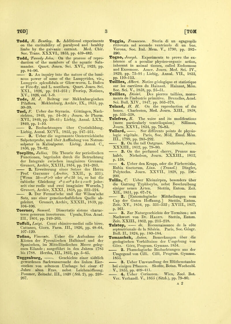 Todd, R. Bentley. 3. Additional experiments on the excitability of paralysed and healthy limbs by the galvanic current. Med. Chir. vSoc. Trans. XXXVI., 1853, pp. 459-482. Todd, Tweedy John. On the process of repro- duction of the members of the aquatic Sala- mander. Quart. Journ. Sci. XVI., 1823, pp. pp. 84-96. 2. An inquiry into the nature of the lumi- nous power of some of the Lampyrides, viz., Lampyris splendidula or Glow-worm, L. Italica or Fire-fly, and L. noctiluca. Quart. Journ. Sci. XXL, 1826, pp. 241-251 ; Froriep, Notizen, XV. , 1826, col. 1-9. Tode, H. J. Beitrag zur Meklenburgischen Pilzflora. Meklenburg, Archiv, IX., 1855, pp. 30-39. Toel, F. Ueber das Styracin. Gottingen, Nach- richten, 1849, pp. 54-56 ; Journ. de Pharm. XVI. , 1849, pp. 39-41; Liebig, Annal. LXX., 1849, pp. 1-10. 2. Beobachtungen iiber Cystinbildung. Liebig, Annal. XCVL, 1855, pp. 247-251. 3. Ueber die sogenannte Oesterreichische Salpeterprobe, und iiber Auffindung von Natron- salpeter in Kalisalpeter. Liebig, Annal. C, 1856, pp. 78-82. Toeplitz, Julius. Die Theorie der periodischen Functionen, begriindet durch die Betrachtung der Integrale zwischen imaginaren Grenzen. Grunert, Archiv, XXIIL, 1854, pp. 241-263. 2. Erweiterung eines Satzes des Herrn Prof. Grunert {Archiv, XXII., p. 351). [Wenn 3b—a^>0 oder a^KZb ist, so hat die cubische Gleichung x^-\-ax^-\-bx-\-c=.0 jeder- zeit eine reelle und zwei imaginare Wurzeln.] Grunert, Archiv, XXXI., 1858, pp. 222-224. 3. Der Fermat'sche und der Wilson'sche Satz, aus einer gemeinschaftlichen Quelle ab- geleitet. Grunert, Archiv, XXXIL, 1859, pp. 104-106. Toerner, Samuel. Dissertatio sistens charac- teres generum insectorum. Upsala, Diss. Acad. IIL, 1801, pp. 249-263. Toffoli, Luigi. Cenni chimico-medici sulle birre. Cattaneo, Giorn. Farm. IIL, 1826, pp. 48-64, 107-120. Tofino, Vincente. Ueber die Aufnahme der Kiisten der Pyrenaischen Halbinsel und der Spanischen, im Mittellandischen Meere geleg- enen Eilande ; ausgefiihrt in den Jahren 1783 bis 1788. Hertha, IIL, 1825, pp. 5-45. Toggenburg, . Geschichte einer todtlich gewordenen Sackwassersucht des linken Eier- stockes von seltenem Umfange bei einer 47 Jahre alten Fran, nebst Leichenoffnung. Pommer, Zeitschr. IIL, 1838 {Stk. 2). pp. 238- 267. Toggia, Francesco. Storia di un egagropile ritrovata nel secondo ventricolo di un bue. Verona, Soc. Ital. Mem. V., 1790, pp. 382- 390. Togno, Joseph. Experiments to prove the ex- istence of a peculiar physico-organic action, inherent in animal tissues, called Endosmose and Exosmose. Amer. Journ. Med. Sci. IV., 1829, pp. 73-91 ; Liebig, Annal. VIL, 1833, pp. 110-113. Toilliez, Albert. Notice geologique et statistique sur les carrieres du Hainaut. Hainaut, Mem. Soc. Sci. v., 1858, pp. 25-51. Toilliez, Desire. Des pierres taillees, monu- ments de I'industrie primitive. Bruxelles, Acad. Sci. Bull. XIV., 1847, pp. 363-378. Toland, H. H. On the reproduction of the bones. Charleston, Med. Journ. XIIL, 1858, pp. 553-558. Tolefree, R. The voice and its modifications (more particularly ventriloquism). Silliman, Journ. XXVI., 1834, pp. 76-83. Tollard, . Sur differents points de physio- logic vegetale. Paris, Soc. Med. Emul. Mem. IIL, 1799, pp. 283-292. 2. On the tail Oatgrass. Nicholson, Journ. XXXIIL, 1812, pp. 79-80. 3. On the perfumed cherry, Prunus ma- haleb. Nicholson, Journ. XXXIIL, 1812, p. 158. 4. Ueber den Krapp, oder die Farberrothe, Rubia tinctorum, Linn. {Transl.) Dingier, Polytechn. Journ. XXVIL, 1828, pp. 196- 200. ToUin, C. Ueber Kleinzirpen, besonders iiber die Gattung Typhlocyba, nebst Beschreibung einiger neuen Arten. Stettin, Entom. Zeit. XIL, 1851, pp. 67-74. 2. [Entomologische Mittheilungen vom Cap der Guten Hoffnung.] Stettin, Entom. Zeit. XV., 1854, pp. 331-332 ; XVIIL, 1857, p. 161. 3. Zur Naturgeschichte der Termiten; mit Nachwort von Dr. Hagen. Stettin, Entom. Zeit. XXIIL, 1862, pp. 215-218. Tolstoy, —— de. Reconnaissance de la c6te septentrionale de la Siberie. Paris, Soc. Geogr. Bull. II., 1824, pp. 180-184. Tomaschek, Anton. Bemerkungen iiber die geologischen Verhaltnisse der Umgebung von Gorz. Gorz, Program. Gymnas. 1854. 2. Phsenologische Beobachtungen aus der Umgegend von Cilli. Cilli, Program. Gymnas. 1855. —— 3. Ueber Umwandlung des Bliithenstandes bei einigen Pflanzen. Skofitz, Botan. Wochenbl. v., 1855, pp. 409-411. ■ 4. Ueber Coriaceen. Wien, Zool. Bot. Ver. Verhandl. V., 1855 {Sitzb.), pp. 79-80. A 2