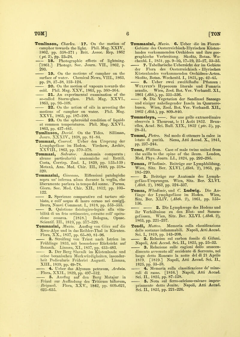 Tomlinson, Charles. 17. On the motion of camphor towards the light. Phil. Mag. XXIV., 1862, pp. 358-371 ; Brit. Assoc. Kep. 1862 {pt. 2), pp. 23-24. 18. Photographic eiFects of lightning. [1861.] Photogr. Soc. Journ. VH., 1862, p. 293. 19. On the motions of camphor on the surface of water. Chemical News, VIII., 1863, pp. 28, 37-38, 123-124. 20. On the motion of vapours towards the cold. Phil. Mag. XXV., 1863, pp. 360-364. 21. An experimental examination of the so-called Storm-glass. Phil. Mag. XXVI., 1863, pp. 93-109. 22. On the action of oils in arresting the motions of camphor on water. Phil. Mag. XXVI., 1863, pp. 187-190. 23. On the spheroidal condition of Uquids at common temperatures. Phil. Mag. XXVI., 1863, pp. 437-441. Tomlinson, David. On the Tides. Silliman, Journ. XXXIV., 1838, pp. 81-84. Tommasi, Conrad. Ueber den Ursprung der Lymphgefasse im Hoden. Virchow, Archiv, XXVIIL, 1863, pp. 370-378. Tommasi, Salvator. Anatomia comparata; alcune particolarita anatomiche sui Rettili. Costa, Corrisp. Zool. I., 1839, pp. 153-159 ; Metaxa, Ann. Med. Chir. III., 1840, pp. 318- 320. Tommasini, Giacomo. Eiflessioni patologiche sopra un' inferma afona durante la veglia, che liberamente parlava in tempo del sonne. Parma, Giorn. Soc. Med. Chir. XII., 1812, pp. 103- 122. 2. Sperienze comparative col tartaro sti- biato, 6 coir acqua di lauro ceraso nei coniglj. Brera, Nuovi Comment. I., 1818, pp. 553-555. 3. Quistione fisiologico-legale alia vita- bilita di un feto settimestre, estratto coll' opera- zione cesarea. [1818.] Bologna, Opusc. Scientif. III., 1819, pp. 317-329. Tommasini, Muzio. Ausflug von Gorz auf die Kren-Alpe und in das Reibler-Thal in Karnten. Flora, XX., 1837, pp. 65-80, 81-96. 2. Streifzug von Triest nach Istrien im Friihlinge 1833, mit besonderer Riicksicht auf Botanik. Linncea, XI., 1837, pp. 433-483. 3. Der Berg Slavnik im Kiistenlande und seine botanischen Merkwiirdigkeiten, insonder- heit Pedicularis Friderici Augusti. Linngea, Xin., 1839, pp. 49-78. 4. Ueber das Alyssum petrseum, Arduin. Flora, XXII., 1839, pp. 497-512. 5. Ausflug auf den Berg Matajur in Friaul zur Auffindung des Triticum biflorum, Brignoli. Flora, XXV., 1842, pp. 609-621, 625-635. Tommasini, Muzio. 6. Ueber die im Floren- Gebiete des Oesterreichisch-Illyrischen Kiisten- landes vorkommenden Orchideeu und ihre geo- graphische Verbreitung. Skofitz, Botan. Wo- chenbl. I., 1851, pp. 9-10, 17-19, 25-27, 33-35. . 7. Tabellarische Uebersicht der im Gebiete der Flora des Oesterreichisch - Illyrischen Kiistenlandes vorkommenden Orchideen-Arten. Skofitz, Botan. Wochenbl. I., 1851, pp. 42-45. 8. Ueber zwei zweifelhafte Pflanzen : Wulffen's Hypecoum litorale und Fumaria acaulis. Wien, Zool. Bot. Ver. Verhandl. XI., 1861 {Abk.), pp. 331-336. 9. Die Vegetation der Sandinsel Sansego und einiger naheliegender Inseln im Quarnero- busen. Wien, Zool. Bot. Ver. Verhandl. XII., 1862 {Abh.), pp. 809-840. Tommeleyn, . Sur une grele extraordinaire observee a Thourout, le 11 Aout 1852. Brux- elles, Acad. Sci. Bull. XIX., 1852 {pte. 3), pp. 28-31. Tommi, Pietro. Sul modo di ottenere la calce in istato di purita. Siena, Atti Accad. X., 1841. pp. 237-244. Toms, William. Case of male twins united from the axilla to the spine of the ileum. London, Med. Phys. Journ LI., 1824, pp. 292-295. Tomsa, Wladimir. Beitrage zur Lymphbildung. Wien, Sitz. Ber. XLVI. {Abth. 2), 1863, pp. 185-220. 2. Beitrage zur Anatomic des Lymph- gefass-Ursprunges. Wien, Sitz. Ber. XLVT. {Abth. 2), 1863, pp. 324-337. Tomsa, Wladimir, und C. Ludwig. Die An- fange der Lymphgefasse im Hoden. Wien, Sitz. Ber. XLIV. {Abth. 2), 1861, pp. 155- 156. i 2. Die Lymphwege des Hodens und ihr Verhaltnisse zu den Blut- und Samen- gefassen. Wien, Sitz. Ber. XLVI. {Abth. 2), 1863, pp. 221-237. Tondi, Matteo. Memoria suUa classificazione delle sostanze infiammabili. Napoli, Atti Accad. Sci. I., 1819, pp. 143-208. 2. Relazion sul carbon fossile di Gifuni. Napoli, Atti Accad. Sci. IL, 1825, pp. 25-32. 3. Relazione suUe cagioni dello scoscen- dimento avvenuto all' occidente di Sorrento, nel luogo detto Roncato la notte del di 21 Aprile 1819. [1819.] Napoli, Atti Accad. Sci. IL, 1825, pp. 33-38. 4. Memoria sulla classificazione de' mine- rali di rame. [1816.] Napoli, Atti Accad. Sci. IL, 1825, pp. 87-158. 5. Nota sul ferro-selcioso-calcare impro- priamente detto Jenite. Napoli, Atti Accad. Sci. II., 1825, pp. 221-226.