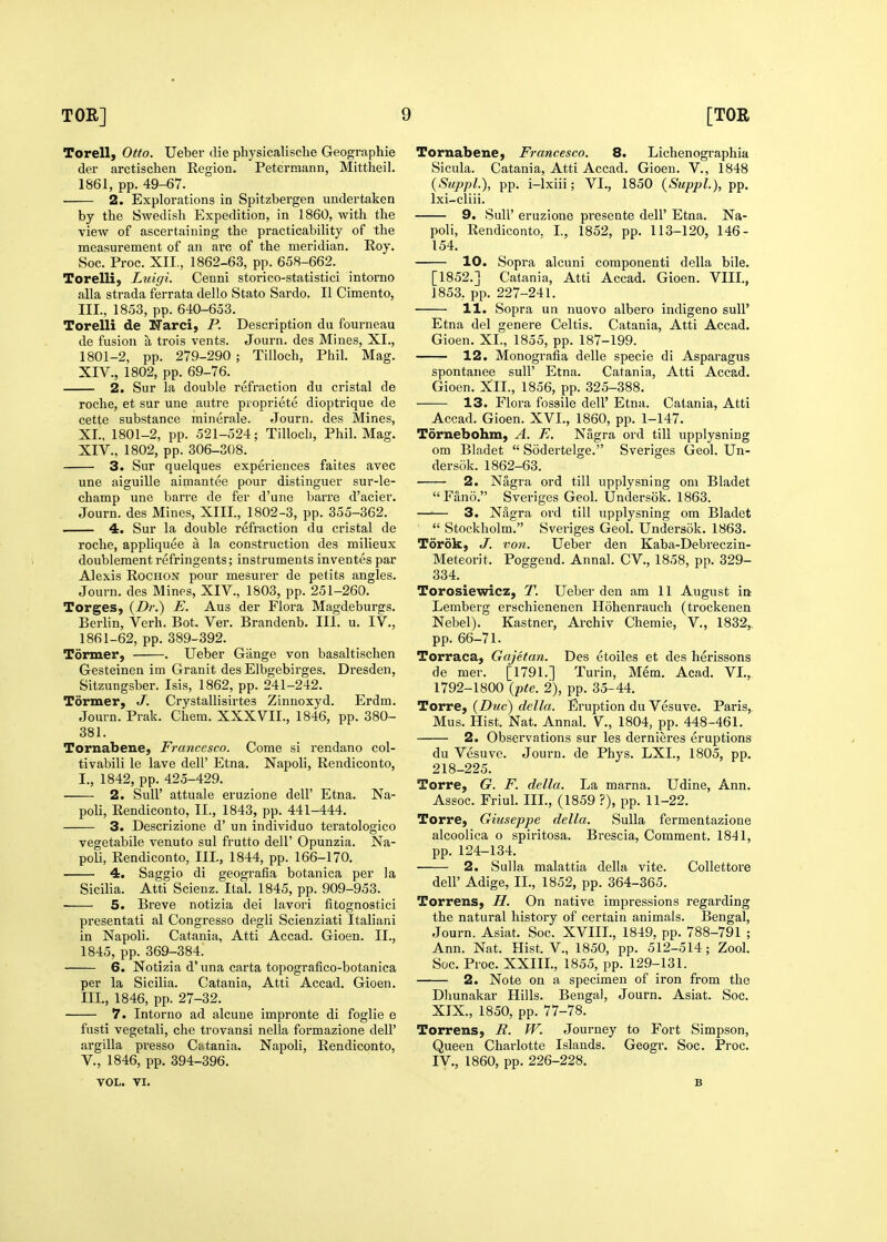 Torell, Otto. Ueber die physicalische Geographie der arctischen Region. Petermann, Mittheil. 1861, pp. 49-67. 2. Explorations in Spitzbergen undertaken by the Swedish Expedition, in 1860, with the view of ascertaining the practicability of the measurement of an ai-c of the meridian. Roy. Soc. Proc. XII., 1862-63, pp. 658-662. Torelli, Luigi. Cenni storico-statistici intorno alia strada ferrata dello State Sardo. II Cimento, III., 1853, pp. 640-653. Torelli de ITarci, P. Description du fourneau de fusion a trois vents. Journ. des Mines, XI., 1801-2, pp. 279-290 ; Tilloch, Phil. Mag. XIT., 1802, pp. 69-76. 2. Sur la double refraction du cristal de roche, et sur une autre propriete dioptrique de cette substance minerale. Journ. des Mines, XL. 1801-2, pp. 521-524; Tilloch, Phil. Mag. XIV., 1802, pp. 306-308. 3. Sur quelques experiences faites avec une aiguille aimantee pour distinguer sur-le- champ une barre de fer d'une barre d'acier. Journ. des Mines, XIII., 1802-3, pp. 355-362. 4. Sur la double refraction du cristal de roche, appliquee a la construction des milieux doubleraent refringents; instruments inventes par Alexis RoCHON pour mesurer de petits angles. Journ. des Mines, XIV., 1803, pp. 251-260. Torges, {Dr.) E. Aus der Flora Magdeburgs. Berlin, Verh. Bot. Ver. Brandenb. III. u. IV., 1861-62, pp. 389-392. Tormer, . Ueber Giinge von basaltischen Gesteinen im Granit des Elbgebirges. Dresden, Sitzungsber. Isis, 1862, pp. 241-242. Tormer, J. Crystallisirtes Zinnoxyd. Erdm. Journ. Prak. Chem. XXXVII., 1846, pp. 380- 381. Tornabene, Francesco. Come si rendano col- tivabili le lave dell' Etna. Napoli, Rendiconto, I., 1842, pp. 425-429. 2. Suir attuale eruzione dell' Etna. Na- poli, Rendiconto, II., 1843, pp. 441-444. 3. Descrizione d' un individuo teratologico vegetabile venuto sul frutto dell' Opunzia. Na- poli, Rendiconto, III, 1844, pp. 166-170. 4. Saggio di geografia botanica per la Sicilia. Atti Scienz. Ital. 1845, pp. 909-953. 5. Breve notizia dei lavori fitognostici presentati al Congresso degli Scienziati Italiani in Napoli. Catania, Atti Accad. Gioen. II., 1845, pp. 369-384. 6. Notizia d'una carta topografico-botanica per la Sicilia. Catania, Atti Accad. Gioen. III., 1846, pp. 27-32. 7. Intorno ad alcune impronte di foglie e fusti vegetali, che trovansi nella formazione dell' argilla presso Catania. Napoli, Rendiconto, v., 1846, pp. 394-396. Tornabene, Francesco. 8. Lichenographia Sicula. Catania, Atti Accad. Gioen. V., 1848 (SuppL), pp. i-lxiii; VI., 1850 {Suppl.), pp. Ixi-cliii. 9. Suir eruzione presente dell' Etna. Na- poli, Rendiconto. I, 1852, pp. 113-120, 146- 154. 10. Sopra alcuni component! della bile. [1852.] Catania, Atti Accad. Gioen. VIII., 1853. pp. 227-241. 11. Sopra un nuovo albero indigeno sull' Etna del genere Celtis. Catania, Atti Accad. Gioen. XI., 1855, pp. 187-199. 12. Monografia delle specie di Aspai'agus spontanee sull' Etna. Catania, Atti Accad. Gioen. XII., 1856, pp. 325-388. 13. Flora fossile dell' Etna. Catania, Atti Accad. Gioen. XVI., 1860, pp. 1-147. Tornebohm, A. E. Nagra ord till upplysning om Bladet  Sodertelge. Sveriges Geol. Un- der sok. 1862-63. 2. Nagra ord till upplysning om Bladet Fano. Sveriges Geol. Undersok. 1863. —•— 3. Nagra ord till upplysning om Bladet  Stockholm. Sveriges Geol. Undersok. 1863. Torok, J. von. Ueber den Kaba-Debreczin- Meteorit. Poggend. Annal. CV., 1858, pp. 329- 334. Torosiewicz, T. Ueber den am 11 August in Lemberg erschienenen Hohenrauch (trockenen Nebel). Kastner, Archiv Chemie, V., 1832, pp. 66-71. Torraca, Gajetan. Des etoiles et des herissons de mer. [1791.] Turin, Mem. Acad. VI., 1792-1800 {pte. 2), pp. 35-44. Torre, {Due) della. Eruption du Vesuve. Paris, Mus. Hist. Nat. Annal. V., 1804, pp. 448-461. 2. Observations sur les dernieres eruptions du Vesuve. Journ. de Phys. LXL, 1805, pp. 218-225. Torre, G. F. della. La marna. Udine, Ann. Assoc. Friul. IIL, (1859 ?), pp. 11-22. Torre, Giuseppe della. Sulla fermentazione alcoolica o spiritosa. Brescia, Comment. 1841, pp. 124-134. 2. Sulla malattia della vite. Collettore dell' Adige, IL, 1852, pp. 364-365. Torrens, //. On native impressions regarding the natural history of certain animals. Bengal, Journ. Asiat. Soc. XVIIL, 1849, pp. 788-791 ; Ann. Nat. Hist. V., 1850, pp. 512-514; Zool. Soc. Proc. XXIIL, 1855, pp. 129-131. 2. Note on a specimen of iron from the Dliunakar Hills. Bengal, Journ. Asiat. Soc. XIX., 1850, pp. 77-78. Torrens, R. W. Journey to Fort Simpson, Queen Charlotte Islands. Geogr. Soc. Proc. IV., I860, pp. 226-228. VOL. VI. B