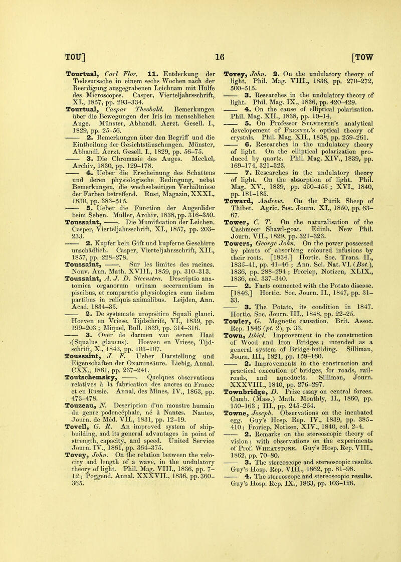 Tourtual, Carl Flor. 11. Entdeckung der Todesursache in einem sechs Wochen nach der Beerdigung ausgegrabenen Leichnam mit Hiilfe des Microscopes. Casper, Vierteljahrsschrift, XL, 1857, pp. 293-334. Tourtual, Caspar Theobald, Bemerkungen iiber die Bewegungen der Iris im menschlichen Auge. Miinster, Abhandl. Aerzt. Gesell. I., 1829, pp. 25-56. 2. Bemerkungen iiber den BegrifF und die Eintheilung der Gesichtstauschungen. Miinster, Abhandl. Aerzt. Gesell. I., 1829, pp. 56-75. 3. Die Chromasie des Auges. Meckel, Arcbiv, 1830, pp. 129-178. 4. Ueber die Erscheinung des Schattens und deren physiologische Bedingung, nebst Bemerkungen, die wechselseitigen Verhaltnisse der Farben betreiFend, Rust, Magazin, XXXI., 1830, pp. 383-515. 5. Ueber die Function der Augenlider beim Sehen. Miiller, Archiv, 1838, pp. 316-350. Toussaint, . Die Mumification der Leichen. Casper, Vierteljahrsschrift, XL, 1857, pp. 203- 233. 2. Kupfer kein Gift und kupferne Geschirre unschadlich. Casper, Vierteljahrsschrift, XII., 1857, pp. 228-278. Toussaint} . Sur les limites des racines. Nouv. Ann. Math. XVIIL, 1859, pp. 310-313. Toussaint, A. J. D. Steenstra. Descriptio ana- tomica organorum urinam secernentium in piscibus, et comparatio physiologica cum iisdem partibus in reliquis animalibus. Leijden, Ann. Acad. 1834-35. 2. De systemate uropoetico Squali glauci. Hoeven en Vriese, Tijdschrift, VI., 1839, pp. 199-203 ; Miquel, Bull. 1839, pp. 314-316. 3. Over de darmen van eenen Haai •(Squalus glaucus). Hoeven en Vriese, Tijd- schrift, X., 1843, pp. 103-107. Toussaint, J. F. Ueber Darstellung und Eigenschaften der Oxaminsaure. Liebig, Annal. CXX., 1861, pp. 237-241. Toutschemsky, . Quelques observations relatives a la fabrication des ancres en France et en Russie. Annal, des Mines, IV., 1863, pp. . 473-478. Touzeau, N. Description d'un raonstre humain du genre podencephale, ne a Nantes. Nantes, Journ. de Med. VIL, 1831, pp. 12-19. Tovell, G. R. An improved system of ship- building, and its general advantages in point of sti'ength, capacity, and speed. United Service Journ. IV., 1861, pp. 364-375. Tovey, JoJm. On the relation between the velo- city and length of a wave, in the undulatory theory of light. Phil. Mag. VIII., 1836, pp. 7- 12; Poggend. Annal. XXXVIL, 1836, pp. 360- 365. Tovey, John. 2. On the undulatory theory of light. Phil. Mag. VIII., 1836, pp. 270-272, 500-515. 3. Researches in the undulatory theory of light. Phil. Mag. IX., 1836, pp. 420-429. 4. On the cause of elliptical polarization. Phil. Mag. XIL, 1838, pp. 10-14. 5. On Professor Sylvester's analytical developement of Fresnel's optical theory of crystals. Phil. Mag. XIL, 1838, pp. 259-261. 6. Researches in the undulatory theory of light. On the elliptical polarization pro- duced by quartz. Phil. Mag. XIV., 1839, pp. 169-174, 321-323. 7. Researches in the undulatory theory of light. On the absorption of light. Phil. Mag. XV., 1839, pp. 450-455 ; XVI., 1840, pp. 181-185. Toward, Andrew. On the Purik Sheep of Thibet. Agric. Soc. Journ. XL, 1850, pp. 63- 67. Tower, C. T. On the naturalisation of the Cashmeer Shawl-goat. Edinb. New Phil. Journ. VIL, 1829, pp. 321-323. Towers, George John. On the power possessed by plants of absorbing coloured infusions by their roots. [1834.] Hortic. Soc. Trans. II., 1835-41, pp. 41-46 ; Ann. Sci. Nat. VL (5o«.), 1836, pp. 288-294 ; Froriep, Notizen, XLIX., 1836, col. 337-340. 2. Facts connected with the Potato disease. [1846.] Hortic. Soc. Journ. II., 1847, pp. 31- 33. 3. The Potato, its condition in 1847. Hortic. Soc. Journ. III., 1848, pp. 22-25. Towler, G. Magnetic causation. Brit. Assoc. Rep. 1846 ipt. 2), p. 33. Town, Ithiel. Improvement in the construction of Wood and Iron Bridges ; intended as a general system of Bridge-building. Silliman, Journ. III., 1821, pp. 158-160. 2. Improvements in the construction and practical execution of bridges, for roads, rail- roads, and aqueducts. Silliman, Journ. XXXVIIL, 1840, pp. 276-297. Townbridge, D. Prize essay on central forces. Camb. (Mass.) Math. Monthly, IL, 1860, pp. 150-163 ; III.', pp. 245-254. Towne, Joseph. Observations on the incubated egg. Guy's Hosp. Rep. IV., 1839, pp. 385- 410; Froriep, Notizen, XIV., 1840, col. 2-4. 2. Remarks on the stereoscopic theory of vision ; with observations on the experiments of Prof. Wheatstone, Guy's Hosp. Rep. VIII., 1862, pp. 70-80. 3. The stereoscope and stereoscopic results. Guy's Hosp. Rep. VIII., 1862, pp. 81-98. 4. The stereoscope and stereoscopic results. Guy's Hosp. Rep. IX., 1863, pp. 103-126.