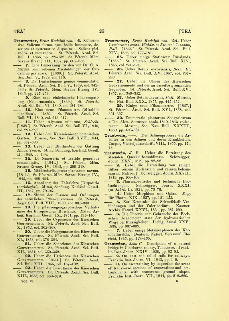 Trautvetter, Ernst Rudolph von. 6. Salicetum sive Salicum formfe quae hodie innotuere, de- scriptse et systematice dispositse :—Salices plei- andrae et monandry. St. Petersb. Acad. Sci. Bull. I., 1836, pp. 129-132 ; St. Petersb. Mem. Savans Etrang. III., 1837, pp. 607-636. —— 7. Eine Bemerkung zu den von Dr. C. A. Meyer beschriebenen Missbildungen der Car- damine pratensis. [1838.] St. Petersb. Acad. Sci. Bull, v., 1839, col. 116. 8. De Pentastemone genere commentatio. St. Petersb. Acad. Sci. Bull. V., 1839, col. 342- 346 ; St. Petersb. Mem. Savans JEtrang. IV., 1845, pp. 227-254. 9. Eine neue einheimische Pflanzengatt- ung (Faldermannia). [1839.] St. Petersb. Acad. Sci. Bull. VI., 1840, col. 184-186. 10. Eine neue Pflanzen-Art (Mirabilis planiflora). [1839.] St. Petersb. Acad. Sci. Bull. VI., 1840, col. 215-217. • 11. Ueber Alyssum minutum, Schlecht. [1839.J St. Petersb. Acad. Sci. Bull. VI., 1840, col. 291-292. 12. Ueber den Krzemieniecer botanischen Garten. Moscou, Soc. Nat. Bull. XVII., 1844, pp. 387-398. • 13. Ueber den Bliithenbau der Gattung Alnus, Tourn. Mitau, Sendung. Kurland. Gesell. II. , 1845, pp. 1-4. ■ 14. De Sameraria et Isatide generibus commentatio. [1841.] St. Petersb. Mem. Savans Etrang. IV., 1845, pp. 299-318. 15. Middendorfia, genus plantarum novum. [1841.] St. Petersb. Mem. Savans Etrang. IV., 1845, pp. 489-494. 16. Anordung der Thierlehre (Dispositio theriologise). Mitau, Sendung. Kurland. Gesell. III. , 1847, pp. 79-95. 17. Skizze der Classen und Ordnungen des natiirlichen Pflanzensystems. St. Petersb. Acad. Sci. Bull. VIII., 1850, col. 331-333. 18. Die pflanzengeographischen Verhalt- nisse des Europaischen Russlands. Mitau, Ar- beit. Kurland. Gesell. IX., 1851, pp. 135-140. 19. Ueber die CyperaceiB des Kiewschen Gouvernements. St. Petersb. Acad. Sci. Bull. X., 1852, col. 362-368. 20. Ueber die Polygonacese des Kievsrschen Gouvernements. St. Petersb. Acad. Sci. BuU. XL, 1853, col. 378-384. 21. Ueber die Seneciones des Kiewschen Gouvernements. St. Petersb. Acad. Sci. Bull. XIT., 1854, col. 350-352. 22. Ueber die Urticaceae des Kiewschen Gouvernements. [1854.] St. Petersb. Acad. Sci. Bull. XIII., 1855, col. 187-192. ■ 23. Ueber die Cuscutaceae des Kiewschen Gouvernements. St. Petersb. Acad. Sci. Bull. XIII., 1855, col. 369-379. VOL, VI. Trautvetter, Ernst Rudolph von. 24. Ueber Camforosma ovata, Waldst. et Kit., und C. annua, Pall. [1855.] St. Petersb. Acad. Sci. Bull. XIV., 1856, col. 177-181. 25. Ueber einige Staticaceae Russlandf?. [1855.] St. Petersb. Acad. Sci. Bull. XIV., 1856, col. 250-256. ■ 26. Ueber Betula oycoviensis, Bess. St. Petersb. Acad. Sci. Bull. XV., 1857, col. 287- 288. 27. Ueber die Ulmen des Kiewschen Gouvernements und der an dasselbe grenzenden Gegenden. St. Petersb. Acad. Sci. Bull. XV., 1857, col. 349-352. —■— 28. Ueber Betula davurica, Pa/Z. Moscou, Soc. Nat. Bull. XXX., 1857, pp. 445-452. 29. Einige neue Pflanzenarten. [1857.] St. Petersb. Acad. Sci. Bull. XVI., 1858, col. 321-327. . 30. Enumeratio plantarum Songoricarum a Dr. Alex. Schrenk annis 1840-1843 collec- tarum. Moscou, Soc. Nat. Bull. XXXIII., 1860, pp. 450-534. Trautwein, . Der Salinenprocess ; die Ar- beiter in den Salinen und deren Krankheiten. Casper, Vierteljahrsschrift, VIII., 1855, pp. 17- 43. Trautwein, J. B. Ueber die Bereitung des iitzenden Quecksilbersublimats. Schweigger, Journ. XXV., 1819, pp. 92-98. 2. [Ueber die Darstellung von reinem Silber, reinem HoUenstein und reinem kohlen- saurem Natron. ] Schweigger, Journ. XXVII., 1819, pp. 106-108. 3. Pharmaceutische und technische Beo- bachtungen. Schweigger, Journ. XXXI. (= Jahrb. I.), 1821, pp. 70-76. 4. Ueber Morphium und Opian. Mag. fiir Pharm. XIX., 1827, pp. 151-153. ' 5. Zur Kenntniss der Schwefelstib-Ver- bindungen und der Valeriansaure. Kastner, Archiv Naturl. XXVI., 1834, pp. 281-290. 6. Die Theorie zum Gebrauche der Beck- schen Araeometer statt der hydrostatischen Wage bei Fliissigkeiten. Liebig, Annal. XXV., 1838, pp. 337-339. ■ 7. Ueber einige Metamorphosen des Kar- tolfelfuselols. Deutsch. Naturf. Versamml. Be- richt, 1845, pp. 124-135. Trautwine, John C. Description of a natural bridge in Clairborne county, Tennessee. Frank- lin Inst. Journ. XXIV., 1839, pp. 82-85. .. 2. On cast and rolled rails for railways. Franklin Inst. Journ. VI., 1843, pp. 1-9. 3. On ascertaining by inspection the areas of transverse sections of excavations and em- bankments, with transverse ground slopes. Franklin Inst. Journ, VII,, 1844, pp. 218-220. D