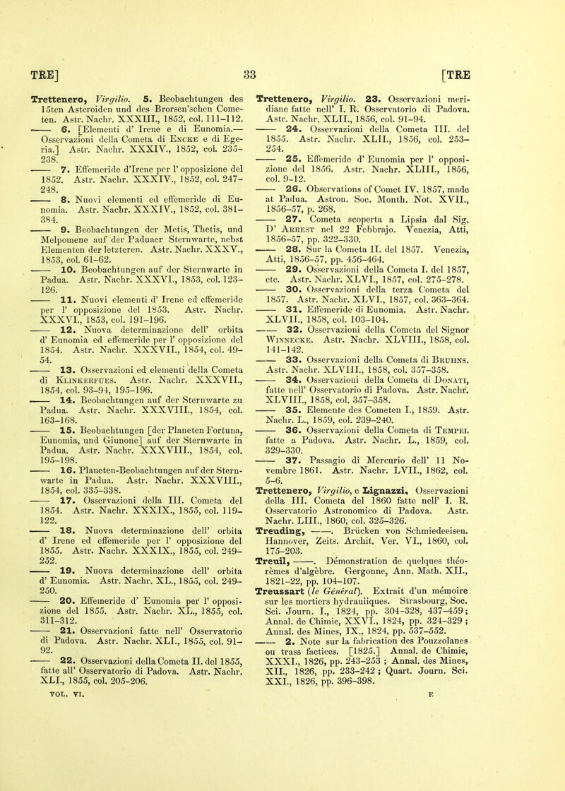 Trettenero, Virgilio. 5. Beobachtungen des 15ten Asteroiden und des Brorsen'selien Come- ten. Astr. Nachr. XXXHI., 1852, col. 111-112. 6. [Elementi d' Irene e di Eunomia,— Osservazioni della Coraeta di Encke e di Ege- ria.] Astr. Nachr. XXXIV., 1852, col. 235- 238. ■ 7. Effemeride d'Irene per 1' opposizione del 1852. Astr. Nachr. XXXIV., 1852, col. 247- 248. 8. jNuovi elementi ed effemeride di Eu- nomia. Astr. Nachr. XXXIV., 1852, col. 381- 384. 9. Beobachtungen der Metis, Thetis, und Melpomene auf der Paduaer Sternwarte, nebst Elementen der letzteren. Astr. Nachr. XXXV., 1853. col. 61-62. 10. Beobachtungen auf der Sternwarte in Padua. Astr. Nachr. XXXVI., 1853, col. 123- 126. . 11. Nuovi elementi d' Irene ed effemeride per 1' opposizione del 1853. Astr. Nachr. XXXVI., 1853, col. 191-196. 12. Nuova determinazione dell' orbita d' Eunomia ed effemeride per 1' opposizione del 1854. Astr. Nachr. XXXVII., 1854, col, 49- 54. 13. Osservazioni ed elementi della Cometa di Klinkerfues. Astr. Nachr. XXXVII., 1854, col. 93-94, 195-196. 14. Beobachtungen auf der Sternwarte zu Padua. Astr. Nachr. XXXVIII., 1854, col. 163-168. 15. Beobachtungen [der Planeten Fortuna, Eunomia, und Giunone] auf der Sternwarte in Padua. Astr. Nachr. XXXVIII., 1854, col. 195-198. 16. Planeten-Beobachtungen auf der Stern- warte in Padua. Astr. Nachr. XXXVIIL, 1854, col. 335-338. 17. Osservazioni della III. Cometa del 1854. Astr. Nachr. XXXIX., 1855, col. 119- 122. —— 18. Nuova determinazione dell' orbita d' Irene ed effemeride per 1' opposizione del 1855. Astr. Nachr. XXXIX., 1855, col. 249- 252. 19. Nuova determinazione dell' orbita d' Eunomia. Astr. Nachr. XL., 1855, col. 249- 250. 20. Effemeride d' Eunomia per 1' opposi- zione del 1855. Astr. Nachr. XL., 1855, col. 311-312. 21. Osservazioni fatte nell' Osservatorio di Padova. Astr. Nachr. XLL, 1855, col. 91- 92. 22. Osservazioni della Cometa II. del 1855, fatte air Osservatorio di Padova. Astr. Nachr. XLL, 1855, col. 205-206. VOL, VI. Trettenero, Virgilio. 23. Osservazioni meri- diane fatte nell' I. R. Osservatorio di Padova. Astr. Nachr. XLIL, 1856, col. 91-94. 24. Osservazioni della Cometa III. del 1855. Astr. Nachr. XLIL, 1856, col. 253- 254. 25. Effemeride d' Eunomia per 1' opposi- zione del 1856. Astr. Nachr. XLIII., 1856, col. 9-12. 26. Observations of Comet IV. 1857, made at Padua. Astron. Soc. Month. Not. XVII., 1856-57, p. 268. 27. Cometa scoperta a Lipsia dal Sig. D' Arrest nel 22 Febbrajo. Venezia, Atti, 1856-57, pp. 322-330. 28. Sur la Cometa II. del 1857. Venezia, Atti, 1856-57, pp. 456-464. 29. Osservazioni della Cometa I. del 1857, etc. Astr. Nachr. XLVL, 1857, col. 275-278. —— 30. Osservazioni della terza Cometa del 1857. Astr. Nachr. XLVL, 1857, col. 363-364. 31. Efiemeride di Eunomia. Astr. Nachr. XLVIL, 1858, col. 103-104. 32. Osservazioni della Cometa del Signer WiNNECKE. Astr. Nachr. XLVIII., 1858, col. 141-142. 33. Osservazioni deUa Cometa di Bruiins. Astr. Nachr. XLVIIL, 1858, col. 357-358. ■ 34. Osservazioni della Cometa di Donati, fatte iieir Osservatorio di Padova. Astr. Nachr. XLVIIL, 1858, col. 357-358. 35. Elemente des Cometen L, 1859. Astr. Nachr. L., 1859, col. 239-240. 36. Osservazioni della Cometa di Tempel fatte a Padova. Astr. Nachr. L., 1859, col. 329-330. —— 37. Passagio di Mercurio dell' 11 No- vembre 1861. Astr. Nachr. LVIL, 1862, col. 5-6. Trettenero, Virgilio, e Lignazzi, Osservazioni della III. Cometa del 1860 fatte nell' L R. Osservatorio Astronomico di Padova. Astr. Nachr. LIIL, 1860, col. 325-326. Treuding, . Briicken von Schmiedeeisen. Hannover, Zeits. Archit. Ver. VI., 1860, col. 175-203. Treuil, . Demonstration de quelques theo- remes d'algebre. G-ergonne, Ann. Math. XII., 1821-22, pp. 104-107. Treussart {le General). Extrait d'un memoirs sur les mortiers hydrauiiques. Strasbourg, Soc. Sci. Journ. L, 1824, pp. 304-328, 437-459; Annal. de Chimie, XXVL, 1824, pp. 324-329 ; Annal. des Mines, IX., 1824, pp. 537-552. 2. Note sur la fabrication des Pouzzolanes ou trass factices. [1825.] Annal. de Chimie, XXXI., 1826, pp. 243-253 ; Annal. des Mines, XIL, 1826, pp. 233-242 ; Quart. Journ. Sci. XXL, 1826, pp. 396-398. E