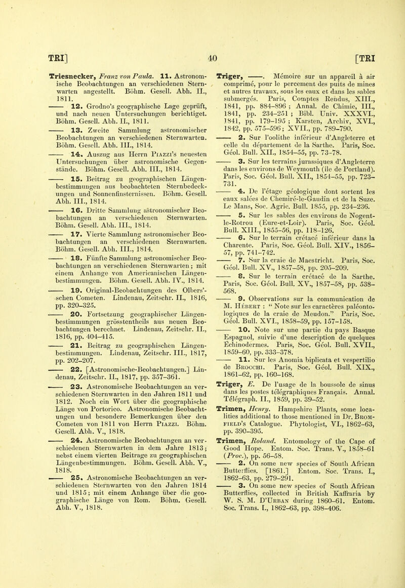 Triesnecker, Franz von Paula. 11. Astronom- ische Beobachtungen an verschiedenen Stern- warten angestellt. Bohm. Gesell. Abh. II., 1811. 12. Grodno's geographische Lage gepriift, und nach neuen Untersuchungen berichtiget. Bohm. Gesell. Abh. II., 1811. 13. Zweite Sammlung aslronomischer Beobachtungen an verschiedenen Sternwai'ten. Bohm. Gesell. Abh. III., 1814. 14. Auszug aus Herrn PiAzzi's neuesten Untersuchungen iiber astronoraische Gegen- stande. Bohm. Gesell. Abh. III., 1814. 15. Beitrag zu geograpliischen Liingen- bestimmungen aus beobachteten Sternbedeck- ungen und Sonnenfinsternissen. Bohm. Gesell. Abh. III., 1814. ——- 16. Dritte Sammlung aslronomischer Beo- bachtungen an verschiedenen Sternwarten. Bohm. Gesell. Abh. III., 1814. 17. Vierte Sammlung astronomischer Beo- bachtungen an verschiedenen Sternwarten. Bohm. Gesell. Abh. III., 1814. 18. Fiinfte Sammlung astronomischer Beo- bachtungen an verschiedenen Sternwarten; mit einem Anhange von Araericanischen Langen- bestimmungen. Bohm. Gesell. Abh. lY., 1814. 19. Original-Beobachtungen des Olbers'- -schen Cometen. Lindenau, Zeitschi-. II., 1816, pp. 320-325. 20. Fortsetzung geographischer Langen- bestimmungen grosstentheils aus neuen Beo- bachtungen berechnet. Lindenau, Zeitschr. II., 1816, pp. 404-415. 21. Beitrag zu geographischen Liingen- bestimmungeu. Lindenau, Zeitschr. III., 1817, pp. 202-207. 22. [Astronomische-Beobachtungen.] Lin- denau, Zeitschr. II., 1817, pp. 357-361. 23. Astronomische Beobachtungen an ver- schiedenen Sternwarten in den Jahren 1811 und 1812. Noch ein Wort iiber die geographische Lange von Portorico. Astronomische Beobacht- ungen und besondere Bemerkungen iiber den Cometen von 1811 von Herrn Piazzi. Bohm. Gesell. Abh. V., 1818. 24. Astronomische Beobachtungen an ver- schiedenen Sternwarten in dem Jahre 1813; nebst einem vierten Beitrage zu geographischen Langenbestimmungen. Bohm. Gesell. Abh. V., 1818. — 25. Astronomische Beobachtungen an ver- schiedenen Sternwarten von den Jaliren 1814 und 1815; mit einem Anhange iiber die geo- graphische Lange von Rom. Bohm. Gesell. Abh. v., 1818. Triger, . Memoire sur un appareil a air comprime, pour le percement des puits de mines et autres travaux, sous les eaux et dans les sables submerges. Paris, Comptes Rendus, XIII., . 1841, pp. 884-896 ; Annal. de Chimie, III., 1841, pp. 234-251 ; Bibl. Univ. XXXVL, 1841, pp. 179-195 ; Karsten, Archiv, XVL, 1842, pp. 575-596; XVIL, pp. 789-790. ■ 2. Sur I'oolithe infei'ieur d'Angleterre et celle du departement de la Sarthe. Paris, Soc. Geol. BulL XIL, 1854-55, pp. 73-78. 3. Sur les terrains jurassiques d'Angleterre dans les environs de Weymouth (ile de Portland). Paris, Soc. Geol. Bull. XIL, 1854-55, pp. 723- 731. 4. De I'etage geologique dont sortent les eaux salees de Chemire-le-Gaudin et de la Suze. Le Mans, Soc. Agric. Bull. 1855, pp. 234-236. 5. Sur les sables des environs de Nogent- le-Rotrou (Eure-et-Loir). Paris, Soc. Geol. Bull. XIIL, 1855-56, pp. 118-126. 6. Sur le terrain cretace inferieur dans la Charente. Paris, Soc. Geol, Bull. XIV., 1856- 57, pp. 741-742. 7. Sur la craie de Maestricht. Paris, Soc. Geol. Bull. XV., 1857-58, pp. 205-209. 8. Sur le terrain cretace de la Sarthe. Paris, Soc. Geol. Bull. XV., 1857-58, pp. 538- 568. 9. Observations sur la communication de M. Hebert :  Note sur les caracteres paleonto- logiques de la craie de Meudon. Paris, Soc. Geol. Bull. XVL, 1858-59, pp. 157-158. 10. Note sur une partie du pays Basque Espagnol, suivie d'une description de quelques Echinodermes. Paris, Soc. Geol. Bull. XVIL, 1859-60, pp. 333-378. 11. vSur les Anomia biplicata et vespertilio de Brocchi. Paris, Soc. Geol. Bull. XIX., 1861- 62, pp.160-168. Triger, E. De I'usage de la boussole de sinus dans les postes telegraphiques Fran5ais. Annal. Telegraph. II., 1859, pp. 39-52. Trimen, Henry. Hampshire Plants, some loca- lities additional to those mentioned in Dr. Beom- field's Catalogue. Phytologist, VI., 1862-63, pp. 390-395. Trimen, Roland. Entomology of the Cape of Good Hope. Entom. Soc. Trans. V., 1858-61 (Proc), pp. 56-58. 2. On some new species of South African Butterflies. [1861.] Entom. Soc. Trans. L, 1862- 63, pp. 279-291. 3. On some new species of South African Butterflies, collected in British Kaffi'aria by W. S. M. D'Urban during 1860-61. Entom. Soc. Trans. L, 1862-63, pp. 398-406.