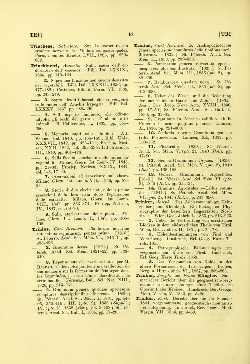 Trinchese, Salvatore. Sur la structure du systeme nerveux des MoUusques gasteropodes. Paris, Comptes Eendus, LVII., 1863, pp. 629- 632. Trinchinetti, Augusto. Sulla causa dell' en- dosmosi e dell' esosmosi. Bibl. Ital. LXXIX., 1835, pp. 119-124. 2. Sopra una funzione non ancora descritta nei vegetabili. Bibl. Ital. LXXXIL, 1836, pp. 477-482 ; Cattaneo, Bibl. di Farm. VI., 1836, pp. 243-249. 3. Sopra alcuni tubercoli che rinvengonsi sulle radici dell' Aracbis bypogasa. Bibl. Ital. LXXXV., 1837, pp. 288-290. 4. SuU' aspetto luminoso, cbe ofFrono talvolta gli occbi del gatto e d' alcuni altri animali. II Politecnico, I., 1839, pp. 355- 360. 5. Memoria sugli odori de fieri. Atti Scicnz. Ital. 1840, pp. 164-166 ; Bibl. Univ. XXXVIL, 1842, pp. 423-424; Froriep, Noti- zen, XXII., 1842, col. 293-295 ; II Politecnico, III. , 1840, pp. 401-423. 6. Sulla facolta assorbente delle radici de' vegetabili. Milano, Giorn. 1st. Lomb. IV., 1843, pp. 21-83; Froriep, Notizen, XXIX., 1844, col. 1-8, 17-20. 7. Osservazioni ed esperienze sul elatro. Milano, Giorn. 1st. Lomb. VII., 1846, pp. 88- 94. ■ 8. Storia di due ciechi nati, e delle prime sensazioni della lore vista dopo I'operazione delle cataratte. Milano, Giorn. 1st. Lomb. VIII., 1847, pp. 363-374; Froriep, Notizeii, IV. , 1847, col. 68-70. 9. Sulla eterizzazione delle piante. Mi- lano, Giorn. 1st. Lomb. I., 1847, pp. 105- 108. Trinius, Carl Bernard. Plan tar um novarum aut minus cognitarum pentas prima, [1815.] St. Petersb. Acad. Sci. Mem. VL, 1813-14, pp. 485-496. 2. Graminum decas. [1824.] St. Pe- tersb. Acad. Sci. Mem. 1821-22, pp. 333- 349. 3, Eeponse aux observations faites par M. Easpail sur les notes jointes a ma traduction de son memoire sur la formation de I'embryon dans les Graminees, et essai d'une classification de cette famille. Ferussac, Bull. Sci. Nat. XIII., 1828, pp. 213-231. . 4. Graminum genera qusedam speciesque complures descriptionibus illustrata. [1829.] St. Petersb. Acad. Sci. Mem. I., 1831, pp. 54- 95, 353-416; IIL {pte. 2), 1835 {Suppl.); IV. {pte. 2), 1838 (BoL), pp. 2-108 ; St. Pe- tersb. Acad. Sci. Bull. L, 1836, pp. 17-20. Trinius, Carl Bernard. 5. Andropogineorum genera speciesque complures definitionibus novis illustrata. [1832.] St. Petersb. Acad. Sci. Mem. II., 1833, pp. 239-338. 6. Panicearum genera retractata specie- busque compluribus illusti-ata. [1833.] St. Pe- tersb. Acad. Sci. Mem. IIL, 1835 {pte. 2), pp. 89-356. 7. Bambusaceae qujedam novae. St. Pe- tersb. Acad. Sci. Mem. III., 1835 {pte. 2), pp. 613-630. 8. Ueber das Wesen und die Bedeutung der menschlicben Haare und Zahne. [1835.] Acad. Cads. Leop. Nova Acta, XVIIL, 1836, pp. 17-50; St. Petersb. Acad. Sci. Bull. L, 1836, pp. 33-35. 9. Graminum in America calidiore ab E. POEPPiG lectorum pugiUus primus. Linn^a, X., 1836, pp. 291-308. 10. Zenkeria, novum Graminum genus e tribu Festuceorum. Linnaea, XL, 1837, pp. 150-152. 11. Phalaridea. [1839.] St. Petersb. Acad. Sci. Mem. V. {pte. 2), 1840 {Bot.), pp. 47-90. 12. Genera Graminum : Oryzea. [1839.] St. Petersb. Acad. Sci. Mem. V. {pte. 2), 1840 {Bot.), pp. 168-188. 13. Genera Graminum : Agrostidea. [1840.] St. Petersb. Acad. Sci. Mem. VL {pte. 2), 1845 (Bot.), pp. 23-134. 14. Gramina Agrostidea :—Callus rotun- dus. [1841.] St. Petersb. Acad. Sci. Mem. VI. {pte. 2), 1845 {Bot.), pp. 247-390. Trinker, Joseph. Der Adelsvorschub am Hein- zenberg und Kleinkogl. Ein Beitrag zur Phy- siograpbie der besondern Lagerstatten Nord- tirols. Wien, Geol. Jabrb. I., 1850, pp. 213-220. 2. Ueber die Verbreitung von erratiscben Blocken in dem siidwestlicben Theile von Tirol. Wien, Geol. Jabrb. IL, 1851, pp. 74-78. 3. Hohenbestimmungen von Tirol und Vorarlberg. Innsbruck, Erl. Geog. Karte Ti- rols, 1853. 4. Petrographische Erlauterungen zur geognostischen Karte von Tirol. Innsbruck, Erl. Geog. Karte Tirols, 1853. 5. Das Vorkommen von Koble in den altern Formationen der Tiroleralpen. Leoben, Berg. u. Hiitt. Jabrb. VL, 1857, pp. 259-263. Trinker, Joseph, und Franz Klingler. Sum- mariscber Bericbt iiber die geognostisch-berg- mannische Untersucbungen eines Theiles des Oberinntbaler Kreises. Innsbruck, Ber. Geogn. Mont. Verein, V., 1843, pp. 3-20. Trinker, Karl. Bericht iiber die im Sommer 1844 vorgenommene geognostiscb - montanist- iscbe Begebung. Innsbruck, Ber. Geogn. Mont. Verein, VII., 1845, pp. 3-69.