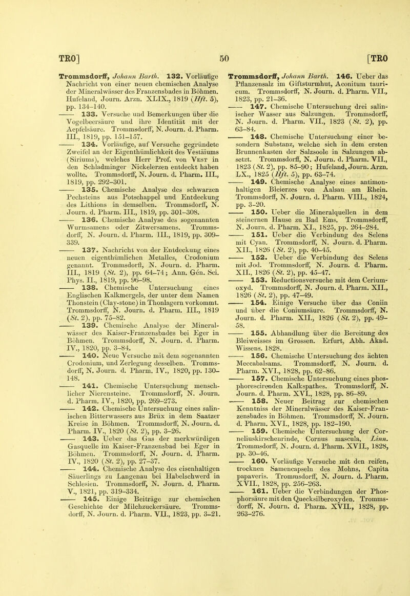 TrommsdorfF, Johann Barth. 132. Vorlaufige Nachricht von einer neuen chemischen Analyse der Mineralwasser des Frauzensbades in Bohmen. Hufeland, Journ. Arzn. XLIX., 1819 {Hft. 5), pp. 134-140. 133. Versuche und Bemerkungen iiber die Vogelbeersaure und ihre Identitat mit der Aepfelsaure. Trommsdorif, N. Journ. d. Pharm. m., 1819, pp. 151-157. 134. Vorlaufige, auf Versuche gegriindete Zweifel an der Eigenthiimlichkeit des Vestaiums (Siriums), welches Herr Prof, von Vest in den Schladminger Nickelerzen entdeckt haben Virollte. TrommsdorfF, N. Journ. d. Pharm. III., 1819, pp. 292-301, 135. Chemische Analyse des schwarzen Pechsteins aus Potschappel und Entdeckung des Lithions in demselben, TrommsdorlF, N. Journ. d. Pharm. III., 1819, pp. 301-308. 136. Chemische Analyse des sogenannten Wurmsamens oder Zitwersamens. Tromms- dorff, N. Journ. d. Pharm. III., 1819, pp. 309- 339. 137. Nachricht vou der Entdeckung eines neuen eigenthiimlichen Metalles, Crodonium genannt. Trommsdorfi, N. Journ. d. Pharm. III. , 1819 {St. 2), pp. 64-74; Ann. Gen. Sci. Phys. II., 1819, pp. 96-98. 138. Chemische [Jntersuchung eines Englischen Kalkmergels, der unter dem Namen Thonstein (Clay-stone) in Thonlagern vorkommt. Trommsdorff, N. Journ. d. Pharm. III., 1819 {St. 2), pp. 75-82. 139. Chemische Analyse der Mineral- wasser des Kaiser-Franzensbades bei Eger in Bohmen. Trommsdorif, N. Journ. d. Pharm. IV. , 1820, pp. 3-84. 140. Keue Versuche mit dem sogenannten Crodonium, und Zerlegung desselben. Tromms- dorfF, N. Journ. d. Pharm. IV., 1820, pp. 130- 148. 141. Chemische Untersuchung mensch- licher Nierensteine. Trommsdorif, N. Journ. d. Pharm. IV., 1820, pp. 269-273. 142. Chemische Untersuchung eines salin- ischen Bitterwassers aus Briix in dem Saatzer Kreise in Bdhmen. Trommsdorif, N. Jovu'n. d. Pharm. IV., 1820 {St. 2), pp. 3-26. 143. Ueber das Gas der merkwiirdigen Gasquelle im Kaiser-Franzensbad bei Eger in Bohmen. Trommsdorif, N. Journ. d. Pharm. IV., 1820 {St. 2), pp. 27-37. 144. Chemische Analyse des eisenhaltigen Sauerlings zu Langenau bei Habelschwerd in Schlesien. TrommsdorfF, N. Journ. d. Pharm. v., 1821, pp. 319-334. —— 145. Einige Beitrage zur chemischen Geschichte der Milchzuckersaure. Ti'omms- dorfF, N. Journ. d. Pharm. YU., 1823, pp. 3-21. Trommsdor£F, Johann Barth. 146. Ueber das Pflanzensalz im Giftsturmhut, Aconitum tauri- cum. TrommsdorfF, N. Journ. d. Pharm. VII., 1823, pp. 21-36. 147. Chemische Untersuchung drei salin- ischer Wasser aus Salzungen. Trommsdorff, N. Journ. d. Pharm. VII., 1823 {St. 2), pp. 63-84. — 148. Chemische Untersuchung einer be- sondern Substanz, welche sich in dem ersten Brunnenkasten der Salzsoole in Salzungen ab- setzt. Trommsdoi-ff, N. Journ. d. Pharm. VII., 1823 {St. 2), pp. 85-90; Hufeland, Journ. Arzn. LX., 1825 {Bft. 5), pp. 63-74. 149. Chemische Analyse eines antimon- haltigen Bleierzes von Aalsau am Rhein. Trommsdorff, N. Journ. d. Pharm. VIIL, 1824, pp. 3-20. 150. Ueber die Mineralquellen in dem steinernen Hause zu Bad Ems. Trommsdorff, N. Journ. d. Pharm. XI., 1825, pp. 264-284. 151. Ueber die Verbindung des Selens mit Cyan. Trommsdorff, N. Journ. d. Pharm. XII., 1826 {St. 2), pp. 40-45. ■ 152. Ueber die Verbindung des Selens mit Jod. Trommsdorff, N. Journ. d. Pharm. XII., 1826 {St. 2), pp. 45-47. 153. Reductionsversuche mit dem Cerium- oxyd. Trommsdorff, N. Journ. d. Pharm. XII., 1826 {St. 2), pp. 47-49. 154. Einige Versuche iiber das Coniin und iiber die Coniumsaure. Trommsdoi-ff, N. Journ. d. Pharm. XII., 1826 {St. 2), pp. 49- 58. 155. Abhandlung iiber die Bereitung des Bleiweisses im Grossen. Erfurt, Abh. Akad. Wissens. 1828. 156. Chemische Untersuchung des achten Meccabalsams. Trommsdorff, N. Journ. d. Pharm. XVI., 1828, pp. 62-86. 157. Chemische Untersuchung eines phos- phorescireoden Kalkspathes. Trommsdorff, N. Journ. d. Pharm. XVI., 1828, pp. 86-89. 158. Neuer Beitrag zur chemischen Kenntniss der Mineralwasser des Kaiser-Fran- zensbades in Bohmen. Trommsdorff, N. Journ. d. Pharm. XVI., 1828, pp. 182-190. 159. Chemische Untersuchung der Cor- neliuskirschenrinde, Cornus mascula, Linn. Trommsdorff, N. Joui-n. d. Pharm. XVII., 1828, pp. 30-46. 160. Vorlaufige Versuche mit den reifen, trocknen Samencapseln des Mohns, Capita papaveris. Trommsdorff, N. Journ. d. Pharm. XVII., 1828, pp. 256-263. 161. Ueber die Verbindungen der Phos- phorsaure mit den Quecksilberoxyden. Tromms- dorff, N. Journ. d. Pharm. XVH., 1828, pp. 263-276.