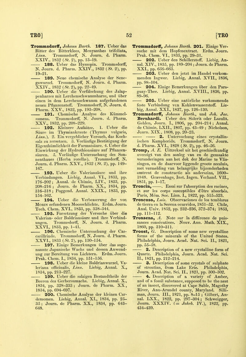 TrommsdorfF, Johann Earth. 187. Ueber das Bitter des Bitterklees, Menyanthes trifoliata, Linn. TrommsdorfF, N. Journ. d. Pharm. XXIV., 1832 {St. 2), pp. 13-19. 188. Ueber das Hyssopin. Troramsdorff, N. Journ. d. Pharm. XXIV., 1832 {St. 2), pp. 19-21. 189. Neue chemisclie Analyse der 8ene- gawurzel. TrommsdorfF, N. Journ. d. Pharm. XXIV. , 1832 {St. 2), pp. 22-49. 190. Ueber die Verfalschung des Jalap- penharzes mit Lerchenschwammharze, und iiber einen in dem Lerchenschwamm aufgefundenen neueu PfianzenstofF. TrommsdorfF, N. Journ. d. Pharm. 2tXV., 1832, pp. 193-208. 191. Chemische Analyse des Kiimmel- samens. TrommsdorfF, N. Journ. d. Pharm. XXV. , 1832, pp. 208-229. 192. Kleinere Aufsatze. 1. Ueber die Siiure im Thyraiankraute (Thymus vulgaris. Linn.). 2. Ein vei'geblicher Versuch, das Koch- salz zu zersetzeu. 3. Vorliiufige Bestatigung der Eigenthiimlichkeit der Furmatsam^e. 4. Ueber die Einwirkung der Hydrothionsaure auF Pflanzen- sauren. 5. Vorlaufige Untersuchung des Son- nenthaues (Herba rorelte). TrommsdorfF, N. Journ. d. Pharm. XXV., 1832 {St. 2), pp. 149- 167. 193. Ueber die Valeriansaure und ihi'e Verbindungen. Liebig, Aunal. VI., 1833, pp. 176-202; Annal. de Chimie, LIV., 1833, pp. 208-216; Journ. de Pharm. XX., 1834, pp. 316-318; Poggend. Annal. XXIX., 1833, pp. 154-162. 194. Ueber die Verbesserung der von MoRiN erFundenen Moosschlichte. Erdm. Journ. Tech. Chem. XVI., 1833, pp. 338-344. 195. Forsetzung der Versuche iiber die Valerian- oder Baldriansaure und ihre Verbind- ungen. TrommsdorfF, N. Journ. d. Pharm. XXVI. , 1833, pp. 1-41. 196. Chemische Untersuchung der Cas- carillrinde. TrommsdorfF, N. Journ. d. Pharm. XXVI., 1833 {St. 2), pp. 130-154. 197. Einige Bemerkungen iiber das soge- nannte Japanische Wachs und dessen Anwend- ung zur Bereitung von Lichtern. Erdm. Journ. Prak. Chem. I., 1834, pp. 151-156. 198. Ueber die kleine Baldrianwurzel, Va- leriana officinalis. Linn. Liebig, Annal. X., 1834, pp. 213-227. 199. Ueber die salzigen Bestandtheile der Beeren des Gerbersumachs. Liebig, Annal. X., 1834, pp. 328-333 ; Journ. de Pharm. XX., 1834, pp. 694-697. 200. Chemische Analyse der kleinen Car- demomen. Liebig, Annal. XI., 1834, pp. 25- 35; Journ. de Pharm. XX., 1834, pp. 643- 648. Trommsdorff, Johann Barth. 201. Einige Ver- suche mit dem HopFen ex tract. Ei'dm. Journ. Prak. Chem. VI., 1835, pp. 29-31. 202. Ueber den SchillerstofF. Liebig, An- nal. XIV., 1835, pp. 189-204 ; Journ. de Pharm. XXL, pp. 656-663. 203. LTeber den jetzt im Handel vorkom- menden Ingwer. Liebig, Annal. XVII., 1836, pp. 98-104. 204. Einige Bemerkungen iiber den Para- guay-Thee. Liebig, Annal. XVIIL, 1836, pp. 89-96. 205. Ueber eine natiirliche vorkommende Feste Verbindung von KohlenwasserstofF. Lie- big, Annal. XXL, 1837, pp. 126-130. TrommsdorfF, Johann Barth., und Joh. Jac. Bernhardi. Ueber den Siderit oder Lazulit. Gehlen, Journ. I., 1806, pp. 204-214 ; Annal. de Chimie, LXIL, 1807, pp. 43-49 ; Nicholson, Journ. XIX,, 1808, pp. 20-23. 2. Untersuchung eines crystallin- ischen Kamphorids. TrommsdorfF, N. Journ. d. Pharm. XVI., 1828 {St. 2), pp. 46-56. Tromp, A. E. Uittreksel uit het geschiedkundig overzigt van den aanleg van en de gemaakte veranderingen aan het dok der Marine te Vlis- singen, en de daarvoor liggende groote zeesluis, met vermelding van belangrijke bijzonderheden omtrent de constructie als anderszins, 1600- 1848. Gravenhage, Inst. Ingen. Verhand. VII., 1851, pp. 1-17. Troncin, . Essai sur I'absorption des racines, et sur les corps susceptibles d'etre absorbes. Paris, Mem. Soc. Linn. L, 1822, pp. 515-523. Troncoso, Ltiis. Observaciones de los temblores de tierra en la Serena ocurridos, 1851-52. Chile, Anal. Univ. 1852, pp. 232-236, 372-374; 1853, pp. 111-112. Tronsens, A. Note sur la difference de puis- sances consecutives. Nouv. Ann. Math. XIX., 1860, pp. 310-311. Troost, G. Description oF some new crystalline Forms oF the minerals oF the United States. Philadelphia, Journ. Acad. Nat. Sci. II., 1821, pp. 55-58. 2. Description oF a new crystalline form of Quartz. Philadelphia, Journ. Acad. Nat. Sci. IL, 1821, pp. 212-214. 3. Description of some crystals of sulphate of strontian, from Lake Erie. Philadelphia, Journ. Acad. Nat. Sci. II., 1821, pp. 300-302. 4. Description of a variety of Amber, and of a fossil substance, supposed to be the nest of an insect, discovered at Cape Sable, Magothy Kiver, Ann-Arundel county, Maryland. Silli- man, Journ. III., 1821, pp. 8-15 ; Gilbert, An- nal. LXX., 1822, pp. 297-304; Schweigger, Journ. XXXIV. f= Jahrb. IV.), 1822, pp. 434-439.