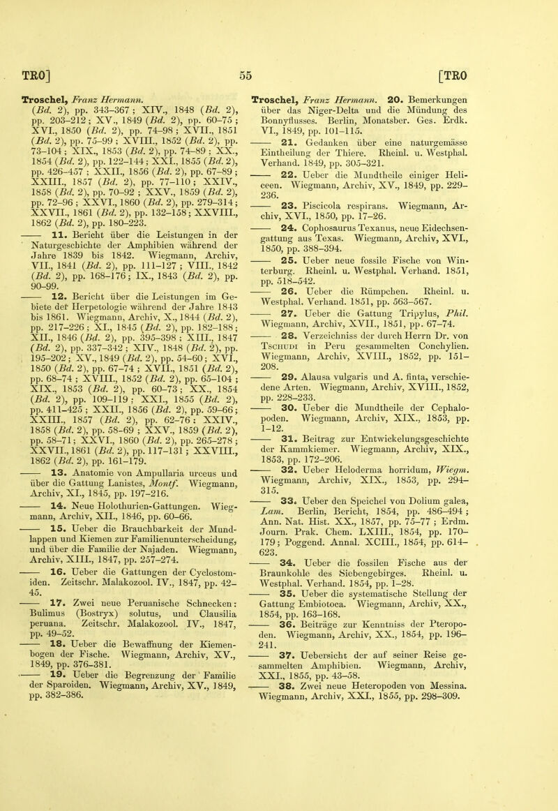 Troschel, Franz Hermann. {Bd. 2), pp. 343-367; XIV., 1848 {Bd. 2), pp. 203-212; XV., 1849 (Bd. 2), pp. 60-75 ; XVI., 1850 (Bd. 2), pp. 74-98 ; XVII., 1851 (Bd. 2), pp. 75-99 ; XVIH., 1852 (Bd. 2), pp. 73-104 ; XIX., 1853 (Bd. 2), pp. 74-89 ; XX., 1854 (Bd. 2), pp. 122-144; XXL, 1855 (Bd. 2), pp. 426-457 ; XXII., 1856 (Bd. 2), pp. 67-89 ; XXIIL, 1857 (Bd. 2), pp. 77-110; XXIV., 1858 (Bd. 2), pp. 70-92 ; XXV., 1859 (Bd. 2), pp. 72-96 ; XXVI., 1860 (Bd. 2), pp. 279-314; XXVII., 1861 (Bd. 2), pp. 132-158; XXVIII., 1862 (Bd. 2), pp. 180-223. 11. Bericht iiber die Leistungen in der Naturgescbichte der Amphibien wahrend der Jabre 1839 bis 1842. Wiegmann, Arcbiv, VII., 1841 (Bd. 2), pp. 111-127; VIII., 1842 (Bd. 2), pp. 168-176; IX., 1843 (Bd. 2), pp. 90-99. 12. Bericht iiber die Leistungen im Ge- biete der Herpetologie wahrend der Jahre 1843 bis 1861. Wiegmann, Arcbiv, X., 1844 (Bd. 2), pp. 217-226; XL, 1845 (Bd. 2), pp. 182-188; XII., 1846 (Bd. 2), pp. 395-398 ; Xm., 1847 (Bd. 2), pp. 337-342 ; XIV., 1848 (Bd. 2), pp. , 195-202 ; XV., 1849 (Bd. 2), pp. 54-60; XVL, 1850 (Bd. 2), pp. 67-74 ; XVII., 1851 {Bd. 2), pp. 68-74 ; XVIIL, 1852 (Bd. 2), pp. 65-104 ; XIX., 1853 (Bd. 2), pp. 60-73; XX., 1854 (Bd. 2), pp. 109-119; XXL, 1855 (Bd. 2), pp. 411-425 ; XXII., 1856 (Bd. 2), pp. 59-66; XXm., 1857 (Bd. 2), pp. 62-76: XXIV., 1858 (Bd. 2), pp. 58-69 ; XXV., 1859 (Bd. 2), pp. 58-71; XXVI., 1860 (Bd. 2), pp. 265-278 ; XXVII., 1861 (Bd. 2), pp. 117-131; XXVIIL, 1862 (Bd. 2), pp. 161-179. 13. Anatomic von Ampullaria urceus und iiber die Gattung Lanistes, Montf. Wiegmann, Arcbiv, XL, 1845, pp. 197-216. 14. Neue Holothurien-Gattungen. Wieg- mann, Arcbiv, XIL, 1846, pp. 60-66. 15. Ueber die Brauchbarkeit der Mund- lappen und Kiemen zur Familienunterscheidung, und iiber die Familie der Najaden. Wiegmann, Arcbiv, XIII., 1847, pp. 257-274. ■ 16. Ueber die Gattungen der Cyclostom- iden. Zeitschr. Malakozool. IV., 1847, pp. 42- 45. 17. Zwei neue Peruaniscbe Schnecken: Bulimus (Bostryx) solutus, und Clausilia peruana. Zeitschr. Malakozool. IV., 1847, pp. 49-52. 18. Ueber die Bewafiiiung der Kiemen- bogen der Fische. Wiegmann, Arcbiv, XV., 1849, pp. 376-381. ' 19. Ueber die Begrenzung der Familie der Sparoiden. Wiegmann, Arcbiv, XV., 1849, pp. 382-386. Troschel, Franz Hermann. 20. Bemerkungen iiber das Niger-Delta und die Miindung des Bonnyflusses. Berlin, Monatsber. Ges. Erdk. VI., 1849, pp. 101-115. 21. Gedauken iiber eine naturgemasse Eintheilung der Thiere. Rheinl. u. Westphal. Verhand. 1849, pp. 305-321. 22. Ueber die Mundtheile einiger Lleli- ceen. Wiegmann, Arcbiv, XV., 1849, pp. 229- 236. 23. Piscicola respirans. Wiegmann, Ar- cbiv, XVL, 1850, pp. 17-26. 24. Cophosaurus Texanus, neue Eidechsen- gattung aus Texas. Wiegmann, Arcbiv, XVL, 1850, pp. 388-394. 25. Ueber neue fossile Fische von Win- terburg. Rheinl. u. Westphal. Verhand. 1851, pp. 518-542. 26. Ueber die Riimpchen. Rheinl. u. Westphal. Verhand. 1851, pp. 563-567. 27. Ueber die Gattung Tripylus, Phil. Wiegmann, Arcbiv, XVII., 1851, pp. 67-74. 28. Verzeichniss der durchHerrn Dr. von TscHUDi in Peru gesammelten Concbylien. Wiegmann, Arcbiv, XVIIL, 1852, pp. 151- 208. 29. Alausa vulgaris und A. finta, verschie- dene Arten. Wiegmann, Arcbiv, XVIIL, 1852, pp. 228-233. 30. Ueber die Mundtheile der Cephalo- poden. Wiegmann, Arcbiv, XIX., 1853, pp. 1-12. 31. Beitrag zur Entwickelungsgeschichte der Kammkiemer. Wiegmann, Arcbiv, XIX., 1853, pp. 172-206. 32. Ueber Heloderma horridum, Wiegm. Wiegmann, Arcbiv, XIX., 1853, pp. 294- 315. 33. Ueber den Speichel von Dolium galea, Lam. Berlin, Bericht, 1854, pp. 486-494 ; Ann. Nat. Hist. XX., 1857, pp. 75-77 ; Erdm. Journ. Prak. Chem. LXIIL, 1854, pp. 170- 179; Poggend. Annal. XCIIL, 1854, pp. 614- 623. 34. Ueber die fossilen Fische aus der Braunkohle des Siebengebirges. Rheinl. u. Westphal. Verhand. 1854, pp. 1-28. 35. Ueber die systematische SteUung der Gattung Embiotoca. Wiegmann, Ai'chiv, XX., 1854, pp. 163-168. 36. Beitrage zur Kenntniss der Pteropo- den. Wiegmann, Arcbiv, XX., 1854, pp. 196- 241. 37. Uebersicbt der auf seiner Reise ge- sammelten Amphibien. Wiegmann, Arcbiv, XXL, 1855, pp. 43-58. 38. Zwei neue Heteropoden von Messina. Wiegmann, Arcbiv, XXL, 1855, pp. 298-309.