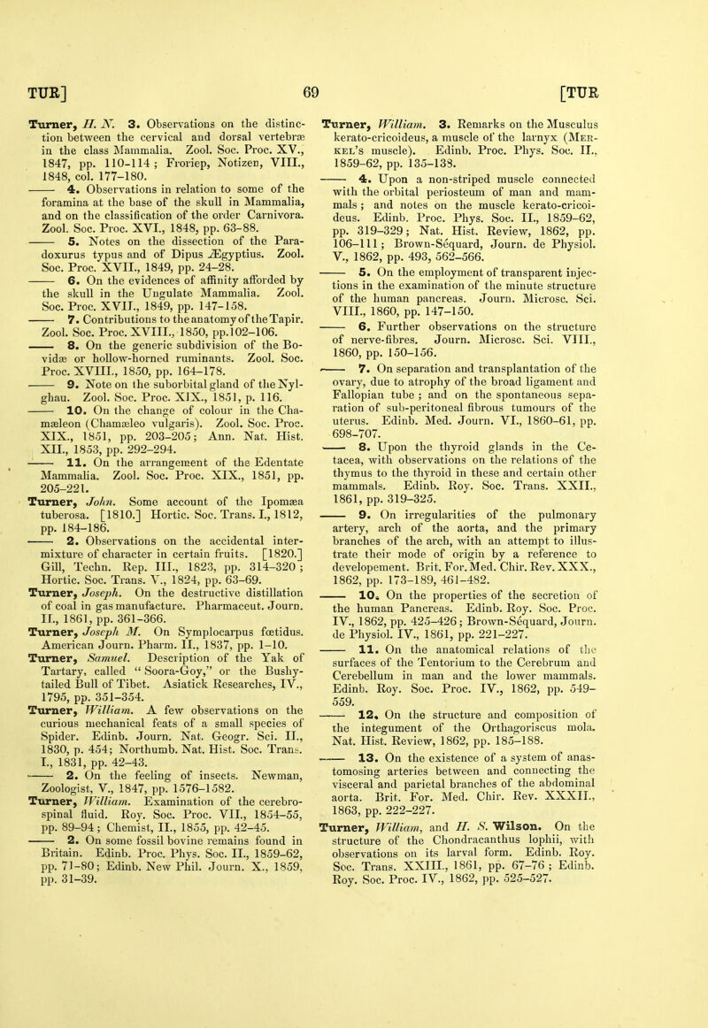 Turner, H. N. 3. Observations on the distinc- tion between the cervical and dorsal vertebra; in the class Mammalia. Zool. Soc. Proc. XV., 1847, pp. 110-114; Froriep, Notizen, VIII., 1848, col. 177-180. 4. Observations in relation to some of the foramina at the base of the skull in Mammalia, and on the classification of the order Carnivora. Zool. Soc. Proc. XVI., 1848, pp. 63-88. 5. Notes on the dissection of the Para- doxurus typus and of Dipus ^gyptius. Zool. Soc. Proc. XVII., 1849, pp. 24-28. 6. On the evidences of affinity afforded by the skull in the Ungulate Mammalia. Zool. Soc. Proc. XVII., 1849, pp. 147-158. 7. Contributions to the an atomy of the Tapir. Zool. Soc. Proc. XVIII., 1850, pp. 102-106. — 8. On the generic subdivision of the Bo- vidge or hollow-horned ruminants. Zool. Soc. Proc. XVIII., 1850, pp. 164-178. 9. Note on the suborbital gland of the Nyl- ghau. Zool. Soc. Proc. XIX., 1851, p. 116. 10. On the change of colour in the Cha- mseleon (Chamoeleo vulgaris). Zool. Soc. Proc. XIX., 1851, pp. 203-205; Ann. Nat. Hist. XII., 1853, pp. 292-294. 11. On the arrangement of the Edentate Mammalia. Zool. Soc. Proc. XIX., 1851, pp. 205-221. Turner, John. Some account of the Ipomsea tuberosa. [1810.] Hortic. Soc. Trans. I., 1812, pp. 184-186. 2. Observations on the accidental inter- mixture of character in certain fruits. [1820.] Gill, Techn. Rep. III., 1823, pp. 314-320 ; Hortic. Soc. Trans. V., 1824, pp. 63-69. Turner, Joseph. On the destructive distillation of coal in gas manufacture. Pharmaceut. Journ. 11., 1861, pp. 361-366. Turner, Joseph M. On Symplocarpus fcetidus. American Journ. Pharm. II., 1837, pp. 1-10, Turner, Samuel. Description of the Yak of Tartary, called  Soora-Goy, or the Bushy- tailed Bull of Tibet. Asiatick Researches, IV., 1795, pp. 351-354. Turner, William. A few observations on the curious mechanical feats of a small species of Spider. Edinb. Journ. Nat. Geogr. Sci. II., 1830, p. 454; Northumb. Nat. Hist. Soc. Tran,-;. I., 1831, pp. 42-43. ■ 2. On the feeling of insects. Newman, Zoologist, v., 1847, pp. 1576-1582. Turner, William. Examination of the cerebro- spinal fluid. Roy. Soc. Proc. VII., 1854-55, pp. 89-94; Chemist, II., 1855, pp. 42-45. 2. On some fossil bovine remains found in Britain. Edinb. Proc. Phys. Soc. II., 1859-62, pp. 71-80; Edinb. New Phil. Journ. X., 1859, pp. 31-39. Turner, William. 3. Remarks on the Musculus kerato-cricoideus, a muscle of the larnyx (Mer- kel's muscle). Edinb, Proc. Phys. Soc. II„ 1859-62, pp. 135-138. 4. Upon a non-striped muscle connected with the orbital periosteum of man and mam- mals ; and notes on the muscle kerato-cricoi- deus. Edinb. Proc. Phys. Soc. II,, 1859-62, pp. 319-329; Nat. Hist, Review, 1862, pp, 106-111; Brown-Sequard, Journ, de Physiol, v., 1862, pp. 493, 562-566. 5. On the employment of transparent injec- tions in the examination of the minute structure of the human pancreas. Journ. Microsc. Sci. VIII., 1860, pp. 147-150. 6. Further observations on the structure of nerve-fibres. Journ. Microsc. Sci. VIII., 1860, pp. 150-156. - 7. On separation and transplantation of the ovary, due to atrophy of the broad ligament and Fallopian tube ; and on the spontaneous sepa- ration of sub-peritoneal fibrous tumours of the uterus. Edinb. Med. Journ. VI., 1860-61, pp. 698-707. 8. Upon the thyroid glands in the Ce- tacea, with observations on the relations of the thymus to the thyroid in these and certain other mammals. Edinb. Roy. Soc. Trans. XXII., 1861, pp. 319-325. 9. On irregularities of the pulmonary artery, arch of the aorta, and the primary branches of the arch, with an attempt to illus- trate their mode of origin by a reference to developement. Brit. For. Med. Chir. Rev. XXX., 1862, pp. 173-189, 46J-482. lOi On the properties of the secretion of the human Pancreas. Edinb. Roy. Soc. Proc. IV., 1862, pp. 425-426; Brown-Sequard, Journ. de Physiol. IV., 1861, pp. 221-227. 11. On the anatomical relations of tlie surfaces of the Tentorium to the Cerebrum and Cerebellum in man and the lower mammals. Edinb. Roy. Soc. Proc. IV., 1862, pp. 549- 559. —— 12. On the structure and composition of the integument of the Orthagoriscus mola. Nat. Hist. Review, 1862, pp. 185-188. ^ 13. On the existence of a system of anas- tomosing arteries between and connecting the visceral and parietal branches of the abdominal aorta. Brit. For. Med. Chir. Rev. XXXII., 1863, pp. 222-227. Turner, William, and H. S. Wilson. On the structure of the Chondracanthus lophii, with observations on its larval form. Edinb. Roy. Soc. Trans. XXIII, 1861, pp. 67-76; Edinb. Roy. Soc. Proc. IV., 1862, pp. 525-527.