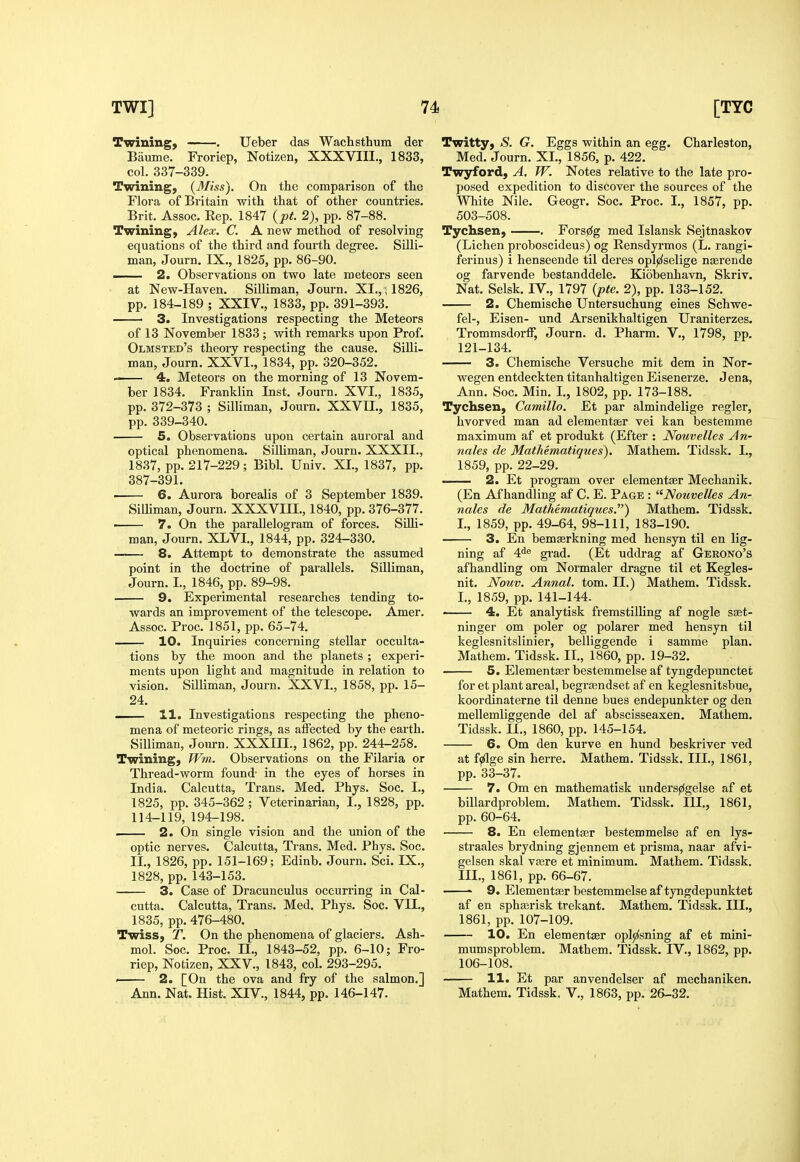 Twining, . Ueber das Wachsthum der Baume. Froriep, Notizen, XXXVIII., 1833, col. 337-339. Twining, {3Iiss). On the comparison of tlie Flora of Britain with that of other countries. Brit. Assoc. Rep. 1847 {pt. 2), pp. 87-88. Twining, Alex. C. A new method of resolving equations of the third and fourth degree. Silli- man, Journ. IX., 1825, pp. 86-90. — 2. Observations on two late meteors seen at New-Haven. Silliman, Journ. XI,, ; 1826, pp. 184-189 ; XXIV., 1833, pp. 391-393. 3. Investigations respecting the Meteors of 13 November 1833 ; with remarks upon Prof. Olmsted's theory respecting the cause. Silli- man, Journ. XXVI., 1834, pp. 320-352. — 4. Meteors on the morning of 13 Novem- ber 1834. Franklin Inst. Journ. XVI., 1835, pp. 372-373 ; Silliman, Journ. XXVII., 1835, pp. 339-340. 5. Observations upon certain auroral and optical phenomena. Silliman, Journ. XXXII., 1837, pp. 217-229; Bibl. Univ. XL, 1837, pp. 387-391. ■ 6. Aurora borealis of 3 September 1839. Silliman, Journ. XXXVIH., 1840, pp. 376-377. • 7. On the parallelogram of forces. SiUi- man, Journ. XLVI., 1844, pp. 324-330. 8. Attempt to demonstrate the assumed point in the doctrine of parallels. Silliman, Journ. I., 1846, pp. 89-98. 9. Experimental researches tending to- wards an improvement of the telescope. Amer. Assoc. Proc. 1851, pp. 65-74. 10. Inquiries concerning stellar occulta- tions by the moon and the planets ; experi- ments upon light and magnitude in relation to vision. Silliman, Journ. XXVI,, 1858, pp. 15- 24. — 11. Investigations respecting the pheno- mena of meteoric rings, as aifected by the earth. Silliman, Journ. XXXIII., 1862, pp, 244-258. Twining, Wm. Observations on the Filaria or Thread-worm found- in the eyes of horses in India. Calcutta, Trans. Med. Phys. Soc. I., 1825, pp. 345-362; Veterinarian, I., 1828, pp. 114-119, 194-198. . 2. On single vision and the union of the ontic nerves. Calcutta, Trans. Med. Phys. Soc. li., 1826, pp. 151-169; Edinb. Journ. Sci. IX., 1828, pp. 143-153. 3. Case of Dracunculus occurring in Cal- cutta. Calcutta, Trans. Med. Phys. Soc. VII., 1835, pp. 476-480. Twiss, T. On the phenomena of glaciers. Ash- mol. Soc. Proc. 11., 1843-52, pp. 6-10; Fro- riep, Notizen, XXV., 1843, col. 293-295. ■ 2. [On the ova and fry of the salmon.] Ann. Nat. Hist. XIV., 1844, pp. 146-147. Twitty, S. G. Eggs within an egg. Charleston, Med. Journ. XI., 1856, p. 422. Twyford, A. W. Notes relative to the late pro- posed expedition to discover the sources of the White Nile. Geogr. Soc. Proc. I,, 1857, pp. 503-508. Tychsen, Forsji^g med Islansk Sejtnaskov (Lichen proboscideus) og Eensdyrmos (L. rangi- ferinus) i henseende til deres opljzlselige ngerende og farvende bestanddele. Kiobenhavn, Skriv. Nat. Selsk. IV., 1797 {pte. 2), pp. 133-152. 2. Chemische Untersuchung eines Schwe- fel-, Eisen- und Arsenikhaltigen Uraniterzes. Trommsdorff, Journ. d. Pharm. V,, 1798, pp. 121-134. 3. Chemische Versuche mit dem in Nor- wegen entdeckten titanhaltigen Eisenerze. Jena, Ann. Soc. Min. L, 1802, pp. 173-188. Tychsen, Camillo. Et par almindelige regler, hvorved man ad elementser vei kan bestemme maximum af et produkt (Efter : Nouvelles An- nales de Mathematiques). Mathem. Tidssk. L, 1859, pp. 22-29. 2. Et program over elementfer Mechanik. (En Af handling af C. E. Page : '^Nouvelles An- nales de Mathematiques.') Mathem. Tidssk. L, 1859, pp. 49-64, 98-111, 183-190. 3. En bemserkning med hensyn til en lig- ning af 4<i® gi-ad. (Et uddrag af Gerono's afhandling om Normaler dragne til et Kegles- nit. Nouv. Annal. torn. II.) Mathem. Tidssk. L, 1859, pp.141-144. —— 4. Et analytisk fremstiUing af nogle sset- ninger om poler og polarer med hensyn til keglesnitslinier, belliggende i samme plan. Mathem. Tidssk. IL, 1860, pp. 19-32. 5. Elementasrbestemmelseaf tyngdepunctet for et plant areal, begrasndset af en keglesnitsbue, koordinaterne til denne hues endepunkter og den mellemliggende del af abscisseaxen. Mathem. Tidssk. II„ 1860, pp. 145-154. 6. Om den kurve en hund beskriver ved at f^ge sin herre. Mathem. Tidssk. III., 1861, pp. 33-37. 7. Om en mathematisk unders^gelse af et billardproblem. Mathem. Tidssk. HI., 1861, pp, 60-64. 8. En elementfer bestemmelse af en lys- straales brydning gjennem et prisma, naar afvi- gelsen skal v?ere et minimum. Mathem. Tidssk, III., 1861, pp, 66-67. ' 9. Elementajr bestemmelse aftyngdepunktet af en sphserisk trekant. Mathem. Tidssk. III., 1861, pp. 107-109. 10. En elementser oplji^sning af et mini- mum sproblem. Mathem. Tidssk. IV., 1862, pp. 106-108. 11. Et par anvendelser af mechaniken. Mathem. Tidssk. V,, 1863, pp. 26-32.