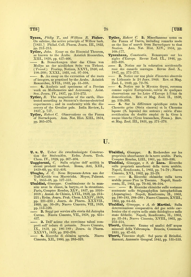 Tyson, Philip T., and William R. Fisher. On salicine, the active principle of Willow bark. [1831.] Philad. Coll. Pharm. Journ. HI., 1832, pp.213-215. Tytler, John. Essay on the Binomial Theorem, as known to the Arabs. Asiatick Researches, XIII., 1820, pp. 457-466. 2. Bemerkungen iiber das Clima von Mullye an der nordlichen Seite von Tirhoot. {Transl.) Froriep, Notizen, XXVI., 1830, col. 198-200; XXXI., 1831, col. 97-104. 3. An essay on the extraction of the roots of integers, as practised by the Arabs. Asiatick Researches, XVII., 1832, pp. 51-168. 4. Analysis and specimens of a Persian work on Mathematics and Astronomy. Asiat. Soc. Journ. IV., 1837, pp. 254-272. Tytler, R. The magnetism of the earth, illus- trated according to Sekbeck's thermo-electrical experiments ; and in conformity with the dis- covery of the Gwalior pole. India Review, I., 1837, p. 757. Tytler, Robert C. Observations on the Fauna of Barrackpore. Ann. Nat. Hist. XIII., 1854, pp. 365-376. Tytler, Robert C. 2. Miscellaneous notes on the Fauna of Dacca, including remarks made on the line of march from Barrackpore to that Station. Ann. Nat. Hist. XIV,, 1854, pp. 168-177. Tyzenhauz, Constantin. Remarques sur les aigles d'Europe. Revue Zool. IX., 1846, pp. 322-326. 2. Notice sur la coloration accidentelle rose des canards sauvages. Revue Zool. X., 1847, pp. 273-275. 3. Notice sur une pluie d'insectes observee en Lithuanie le 24 Janv. 1849. Rev. et Mag. Zool. I., 1849, pp. 72-76. 4. Notice sur le Myoxus dryas, reconnu comme espece Europeenne, suivie de quelques observations sur les Loirs d'Europe a I'etat de domestication. Rev. et Mag. Zool. II., 1850, pp. 359-369. 5. Sur la difference specifique entre la Chouette grise (Strix cinerea) et la Chouette lapone (S. laponia) des auteurs ; suivie d'une rectification du double emploi de la Grue a nuque blanche (Grus leucauchen, Temm.). Rev. et Mag. Zool. IH., 1851, pp. 571-579. U. U. V. U. Ueber die zweckmassigste Construc- tion der Stubenofen. Erdm. Journ. Tech. Chem. IV., 1829, pp. 367-404. Uaggiorani, C. Sulla origine dell' acidita in alcuni prodotti morbosi. Roma, Atti, XIII., 1859-60, pp. 412-416. Ubaghs, J. C. Neue Bryozoen-Arten aus der TulF-Kreide von Maestricht. Meyer, Palseont. v., 1855-58, pp. 127-131. Ubaldini, Giuseppe. Combinaisons de la man- nite avec la chaux, la baryte, et la strontiane. Paris, Comptes Rendus, XLV., 1857, pp. 1016- ■ 1018 ; Annal. de Chimie, LVII., 1859, pp. 213- 221; Erdm. Journ. Prak. Chem.LXXIV., 1858, pp. 221-223 ; Journ. de Pharm. XXXVII., 1860, pp. 56-58; Nuovo Cimento, VII., 1858, pp. 113-120. 2. Saggi per servire alia storia del Jatropha Curcas. Nuovo Cimento, VII., 1858, pp. 431- 437. 3. Dell' azione die esercitano taluni com- posti suir ioduro di potassio. Nuovo Cimento, IX., 1859, pp. 186-189; Journ. de Pharm. XXXVI., 1859, pp. 292-294. 4. Ricerche di chimica agraria. Nuovo Cimento, XII., 1860, pp. 285-323. Ubaldini, Giuseppe. 5. Recherches sur les proprietes absorbantes de la terre arable. Paris, Comptes Rendus, LIIL, 1861, pp. 333-336. Ubaldini, Giuseppe, e S. de Iiuca. Ricerche sulle proprieta assorbenti della terra arabile. Napoli, Rendiconto, I., 1862, pp. 74-79 ; Nuovo Cimento, XVI., 1862, pp. 25-29. 2. Ricerche chimiche suUa terra arabile presso Pisa in Toscano. Napoli, Rendi- conto, II., 1863, pp. 79-82, 98-104. 3. Ricerche chimiche sulle sostanze contenute nello Stigmaphyllon iatrophsefolium (Asparagina). Napoli, Rendiconto, II., 1863, pp. 180-183, 288-289; Nuovo Cimento, XVIII., 1863, pp. 64-65. Ubaldini, Giuseppe, e A. de Martini. Sulla determinazione comparativa del gas acido car- bonico che si espira nello state fisiologico e nello state febbrile. Napoli, Rendiconto, II., 1863, pp. 32-34; Nuovo Cimento, XVIIL, 1863, pp. 252-254. Uberti, Giacomo. Esame ed analisi dell' acque minerali della Valtrompia. Brescia, Comment, 1835, pp, 47-65. Uberti, Vincenzo degli. Sul porto di Brindisi, Ranuzzi, Annuario Geograf. 1845, pp. 151-155.