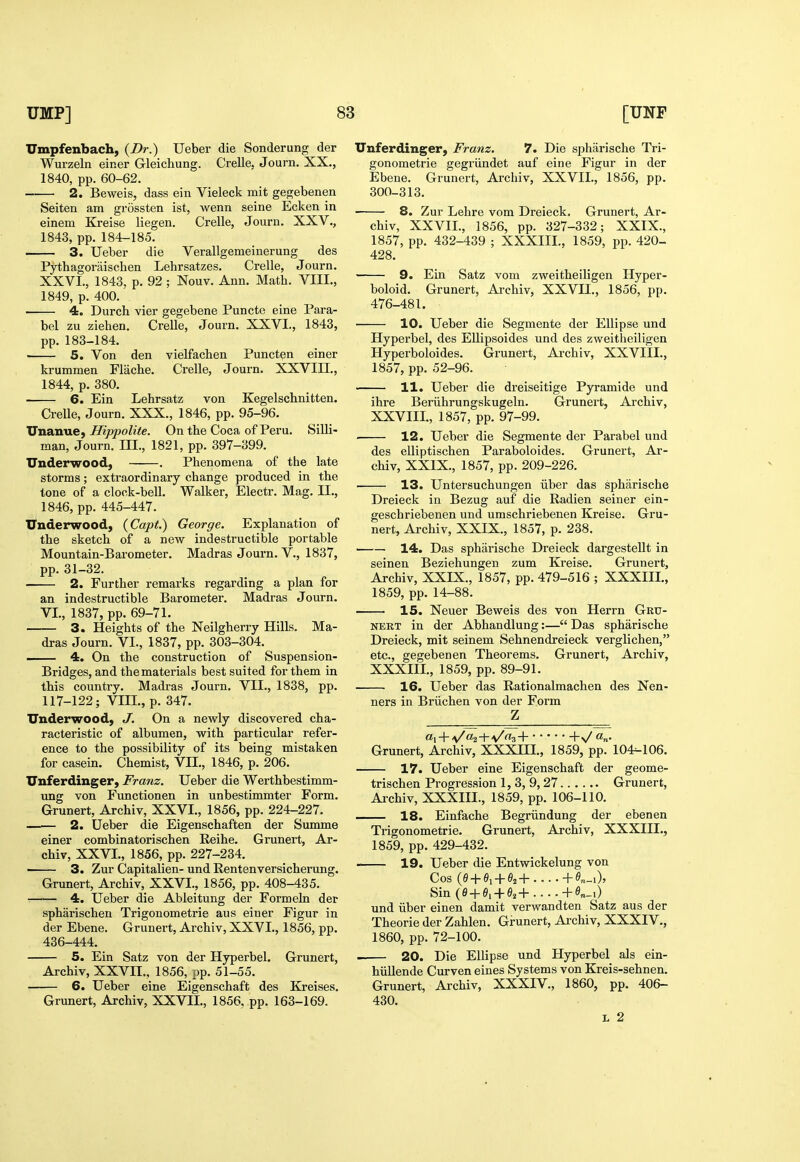 Umpfenbach, {Dr.) Ueber die Sonderung der Wurzeln einer Gleichung. Crelle, Journ. XX., 1840, pp. 60-62. —— 2. Beweis, dass ein Vieleck mit gegebenen Seiten am grossten ist, wenn seine Ecken in einem Kreise liegen. Crelle, Journ. XXV., 1843, pp. 184-185. 3. Ueber die Verallgemeinerung des Pythagoriiischen Lehrsatzes. Crelle, Journ. XXVI., 1843. p. 92 ; Nouv. Ann. Math. VIII., 1849, p. 400.' 4. Durch vier gegebene Puncte eine Para- bel zu Ziehen. Crelle, Journ. XXVI., 1843, pp. 183-184. 5. Von den vielfachen Puncten einer krummen Flache. Crelle, Journ. XXVIII., 1844, p. 380. 6. Ein Lehrsatz von Kegelschnitten. Crelle, Journ. XXX., 1846, pp. 95-96. Unanue, Hippolite. On the Coca of Peru. Silli- man, Journ. III., 1821, pp. 397-399. Underwood, ——. Phenomena of the late storms; extraordinary change produced in the tone of a clock-bell. Walker, Electr. Mag. II., 1846, pp. 445-447. TTuderwood, (Capi.) George. Explanation of the sketch of a new indestructible portable Mountain-Barometer. Madras Journ. V., 1837, pp. 31-32. 2. Further remarks regarding a plan for an indestructible Barometer. Madras Journ. VI., 1837, pp. 69-71. 3. Heights of the Neilgherry Hills. Ma- dras Journ. VI., 1837, pp. 303-304. 4. On the construction of Suspension- Bridges, and the materials best suited for them in this country. Madras Journ. VII., 1838, pp. 117-122; VIII., p. 347. Underwood, J. On a newly discovered cha- racteristic of albumen, with particular refer- ence to the possibility of its being mistaken for casein. Chemist, VII., 1846, p. 206. Unferdinger, Franz. Ueber die Werthbestimm- vtxxg von Functionen in unbestimmter Form. Grunert, Archiv, XXVI., 1856, pp. 224-227. 2. Ueber die Eigenschaften der Summe einer combinatorischen Reihe. Grunert, Ar- chiv, XXVI., 1856, pp. 227-234. ■ 3. Zur Capitalien- und Eentenversicherung. Grunert, Archiv, XXVI., 1856, pp. 408-435. r—— 4. Ueber die Ableitung der Formeln der spharischen Trigonometrie aus einer Figur in der Ebene. Grunert, Archiv, XXVI., 1856, pp. 436-444. 5. Ein Satz von der Hyperbel. Grunert, Archiv, XXVII., 1856, pp. 51-55. 6. Ueber eine Eigenschaft des Kreises, Grunert, Archiv, XXVIL, 1856, pp. 163-169. Unferdinger, Franz. 7. Die spharische Tri- gonometrie gegriindet auf eine Figur in der Ebene. Grunert, Archiv, XXVIL, 1856, pp. 300-313. 8. Zur Lehre vom Dreieck. Grunert, Ar- chiv, XXVII., 1856, pp. 327-332; XXIX., 1857, pp. 432-439 ; XXXIII., 1859, pp. 420- 428. 9. Ein Satz vom zweitheiligen Hyper- boloid. Grunert, Archiv, XXVII., 1856, pp. 476-481. 10, Ueber die Segmente der Ellipse und Hyperbel, des EUipsoides und des zweitheiligen Hyperboloides. Grunert, Archiv, XXVIII., 1857, pp. 52-96. 11. Ueber die dreiseitige Pyramide und ihre Beriihrungskugeln. Grunert, Archiv, XXVIII., 1857, pp. 97-99. 12. Ueber die Segmente der Parabel und des elliptischen Paraboloides. Grunert, Ar- chiv, XXIX., 1857, pp. 209-226. 13. Untersuchungen iiber das spharische Dreieck in Bezug auf die Radien seiner ein- geschriebenen und umschriebenen Kreise. Gru- nert, Archiv, XXIX., 1857, p. 238. • 14. Das spharische Dreieck dargestellt in seinen Beziehungen zum Kreise. Grunert, Archiv, XXIX., 1857, pp. 479-516 ; XXXIII., 1859, pp. 14-88. 15. Neuer Beweis des von Herrn Gru- nert in der Abhandlung:— Das spharische Dreieck, mit seinem Sehnendreieck verglichen, etc., gegebenen Theorems. Grunert, Archiv, XXXIII., 1859, pp. 89-91. 16. Ueber das Rationalmachen des Nen- ners in Briichen von der Form Z Grunert, Archiv, XXXHI., 1859, pp. 104-106. 17. Ueber eine Eigenschaft der geome- trischen Progression 1, 3, 9,27 Grunert, Archiv, XXXIII., 1859, pp. 106-110. 18. Einfache Begriindung der ebenen Trigonometrie. Grunert, Archiv, XXXIII., 1859, pp. 429-432. 19. Ueber die Entwickelung von Cos {e+ei+62+....+e„_i), Sin {B + e, + e,+ +«„_i) und iiber einen damit verwandten Satz aus der Theorie der Zahlen. Grunert, Archiv, XXXIV., 1860, pp. 72-100. . 20. Die Ellipse und Hyperbel als ein- hiiUende Curven eines Systems von Kreis-sehnen. Grunert, Archiv, XXXIV., 1860, pp. 406- 430. L 2