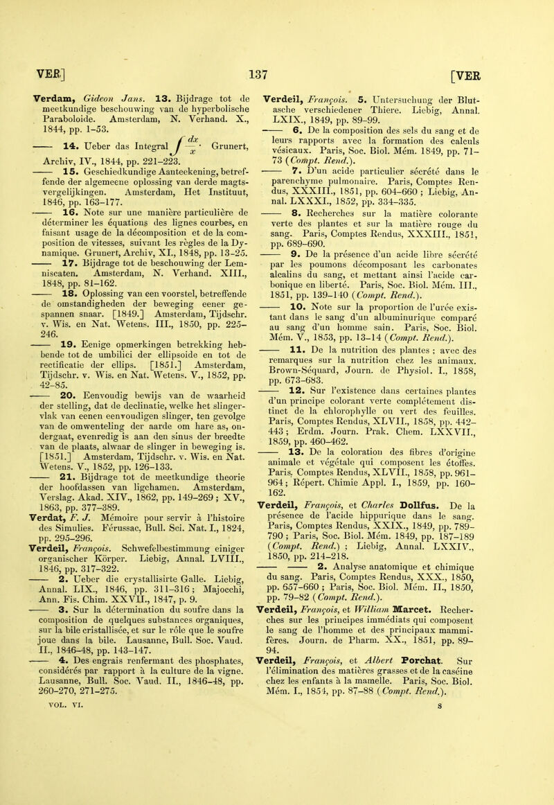 Verdam, Gideon Jans. 13. Bijdrage tot cle meetkundige beschouwing vaa de hyperbolische Paraboloide. Amsterdam, N. Verhand. X., 1844, pp. 1-53. /dx — • Grunert, Arehiv, IV., 1844, pp. 221-223. 15. Geschiedkundige Aanteekening, betref- fende der algemeene oplossing van derde magts- vergelijkingen. Amsterdam, Het Instituut, 1846, pp. 163-177. 16. Note sur une maniere particuliere de determiner les equations des lignes courbes, en faisant usage de la decomposition et de la com- position de vitesses, suivant les regies de la Dy- namique. Grunert, Arehiv, XL, 1848, pp. 13-25. 17. Bijdrage tot de beschouwing der Lem- niscaten, Amsterdam, N. Verhand. XIII., 1848, pp. 81-162. 18. Oplossing van een voorstel, betreffende de omstandigheden der beweging eener ge- spannen snaar. [1849.] Amsterdam, Tijdschr. V. Wis. en Nat. Weteus. III., 1850, pp. 225- 246. 19. Eenige opmerkingeu betrekking heb- bende tot de umbilici der ellipsoide en tot de rectificatie der ellips. [1851.] Amsterdam, Tijdschr. v. Wis. en Nat. Wetens. V., 1852, pp. 42-85. 20. Eenvoudig bewijs van de waarheid der stelling, dat de declinatie, welke het slinger- vlak van eenen eenvoudigen slinger, ten gevolge van de omwenteling der aarde om hare as, on- dergaat, evenredig is aan den sinus der breedte van de plaats, alwaar de slinger in beweging is. [1851.] Amsterdam, Tijdschr. v. Wis. en Nat. Wetens. V., 1852, pp. 126-133. 21. Bijdrage tot de meetkundige theorie der hoofdassen van ligchamen. Amsterdam, Verslag. Akad. XIV., 1862, pp. 149-269 ; XV., 1863, pp. 377-389. Verdat, F. J. Memoire pour servir a I'histoire des Simulies. Ferussac, Bull. Sci. Nat. I., 1824, pp. 295-296. Verdeil, Frangois. Schwefelbestimmung einiger orsanischer Korper. Liebig, Annal. LVIII., 1846, pp. 317-322. 2. Ueber die crystallisirte Galle. Liebig, Annal. LIX., 1846, pp. 311-316; Majocchi, Ann. Fis. Chim. XXVII., 1847, p. 9. 3. Sur la determination du soufre dans la composition de quelques substances oi'ganiques, sur la bile cristallisee, et sur le role que le soufre joue dans la bile. Lausanne, Bull. Soc. Vaud. IL, 1846-48, pp. 143-147. 4. Des engrais renfermant des phosphates, consideres par rapport a la culture de la vigne. Lausanne, Bull. Soc. Vaud. II., 1846-48, pp. 260-270, 271-275. VOL. VI. Verdeil, Frangois. 5. Untersuchuug der Blut- asche verschiedener Thiere. Liebig, Annal. LXIX., 1849, pp. 89-99. 6. De la composition des sels du sang et de leurs rapports avec la formation des calculs vesicaux. Paris, Soc. Biol. Mem. 1849, pp. 71- 73 {Compt. Rend.). • 7. D'un acide particulier secrete dans le parenchyme pulraonaire. Paris, Comptes Ren- dus, XXXIIL, 1851, pp. 604-660 ; Liebig, An- nal. LXXXL, 1852, pp. 334-335. 8. Recherches sur la matiere colorante verte des plantes et sur la matiere rouge du sang. Paris, Comptes Rendus, XXXIIL, 1851, pp. 689-690. 9. De la presence d'un acide libre secrete par les poumons decomposant les carbonates alcalins du sang, et mettant ainsi I'acide car- bonique en liberte. Paris, Soc. Biol. Mem. III., 1851, pp. 139-140 (Compt. Rend.). 10. Note sur la proportion de I'uree exis- tant dans le sang d'un albuminurique compare au sang d'un homme sain. Paris, Soc. Biol. Mem. v., 1853, pp. 13-14 {Compt. Rend.). 11. De la nutrition des plantes ; avec des remarques sur la nutrition chez les animaux. Brown-Sequard, Journ. de Physiol. I., 1858, pp. 673-683. 12. Sur I'existence dans certaines plantes d'un principe colorant verte completement dis- tinct de la chlorophylle ou vert des feuilles. Paris, Comptes Rendus, XLVIL, 1858, pp. 442- 443; Erdm. Journ. Prak. Chem. LXXVIL, 1859, pp. 460-462. 13. De la coloration des fibres d'origine animale et vegetale qui composent les etoffes. Paris. Comptes Rendus, XLVIL, 1858, pp. 961- 964; Repert. Chimie Appl. I., 1859, pp. 160- 162. Verdeil, Frangois, et Charles DoUfus. De la presence de I'acide hippnrique dans le sang. Paris, Comptes Rendus, XXIX., 1849, pp. 789- 790; Paris, Soc. Biol. Mem. 1849, pp. 187-189 (Compt. Rend.) ; Liebig, Annal. LXXIV., 1850, pp. 214-218. 2. Analyse anatomique et chimique du sang. Paris, Comptes Rendus, XXX., 1850, pp. 657-660 ; Paris, Soc. Biol. Mem. IL, 1850, pp. 79-82 (Compt. Rend.). Verdeil, Frangois, et William IVCarcet. Recher- ches sur les priucipes immediats qui composent le sang de I'homme et des principaux mammi- feres. Journ. de Pharm. XX., 1851, pp. 89- 94. Verdeil, Frangois, et Albert Forchat. Sur I'elimination des matieres grasses et de la caseins chez les enfants a la mamelle. Paris, Soc. Biol. Mem. I., 1854, pp. 87-88 {Compt. Rend.). s