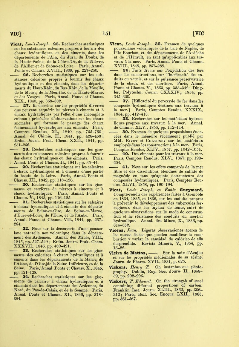 Vicat, Louis Joseph. 25. Eecherches statistiques sur les substances calcaires propres a fournir des chaux hydrauliques et des ciments, dans les departements de I'Ain, du Jura, du Doubs, de la Haute-Saone, de la Cote-d'Or, de la Nievre, de I'Allier et de Saone-et-Loire. Paris, Annal. Fonts et Chauss. XVIIL, 1839, pp. 227-250. 26. Recherches statistiques sur les sub- stances calcaires propres a fournir des chaux hydrauliques et des ciments, dans les departe- ments du Haut-Ehin, du Bas-Ehin, de la Moselle, de la Meuse, de la Meurthe, de la Haute-Marne, et des Vosges. Paris, Annal. Fonts et Chauss. XIX., 1840, pp. 368-382. ■ 27. Recherches sur les proprietes diverses que peuvent acquerir les pierres a ciments et a chaux hydrauliques par I'effet d'une incomplete cuisson ; precedees d'observations sur les chaux anomales qui forment le passage des chaux eminemment hydrauliques aux ciments. Paris, Comptes Rendus, XL, 1840, pp. 755-760; Annal. de Chimie, II., 1841, pp. 426-463 ; Erdm. Journ. Prak. Chem. XXII., 1841, pp. 251-256. —— 28. Eecherches statistiques sur les gise- meuts des substances calcaires propres a fournir des chaux hydrauliques ou des ciments. Paris, , Annal, Fonts et Chauss. II., 1841, pp. 35-44. . 29. Recherches statistiques sur les calcaires a chaux hydrauliques et a ciments d'une partie du bassin de la Loire. Paris, Annal. Fonts et Chauss. ni., 1842, pp. 118-126. ' 30. Recherches statistiques sur les gise- ments et carrieres de pierres a ciments et a chaux hydrauliques. Paris, Annal. Fonts et Chauss. v., 1843, pp. 116-125. 31. Recherches statistiques sur les calcaires a chaux hydrauliques et a ciments des departe- ments de Seine-et-Oise, de Seine-et-Marne, d'Eure-et-Loire, de I'Eure, et de I'Aube. Paris, Annal. Fonts et Chauss. VII., 1844, pp. 257- 264. • 32. Note sur la decouverte d'une pouzzo- lane naturelle non volcanique dans le departe- ment des Ardennes. Annal. des Mines, VIII., 1845, pp. 527-529 ; Erdm. Journ. Prak. Chem. XXXVII., 1846, pp. 489-491. 33. Recherches statistiques sur les gise- ments des calcaires a chaux hydrauliques et a ciments dans les departements de la Marne, de I'Aisne, de rOise,[de la Seine-Inferieure, et de la Seine. Paris,'Annal. Fonts et Chauss. X., 1845, pp. 121-128. 34. Recherches statistiques sur les gise- ments de calcaire a chaux hydrauliques et a ciments dans les departements des Ardennes, du Nord, du Pas-de-Calais, et de la Somme. Paris, Annal. Fonts et Chauss. XL, 1846, pp. 378- 384. Vicat} Louis Josoph. 35. Examen de quelques pouzzolanes volcaniques de la bale de Naples, de I'ile Bourbon, et des departements de TArdeche et de I'Herault, en tant qu'applicables aux tra- vaux a la mer. Paris, Annal. Fonts et Chauss. XVIIL, 1849, pp. 257-289. 36. Faits divers sur I'oxydation des fers dans les constructions, sur I'inefficacite des en- duits ou vernis, et sur la puissance preservatrice de la chaux et des mortiers. Paris, Annal. Fonts et Chauss. V., 1853, pp. 335-342; Ding- ier, Polytechn. Journ. CXXXIV., 1854, pp. 345-350. 37. [Efficacite du peroxyde de fer dans les composes hydrauliques destines aux travaux a la mer.] Paris, Comptes Rendus, XXXIX., 1854, pp. 412-413. 38. Recherches sur les materiaux hydrau- liques propres aux travaux a la mer. Annal. de Chimie, XLV., 1855, pp. 112-114. 39. Examen de quelques propositions enon- cees dans le memoire recemment public par MM. RivOT et Chatoney sur les materiaux employes dans les constructions a la mer. Paris, Comptes Rendus, XLIV., 1857, pp. 1042-1054. 40. Des ciments pour les travaux a la mer. Paris, Comptes Rendus, XLV., 1857, pp. 198- 204. 41. Note sur les ejffets compares de la mer libre et des dissolutions etendues de sulfate de magnesie en tant qu'agents destructeurs des composees hvdrauliques. Paris, Comptes Ren- dus, XLVI.,'l858, pp. 190-194. Vicat, Louis Joseph, et Emile Guesrmard. Compte-rendu des experiences faites a Grenoble en 1834, 1835, et 1836, sur les enduits propres a prevenir le developpement des tubercules fer- rugineux dans les tuyaux de fonte, suivi de quelques observations sur le mode de construc- tion et la resistance des conduits en mortier hydraulique. Annal. des Mines, X., 1836, pp. 315-332. VicenS) Juan. Ligeras observaciones acerca de las causas fisicas que pueden modificar la com- bustion y variar la cantidad de calorico de eUa desprendido. Revista Miner a, V., 1854, pp. 15-22. Vicira de Mattos, . Sur la noix d'Acajou et sur les proprietes medicinales de sa resine. Journ. de Pharm. XVII., 1831, p. 625. Vickers, Henry T. On instantaneous photo- graphy. Dublin, Roy. Soc. Journ. II., 1858- 59, pp. 292-295. Vickers, T. Edward. On the strength of steel containing different proportions of carbon. Franklin Inst. Journ. XLIIL, 1862, pp. 306- 312; Paris, BuU. Soc. Encour. LXIL, 1863, pp. 561-567.