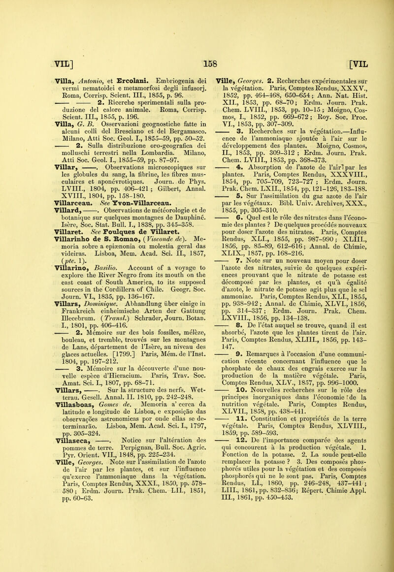 Villa, Antonio, et Ercolani. Embriogenia dei vermi nematoidei e metamorfosi degli infusorj. Roma, Corrisp. Scient. III., 1855, p. 96. 2. Eicerche sperimentali suUa pro- duzione del calore animale. Eoma, Corrisp. Scient. Ill, 1855, p. 196. Villa, G. B. Osservazioni geognostiche fatte in alcuni colli del Bresciano et del Bergamasco. Milano, Atti Soc. Geol. L, 1855-59, pp. 50-52. . 2. SuUa distribuzione oro-geografica dei moUuschi terrestri nella Lombardia. Milano, Atti Soc. Geol. I., 1855-59, pp. 87-97. Villar, . Observations microscopiques sur les globules du sang, la librine, les fibres mus- culaires et aponevrotiques. Journ. de Phys. LVIII., 1804, pp. 406-421 ; Gilbert, Annal. XVIIL, 1804, pp. 158-180. Villarceau. See Yvon-Villarceau. Villard, . Observations de meteorologie et de botanique sur quelques montagnes de Dauphine. Isere, Soc. Stat. Bull. I., 1838, pp. 345-358. Villaret. See Poulques de Villaret. Villarinho de S. Bomao, ( Visconde de). Me- moria sobre a epiaenonia ou molestia geral das videiras. Lisboa, Mem. Acad. Sci. II., 1857, {pte. 1). Villarino, Basilio. Account of a voyage to explore the River Negro from its mouth on the east coast of South America, to its supposed sources in the Cordillera of Chile. Geogr, Soc. Journ. VI., 1835, pp. 136-167. Villars, Dominique. Abhandlung iiber einige in Frankreich einheimische Arten der Gattung Ulecebrum. (Transl.) Schrader, Journ. Botan. I., 1801, pp. 406-416. 2. Memoire sur des bois fossiles, meleze, bouleau, et tremble, trouves sur les montagnes de Lans, departement de I'lsere, au niveau des glaces actuelles. [1799.] Paris, Mem. de I'lnst. 1804, pp. 197-212. 3. Memoire sur la decouverte d'une nou- velle espece d'Hieracium. Paris, Trav. Soc. Amat. Sci. I., 1807, pp. 68-71. Villars, . Sur la structure des nerfs. Wet- terau. GeseU. Annal. II. 1810, pp. 242-248. Villasboas, Gomes de. Memoria a' cerca da latitude e longitude de Lisboa, e exposi9ao das observa9oes astronomicas por onde ellas se de- terminarao. Lisboa, Mem. Acad. Sci. I., 1797, pp. 305-324. Villaseca, • . Notice sur I'alteration des pommes de terre. Perpignan, Bull. Soc. Agric. Pyr. Orient. VIL, 1848, pp. 225-234. Ville, Georges. Note sur I'assimilation de I'azote de I'air par les plantes, et sur I'influence qu'exerce I'ammoniaque dans la vegetation. Paris, Comptes Rendus, XXXI., 1850, pp. 578- 580; Erdm. Journ. Prak. Chem. LIL, 1851, pp. 60-63. Ville, Georges. 2. Recherches experimentales sur la vegetation. Paris, Comptes Rendus, XXXV., 1852, pp. 464-468, 650-654; Ann. Nat. Hist. XII., 1853, pp. 68-70; Erdm. Journ. Prak. Chem. LVIIL, 1853, pp. 10-15; Moigno, Cos- mos, I., 1852, pp. 669-672; Roy. Soc. Proc. VL, 1853, pp. 307-309. —— 3. Recherches sur la vegetation.—Influ- ence de I'ammoniaque ajoutee a I'air sur le developpement des plantes. Moigno, Cosmos, IL, 1853, pp. 309-312 ; Erdm. Journ. Prak. Chem. LVIIL, 1853, pp. 368-373. 4. Absorption de I'azote de I'airlpar les plantes. Paris, Comptes Rendus, XXXVIII., 1854, pp. 705-709, 723-727 ; Erdm. Journ. Prak. Chem. LXIL, 1854, pp. 121-126, 183-188. 5. Sur I'assimilation du gaz azote de I'air par les vegetaux. Bibl. Univ. Archives, XXX., 1855, pp. 305-310. 6. Quel est le role des nitrates dans I'econo- mie des plantes ? De quelques precedes nouveaux pour doser I'azote des nitrates. Paris, Comptes Rendus, XLL, 1855, pp. 987-990; XLIIL, 1856, pp. 85-89, 612-616; Annal. de Chimie, XLIX, 1857, pp. 168-216. 7. Note sur un nouveau moyen pour doser I'azote des nitrates, suivie de quelques experi- ences prouvant que le nitrate de potasse est decompose par les plantes, et qu'a egalite d'azote, le nitrate de potasse agit plus que le sel ammoniac. Paris, Comptes Rendus, XLL, 1855, pp. 938-942; Annal. de Chimie, XLVL, 1856, pp. 314-337; Erdm. Journ. Prak. Chem. LXVIIL, 1856, pp. 134-138. 8. De I'etat auquel se trouve, quand il est absorbe, I'azote que les plantes tirent de Fair. Paris, Comptes Rendus, XLIIL, 1856, pp. 143- 147. 9. Remarques a I'occasion d'une communi- cation recente concernant I'influence que le phosphate de chaux des engrais exerce sur la production de la matiere vegetale. Paris, Comptes Rendus, XLV., 1857, pp. 996-1000. 10. Nouvelles recherches sur le role des principes inorganiques dans I'economie ' de la nutrition vegetale. Paris, Comptes Rendus, XLVIL, 1858, pp. 438-441. 11. Constitution et proprietes de la terra vegetale. Paris, Comptes Rendus, XLVIIL, 1859, pp. 589-593. 12. De I'importance comparee des agents qui concourent a la production vegetale. I. Fonction de la potasse. 2. La sonde peut-elle remplacer la potasse ? 3. Des composes phos- phores utiles pour la vegetation et des composes phosphores qui ne le sont pas. Paris, Comptes Rendus, LL, 1860, pp. 246-248, 437-441 ; LIIL, 1861, pp. 882-836; Repert. Chimie Appl. III., 1861, pp. 450-453.