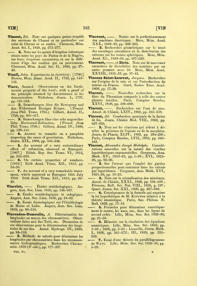Vimont, Ed. Note sur quelques points eruptifs des environs de Chanat et en particulier sur celui de Clerzat et sa coulee. Clermont, Mem. Acad. Sci. I., 1859, pp. 273-277. 2. Note sur les points d'eruption volcanique situes entre les puys de Pariou et de la Nugere, sur leurs eruptions successives, et sur la dilfe- rence d'age des coulees qui en proviennent. Clermont, Mem. Acad. Sci. IT., 1860, pp. 27- 40. Vinall, Jb//n. Experiments in electricity. [1790.] Boston, Mem. Amer. Acad. II., 1793, pp. 144- 145. Vince, Samuel. Observations on the funda- mental property of the level; with a proof of the principle assumed by Akchimedes in his demonstration. Nicholson, Journ. I., 1797, pp. 541-543. 2. Bemerkungen iiber die Bewegung und den Widerstand fliissiger Korper. {Transl. /row Phil. Trans. 1795.) Gilbert, Annal. II., 1799, pp. 401-417. 3. Bemerkungen iiber eine sehr ungewohn- liche Horizontal-Refraction. {^Transl. from Phil. Trans. 1799.) Gilbert, Annal. IV., 1800, pp. 129-141. 4. Answer to remarks on a pamphlet respecting the cause of gravitation. Nicholson, Journ. XIX., 1808, pp. 344-348. 5. An account of a very extraordinary effect of refraction, observed at Eamsgate. [1807.] Edinb. Eoy. Soc. Trans. VI., 1812, pp. 245-248. 6. On certain properties of numbers. [1810.] Irish Acad. Trans. XII., 1815, pp. 34-38. 7. An account of a very remarkable water- spout, which appeared at Eamsgate 16th July 1810. Irish Acad. Trans. XII., 1815, pp. 39- 40. Vincelot, . Etudes ornithologiques. An- gers, Ann. Soc. Linn. 1853, pp. 146-167. — 2. Etudes ornithologiques et oologiques. Angers, Ann. Soc. Linn. 1856, pp. 54-92. 3. Essais etymologiques sur I'Ornithologie de Maine et Loire. Angers, Ann. Soc. Linn. 1858, pp. 86-154. Vincendon-Dumoulin, A. Determination des longitudes au moyen des chronometres. Obser- vations faites aux iles Taiti, etc. Discussion de ces observations pour la determination des longi- tudes de ces iles. Annal. Hydrogr. IV., 1850, pp. 93-116. —— 2. Methode de calculs pour determiner les longitudes par chronometres dans les reconnais- sances hydrographiques. Eecherches Chrono- metr. 1859 (3« cali.\ pp. 177-207. VOL. VI. Vincenot) . Notice sur le perfectionnement des machines electriques. Metz, Mem. Acad. XXX., 1848-49, pp. 402-405. 2. Eecherches geometriques sur le trace des carrelages circulaires et la distribution des caissons sur les voutes spheriques. Metz, Mem. Acad. XL., 1858-59, pp. 487-528. Vincenot, , et Dietz. Note sur de nouveaux: caracteres de divisibilite des nombres par un autre premier avec 10. Metz, Mem. Acad. XXXIIL, 1851-52, pp. 37-43. Vincens Saint-Laurent, Jacques. Eecherches sur I'origine de la sole et sur I'introduction du murier en France. Gard, Notice Trav. Acad. 1809, pp. 17-39. Vincent, . Nouvelles recherches sur la fibre du Phormium comparee a celle des autres plantes textiles. Paris, Comptes Eendus, XXVI., 1848, pp. 598-600. Vincent, . Eecherches sur I'eau de mer. Annal. de Chimie, LXIV., 1862, pp. 345-359. Vincent, Ad. Combustion spontanee de la farine de lin. Journ. Chimie Med. VIII., 1862, pp. 627-633. 2. Note sur les reactions qui aident a de- celer la presence de I'opium ou de la morphine. Journ. de Pharm. XLIV., 1863, pp. 294-296; Paris, Comptes Eendus, LVIL, 1863, pp. 440- 442. Vincent, Alexandi-e Joseph Hidulphe. Conside- rations nouvelles sur la nature des courbes logarithmiques exponentielles. Gergonne, Ann. Math. XV., 1824-25, pp. 1-38 ; XVL, 1825- 26, pp. 92-96. 2. Sur I'erreur que I'emploi des parties proportionnelles pent entrainer dans les calculs par logarithmes. Gergonne, Ann. Math. XVI., 1825-26, pp. 19-25. 3. Note sur la cristallisation des mineraux. Annal. de Chimie, XXXI., 1826, pp. 104-108 ; Ferussac, Bull. Sci. Nat. VIII., 1826, p. 197 ; Quart. Journ. Sci. XXL, 1826, pp. 387-389. 4. Consequences de la formule qui exprime la loi hypothetique de M. Kupffer relative a la theorie atomistique. Paris, Soc. Philom. N. Bulk 1826, pp. 17-18. 5. Formules pour determiner numerique- ment le centre, les axes, etc., dans les lignes du second ordre. Lille, Mem. Soc. Sci. 1829-30, pp. 21-38. 6. Memoire sur la resolution des equations numeriques. Lille, Mem. Soc. Sci. 1833, pp. 1-34 ; 1838, pp. 5-24 ; Liouville, Journ. Math. I., 1836, pp. 341-372; III., 1838, pp. 235- 243. 7. Essai d'une theorie du parallelogramme de Watt. Lille, Mem. Soc. Sci. 1836-38, pp. 5-28.
