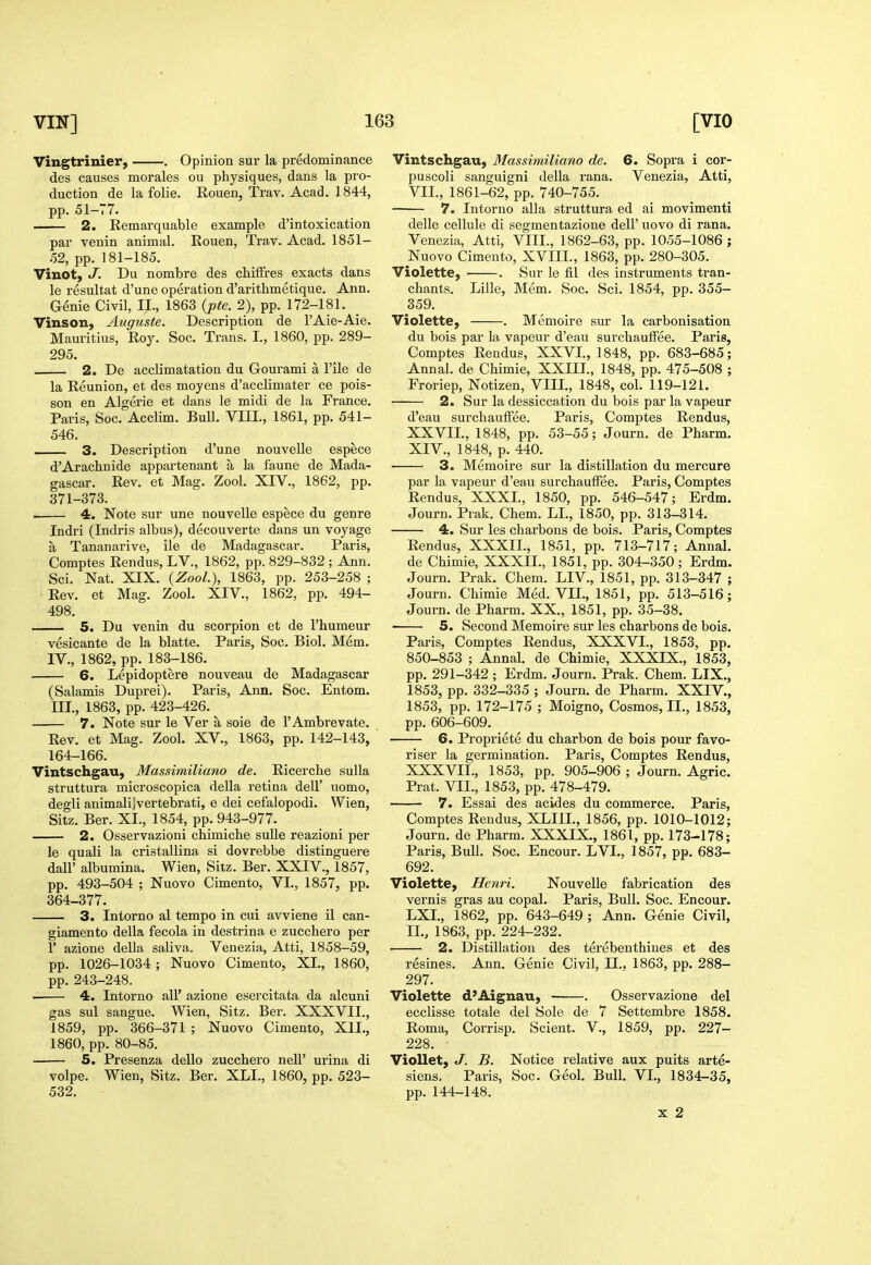 Vingtrinier, . Opinion sur la predominance des causes morales ou physiques, dans la pro- duction de la folie. Rouen, Trav. Acad. 1844, pp. 51-77. 2. Remarquable example d'intoxication par venin animal. Rouen, Trav. Acad. 1851- 52, pp. 181-185. Vinot, J. Du norabre des chilFres exacts dans le resultat d'une operation d'arithmetique. Ann. Genie Civil, II., 1863 {jpte. 2), pp. 172-181. Vinson, Auguste. Description de I'Aie-Aie. Mauritius, Roy. Soc. Trans. I., 1860, pp. 289- 295. 2. De acclimatation du Gourami a I'ile de la Reunion, et des moyens d'acclimater ce pois- son en Algerie et dans le midi de la France. Paris, Soc. Acclim. Bull. VIII., 1861, pp. 541- 546. — 3. Description d'une nouvelle espece d'Arachnide appartenant a la faune de Mada- gascar, Rev. et Mag. Zool. XIV., 1862, pp. 371-373. . 4. Note sur une nouvelle espece du genre Indri (Indris albus), decouverte dans un voyage a Tananarive, ile de Madagascar. Paris, Comptes Rendus, LV., 1862, pp. 829-832 ; Ann. Sci. Nat. XIX. {Zool), 1863, pp. 253-258 ; ■ Rev. et Mag. Zool. XIV., 1862, pp. 494- 498. 5. Du venin du scorpion et de I'humeur vesicante de la blatte. Paris, Soc. Biol. Mem. IV., 1862, pp. 183-186. 6. Lepidoptere nouveau de Madagascar (Salamis Duprei). Paris, Ann. Soc. Entom. ni., 1863, pp. 423-426. 7. Note sur le Ver a sole de I'Ambrevate. Rev. et Mag. Zool. XV., 1863, pp. 142-143, 164-166. Vintschgau, Massimiliano de. Ricerche sulla struttura microscopica della retina dell' uomo, degli animallivertebrati, e dei cefalopodi. Wien, Sitz. Ber. XI., 1854, pp. 943-977. 2. Osservazioni chimicbe sulle reazioni per le quali la cristallina si dovrebbe distinguere dair albumina. Wien, Sitz. Ber. XXIV., 1857, pp. 493-504 ; Nuovo Cimento, VI., 1857, pp. 364-377. 3. Intorno al tempo in cui avviene il can- giamento della fecola in destrina e zucchero per r azione della saliva. Venezia, Atti, 1858-59, pp. 1026-1034; Nuovo Cimento, XL, 1860, pp. 243-248. ■ 4. Intorno all' azione esercitata da alcuni gas sul sangue. Wien, Sitz. Ber. XXXVII., 1859, pp. 366-371 ; Nuovo Cimento, XII., 1860, pp. 80-85. 5. Presenza dello zucchero neU' urina di volpe. Wien, Sitz. Ber. XLI., 1860, pp. 523- 532. Vintschgau, Massimiliano de. 6. Sopra i cor- puscoli sanguigni della rana. Venezia, Atti, VII., 1861-62, pp. 740-755. 7. Intorno alia struttura ed ai movimenti delle cellule di segmentazione dell' uovo di rana. Venezia, Atti, VIII., 1862-63, pp. 1055-1086 ; Nuovo Cimento, XVIII., 1863, pp. 280-305. Violette, . Sur le fil des instruments tran- chants. Lille, Mem. Soc. Sci. 1854, pp. 355- 359. Violette, . Memoire sur la carbonisation du bois par la vapeur d'eau surchauffee. Paris, Comptes Rendus, XXVL, 1848, pp. 683-685; Annal. de Chimie, XXIIL, 1848, pp. 475-508 ; Froriep, Notizen, VIIL, 1848, col. 119-121. 2. Sur la dessiccation du bois par la vapeur d'eau surchauffee. Paris, Comptes Rendus, XXVIL, 1848, pp. 53-55; Journ. de Pharm. XIV., 1848, p. 440. 3. Memoire sur la distillation du mercure par la vapeur d'eau surchauffee. Paris, Comptes Rendus, XXXL, 1850, pp. 546-547; Erdm. Journ. Prak. Chem. LI., 1850, pp. 313-314. 4. Sur les charbons de bois. Paris, Comptes Rendus, XXXIL, 1851, pp. 713-717; Annal. de Chimie, XXXIL, 1851, pp. 304-350 ; Erdm. Journ. Prak. Chem. LIV, 1851, pp. 313-347 ; Journ. Chimie Med. VII., 1851, pp. 513-516; Journ. de Pharm. XX., 1851, pp. 35-38. 5. Second Memoire sur les charbons de bois. Paris, Comptes Rendus, XXXVL, 1853, pp. 850-853 ; Annal. de Chimie, XXXIX., 1853, pp. 291-342 ; Erdm. Journ. Prak. Chem. LIX., 1853, pp. 332-335 ; Journ. de Pharm. XXIV., 1853, pp. 172-175 ; Moigno, Cosmos, IL, 1853, pp. 606-609. 6. Propriete du charbon de bois pour favo- riser la germination. Paris, Comptes Rendus, XXXVIL, 1853, pp. 905-906 ; Journ. Agric. Prat. VII., 1853, pp. 478-479. 7. Essai des acides du commerce. Paris, Comptes Rendus, XLIIL, 1856, pp. 1010-1012; Journ. de Pharm. XXXIX., 1861, pp. 173-178; Paris, Bull. Soc. Encour. LVL, 1857, pp. 683- 692. Violette, Henri. Nouvelle fabrication des vernis gras au copal. Paris, Bull. Soc. Encour, LXL, 1862, pp. 643-649 ; Ann. Genie Civil, IL, 1863, pp. 224-232. 2. Distillation des terebenthines et des resines. Ann. Genie Civil, IL, 1863, pp. 288- 297. Violette d'Aignau, . Osservazione del ecclisse totale del Sole de 7 Settembre 1858. Roma, Corrisp. Scient. V., 1859, pp. 227- 228. VioUet, J. B. Notice relative aux puits arte- siens. Paris, Soc. Geol. Bull. VI., 1834-35, pp. 144-148. X 2 1