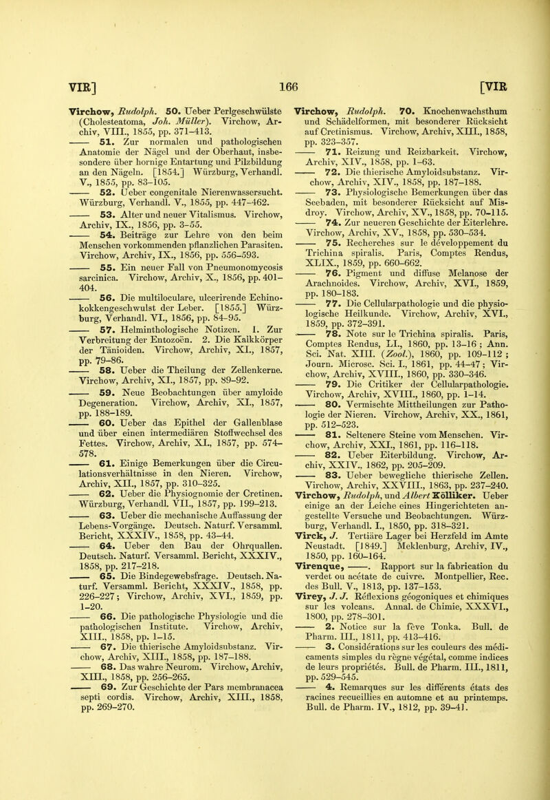 I 166 [VIR VIR] Virchow, Budolph. 50. Ueber Perlgeschwiilste (Cholesteatoma, Joh. Muller). Virchow, Ar- chiv, Vm., 1855, pp. 371-413. 51. Zur normalen und pathologischen Anatomie der Nagel und der Oberhaut, insbe- sondere iiber hornige Entartung und Pilzbildung an den Nageln. [1854,] Wiirzburg, Verhandl. v., 1855, pp. 83-105. 52. CJeber congenitale Nierenwassersucht. Wiirzburg, Verhandl. V., 1855, pp. 447-462. 53. Alter und neuer Vitalismus. Virchow, Archiv, IX., 1856, pp. 3-55. 54. Beitrage zur Lehre von den beim Menschen vorkommenden pflanzHchen Parasiten. Virchow, Archiv, IX., 1856, pp. 556-593. 55. Ein neuer Fall von Pneumonomycosis sarcinica. Virchow, Archiv, X., 1856, pp. 401- 404. 56. Die multiloculare, ulcerirende Echino- kokkengeschwulst der Leber. [1855.] Wiirz- burg, Verhandl. VI., 1856, pp. 84-95. 57. Helminthologische Notizen. 1. Zur Verbreitung der Entozoen. 2. Die Kalkkorper der Tanioiden. Virchow, Archiv, XI,, 1857, pp. 79-86, 58. Ueber die Theilung der Zellenkerne. Virchow, Archiv, XL, 1857, pp. 89-92. 59. Neue Beobachtungen iiber amyloide Degeneration. Virchow, Archiv, XL, 1857, pp.188-189. 60. Ueber das Epithel der Gallenblase und iiber einen intermediaren Stoffwechsel des Fettes. Virchow, Archiv, XI., 1857, pp. 574- 578. 61. Einige Bemerkungen iiber die Circu- lationsverhaltnisse in den Nieren. Virchow, Archiv, XII., 1857, pp. 310-325. 62. Ueber die Physiognomic der Cretinen. Wiirzburg, Verhandl. VII., 1857, pp. 199-213. 63. Ueber die mechanische Auifassung der Lebens-Vorgange. Deutsch. Naturf. Versamml. Bericht, XXXIV., 1858, pp. 43-44. 64. Ueber den Bau der Ohrquallen. Deutsch. Naturf. Versamml. Bericht, XXXIV,, 1858, pp. 217-218. 65. Die Bindegewebsfrage. Deutsch. Na- turf. Versamml. Bericht, XXXIV., 1858, pp. 226-227; Virchow, Archiv, XVL, 1859, pp. 1-20. 66. Die pathologische Physiologic und die pathologischen Institute. Virchow, Archiv, XIIL, 1858, pp. 1-15. 67. Die thierische Amyloidsubstanz. Vir- chow, Archiv, XIIL, 1858, pp. 187-188. 68. Das wahre Neurom. Virchow, Archiv, Xm., 1858, pp. 256-265. 69. Zur Geschichte der Pars membranacea septi cordis. Virchow, Archiv, XIIL, 1858, pp. 269-270. Virchow, Rudolph. 70. Knochenwachsthum und Schadelformen, mit besonderer Riicksicht auf Cretinismus. Virchow, Archiv, XIIL, 1858, pp. 323-357. 71. Reizung und Eeizbarkeit. Virchow, Archiv, XIV., 1858, pp. 1-63. 72. Die thierische Amyloidsubstanz. Vir- chow, Archiv, XIV., 1858, pp. 187-188. 73. Physiologische Bemerkungen iiber das Seebaden, mit besonderer Riicksicht auf Mis- droy. Virchow, Archiv, XV., 1858, pp. 70-115. 74. Zur neueren Geschichte der Eiterlehre. Virchow, Archiv, XV., 1858, pp. 530-534. 75. Recherches sur le developpement du Trichina spiralis. Paris, Comptes Rendus, XLIX., 1859, pp. 660-662. 76. Pigment und diffuse Melanose der Arachnoides. Virchow, Archiv, XVL, 1859, pp. 180-183. 77. Die Cellularpathologie und die physio- logische Heilkunde. Virchow, Ai-chiv, XVL, 1859, pp. 372-391. 78. Note sur le Trichina spiralis. Paris, Comptes Rendus, LL, 1860, pp. 13-16 ; Ann. Sci. Nat. XIIL {Zool), 1860, pp. 109-112; Journ. Microsc. Sci. I., 1861, pp. 44-47; Vir- chow, Archiv, XVIIL, 1860, pp. 330-346. 79. Die Critiker der Cellularpathologie. Virchow, Archiv, XVIIL, 1860, pp. 1-14. 80. Vermischte Mittheilungen zur Patho- logic der Nieren. Virchow, Archiv, XX., 1861, pp. 512-523, ' 81. Seltenere Steine vom Menschen, Vir- chow, Archiv, XXL, 1861, pp. 116-118. ■ 82. Ueber Eiterbildung. Virchow, Ar- chiv, XXIV., 1862, pp. 205-209. 83. Ueber bewegliche thierische Zellen. Virchow, Archiv, XXVIIL, 1863, pp. 237-240. Virchow, Rudolph, und Albert Kolliker. Ueber einige an der Leiche eines Hingerichteten an- gestellte Versuche und Beobachtungen. Wiirz- burg, Verhandl. L, 1850, pp. 318-321. Virck, J. Tertiare Lager bei Herzfeld im Amte Neustadt. [J 849.] Meklenburg, Archiv, IV., 1850, pp. 160-164. Virenque, . Rapport sur la fabrication du verdet ou acetate de cuivre. Montpellier, Rec. des Bull, v., 1813, pp. 137-153. Virey, J. J. Reflexions geogoniques et chimiques sur les volcans. Annal. de Chimie, XXXVL, 1800, pp. 278-301, 2. Notice sur la feve Tonka. Bull, de Pharm. III., 1811, pp. 413-416. 3. Considerations sur les couleurs des medi- caments simples du regne vegetal, comme indices de leurs proprietes. Bull, de Pharm. III., 1811, pp.529-545. 4. Remarques sur les differents etats des racines recueillies en automne et au printemps. Bull, de Pharm. IV., 1812, pp. 39-41.