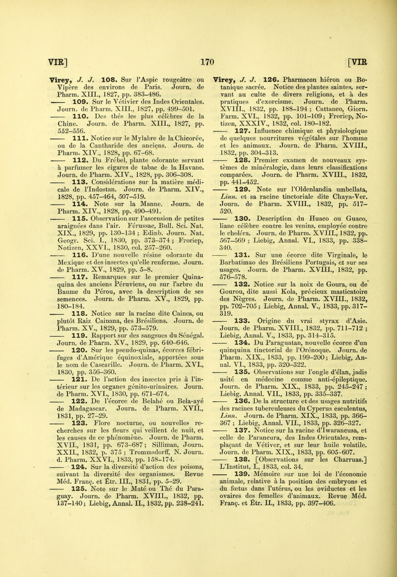 Virey, J. J. 108. Sur I'Aspic rougeatre ou Vipere des environs de Paris. Journ. de Pharm. XIII., 1827, pp. 383-486. > 109. Sur le Vetivier des Indes Orientales. Journ. de Pharm. XIII., 1827, pp. 499-501. 110. Des thes les plus celebres de la Chine. Journ. de Pharm. XIII., 1827, pp. 552-556. 111. Notice sur le Mylabre de la Chicoree, ou de ]a Cantharide des anciens. Journ. de Pharm. XIV., 1828, pp. 67-68. 112. Du Frebel, plante odorante servant a parfumer les cigares de tabac de la Havane. Journ. de Pharm. XIV., 1828, pp. 306-308. 113. Considerations sur la matiere medi- cale de I'lndostan. Journ. de Pharm. XIV., 1828, pp. 457-464, 507-519. 114. Note sur la Manne. Journ. de Pharm. XIV., 1828, pp. 490-491. ' 115. Observation sur I'ascension de petites araignees dans Fair. Ferussac, Bull. Sci. Nat. XIX., 1829, pp. 130-134 ; Edinb. Journ. Nat. Geogr. Sci. I., 1830, pp. 373-374; Froriep, Notizen, XXVI., 1830, col. 257-260. 116. D'une nouvelle resine odorante du Mexique et des insectes qu'elle renferme. Journ. de Pharm. XV., 1829, pp. 5-8. 117. Remarques sur le premier Quina- quina des anciens Peruviens, ou sur I'arbre du Baume du Perou, avec la description de ses semences. Journ. de Pharm. XV., 1829, pp. 180-184. 118. Notice sur la racine dite Cainca, ou plutot Raiz Cainana, des Bresiliens. Journ, de Pharm. XV., 1829, pp. 573-579. 119. Rapport sur des sangsues du Senegal. Journ. de Pharm. XV., 1829, pp. 640-646. 120. Sur les pseudo-quinas, ecorces febri- fuges d'Amerique equinoxiale, apportees sous le nom de Cascarille. Journ. de Pharm. XVI., 1830, pp. 356-360. 121. De Taction des insectes pris a I'in- terieur sur les organes genito-urinaires. Journ. de Pharm. XVI., 1830, pp. 671-674. 122. De Fecorce de Belahe ou Bela-aye de Madagascar. Journ. de Pharm. XVII., 1831, pp. 27-29. 123. Flore nocturne, ou nouvelles re- cherches sur les fleurs qui veillent de nuit, et les causes de ce phenomene. Journ. de Pharm. XVII., 1831, pp. 673-687; Silliman, Journ. XXII., 1832, p. 375 ; Trommsdorff, N. Journ. d. Pharm. XXVI., 1833, pp. 158-174. 124. Sur la diversite d'action des poisons, suivant la diversite des organismes. Revue Med. Fran9. et £tr. III., 1831, pp. 5-29. 125. Note sur le Mate ou The du Para- guay. Journ. de Pharm. XVIII., 1832, pp. 137-140; Liebig, Annal. H., 1832, pp. 238-241. Virey, J. J. 126. Pharmacon hieron ou Bo- tanique sacree. Notice des plantes saintes, ser- vant au culte de divers religions, et a des pratiques d'exorcisme. Journ. de Pharm. XVIII., 1832, pp. 188-194 ; Cattaneo, Giorn, Farm. XVI., 1832, pp. 101-109; Froriep, No- tizen, XXXIV., 1832, col. 180-182. 127. Influence chimique et physiologique de quelques nourritures vegetales sur I'homme et les animaux. Journ. de Pharm. XVIII., 1832, pp. 304-313. 128. Premier examen de nouveaux sys- temes de mineralogie, dans leurs classifications comparees. Journ. de Pharm. XVIII., 1832, pp. 441-452. ' 129. Note sur I'Oldenlandia umbeUata, Linn, et sa racine tinctoriale dite Chaya-Ver. Journ. de Pharm. XVIII., 1832, pp. 517- 520. 130. Description du Huaco ou Guaco, liane celebre centre les venins, employee centre le cholera. Journ. de Pharm. XVIIL, 1832, pp. 567-569 ; Liebig, Annal. VI., 1833, pp. 338- 340. 131. Sur une ecorce dite Virginale, le Barbatimao des Bresiliens Portugais, et sur ses usages. Journ. de Pharm. XVIIL, 1832, pp. 576-578. 132. Notice sur la noix de Goura, ou de Gourou, dite aussi Kola, precieux masticatoire des Negres. Journ. de Pharm. XVIIL, 1832, pp. 702-705; Liebig, Annal. V., 1833, pp. 317- 319. 133. Origine du vrai styrax d'Asie. Journ. de Pharm. XVIIL, 1832, pp. 711-712 ; Liebig, Annal. V., 1833, pp. 314-315. 134. Du Paraguatan, nouvelle ecorce d'un quinquina tinctorial de FOrenoque. Journ. de Pharm. XIX., 1833, pp. 199-200; Liebig, An- nal. VI., 1833, pp. 320-322. 135. Observations sur Fongle d'elan, jadis usite en medecine comme anti-epileptique. Journ. de Pharm. XIX., 1833, pp. 245-247; Liebig, Annal. VIL, 1833, pp. 335-337. ■ 136. De la structure etdes usages nutritifs des racines tuberculeuses du Cyperus esculentus. Linn. Journ. de Pharm. XIX., 1833, pp. 366- 367 ; Liebig, Annal. Vn., 1833, pp. 326-327. 137. Notice sur la racine d'lwarancusa, et celle de Parancura, des Indes Orientales, rem- pla9ant de Vetiver, et sur leur huile volatile. Journ. de Pharm. XIX., 1833, pp. 605-607. 138. [Observations sur les Charruas.] L'Institut, I., 1833, col. 34. 139. Memoire sur une loi de Feconomie animale, relative a la position des embryons et du foetus dans I'uterus, ou les oviductes et les ovaires des femelles d'animaux. Revue Med. Fran.9. et Etr. IL, 1833, pp. 397-406.