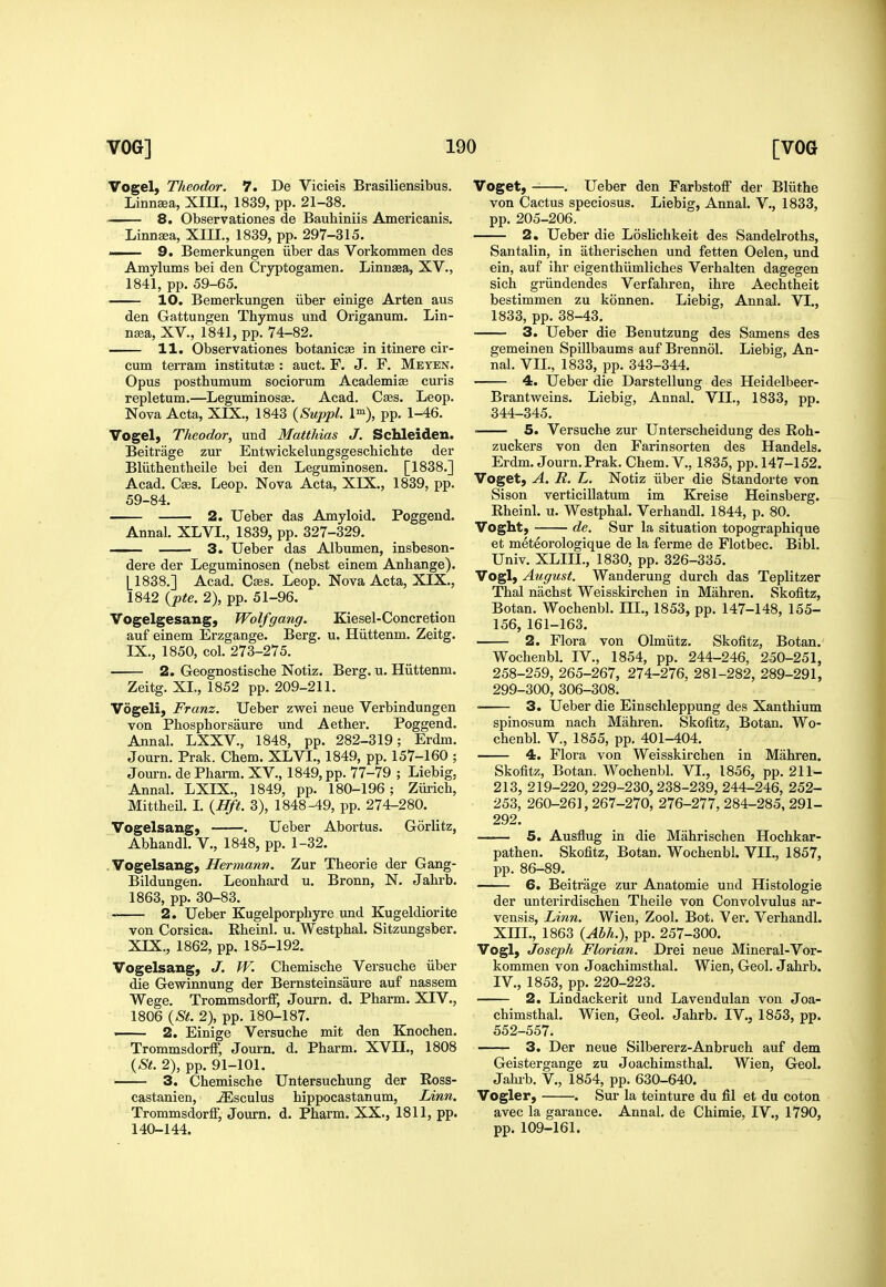 Vogel) Theodor. 7. De Vicieis Brasiliensibus. LinnEea, XIIL, 1839, pp. 21-38. - ■ 8. Observationes de Bauhiniis Americanis. Linnaa, XIIL, 1839, pp. 297-315. . 9. Bemerkungen iiber das Vorkommen des Amylums bei den Cryptogamen. Linnaea, XV., 1841, pp. 59-65. 10. Bemerkungen iiber einige Arten aus den Gattungen Thymus und Origanum. Lin- n^a, XV., 1841, pp. 74-82. 11. Observationes botanicse in itinera cir- cum terram institutEe : auct. F. J. F. Meten. Opus posthumum sociorum Academise curis repletum.—Leguminosae. Acad. Cses. Leop. Nova Acta, XIX., 1843 {Suppl. l), pp. 1-46. Vogel, Theodor, und Matthias J. Schleiden. Beitrage zur Entwickelungsgeschichte der Bliithentheile bei den Leguminosen. [1838.] Acad. Cses. Leop. Nova Acta, XIX., 1839, pp. 59-84. 2. Ueber das Amyloid. Poggeud. Annal. XLVI., 1839, pp. 327-329. 3. Ueber das Albumen, insbeson- dere der Leguminosen (nebst einem Anhange). [1838.] Acad. Caes. Leop. Nova Acta, XIX., 1842 {pte. 2), pp. 51-96. Vogelgesang, Wolfgang. Kiesel-Concretion auf einem Erzgange. Berg. u. Hiittenm. Zeitg. IX., 1850, col. 273-275. 2. Geognostische Notiz. Berg. u. Hiittenm. Zeitg. XL, 1852 pp. 209-211. Vogeli, Franz. Ueber zwei neue Verbindungen von Phosphorsaure und Aether. Poggend. Annal. LXXV., 1848, pp. 282-319; Erdm. Journ. Prak. Chem. XLVL, 1849, pp. 157-160 ; Journ. dePharm. XV., 1849, pp. 77-79 ; Liebig, Annal. LXIX., 1849, pp. 180-196; Ziirich, MittheU. L {Hft. 3), 1848-49, pp. 274-280. Vogelsang, . Ueber Abortus. Gorlitz, Abhandl, V., 1848, pp. 1-32. Vogelsang, Hermann. Zur Theorie der Gang- Bildungen. Leonhard u. Bronn, N. Jahrb. 1863, pp. 30-83. 2. Ueber Eugelporphyre imd Kugeldiorite von Corsica. Rheinl. u. Westphal. Sitzungsber. XIX., 1862, pp. 185-192. Vogelsang, J. W. Chemische Versuche iiber die Gewiimung der Bernsteinsaure auf nassem Wege. Trommsdorff, Journ. d. Pharm. XIV., 1806 {St. 2), pp. 180-187. 2. Einige Versuche mit den Knochen. Trommsdorff, Journ. d. Pharm. XVIL, 1808 {St. 2), pp. 91-101. 3. Chemische Untersuchung der Eoss- castanien, ^sculus hippocastanum, Linn. Trommsdorff, Journ. d. Pharm. XX., 1811, pp. 140-144. Voget, . Ueber den Farbstoff der Bliithe von Cactus speciosus. Liebig, Annal. V., 1833, pp. 205-206. 2. Ueber die Loslichkeit des Sandelroths, Santalin, in atherischen und fetten Oelen, und ein, auf ihr eigenthiimliches Verhalten dagegen sich griindendes Verfahren, ihre Aechtheit bestimmen zu konnen. Liebig, Annal. VI., 1833, pp. 38-43. 3. Ueber die Benutzung des Samens des gemeinen Spillbaums auf Brennol. Liebig, An- nal. VIL, 1833, pp. 343-344. 4. Ueber die Darstellung des Heidelbeer- Brantweins. Liebig, Annal. VIL, 1833, pp. 344-345. ■ 5. Versuche zur Unterscheidung des Eoh- zuckers von den Farinsorten des Handels. Erdm. Journ.Prak. Chem. V., 1835, pp. 147-152. Voget, A. R. L. Notiz iiber die Standorte von Sison verticillatum im Kreise Heinsberg. Rheinl. u. Westphal. Verhandl. 1844, p. 80. Voght, de. Sur la situation topographique et meteorologique de la ferme de Flotbec. Bibl. Univ. XLIIL, 1830, pp. 326-335. Vogl, August. Wanderung durch das Teplitzer Thai nachst Weisskirchen in Mahren. Skofitz, Botan. Wochenbl. III., 1853, pp. 147-148, 155- 156, 161-163. 2. Flora von Olmiitz. Skofitz, Botan. Wochenbl. IV., 1854, pp. 244-246, 250-251, 258-259, 265-267, 274-276, 281-282, 289-291, 299-300, 306-308. 3. Ueber die Einschleppung des Xanthium spinosum nach Mahren. Skofitz, Botan. Wo- chenbl. v., 1855, pp. 401-404. 4. Flora von Weisskirchen in Mahren. Skofitz, Botan. Wochenbl. VI., 1856, pp. 211- 213, 219-220, 229-230,238-239, 244-246, 252- 253, 260-261,267-270, 276-277,284-285,291- 292. 5. Ausflug in die Mahrischen Hochkar- pathen. Skofitz, Botan. Wochenbl. VIL, 1857, pp. 86-89. 6. Beitrage zur Anatomic und Histologie der unterirdischen Theile von Convolvulus ar- vensis. Linn. Wien, Zool. Bot. Ver. Verhandl. XIIL, 1863 {Abh.), pp. 257-300. Vogl, Joseph Florian. Drei neue Mineral-Vor- kommen von Joachimsthal. Wien, Geol. Jahrb. IV., 1853, pp. 220-223. 2. Lindackerit und Lavendulan von Joa- chimsthal. Wien, Geol. Jahrb. IV., 1853, pp. 552-557. 3. Der neue Silbererz-Anbruch auf dem Geistergange zu Joachimsthal. Wien, Geol. Jahib. v., 1854, pp. 630-640. Vogler, . Sur la teinture du fil et du coton avec la garance. Annal. de Chimie, IV., 1790, pp. 109-161.