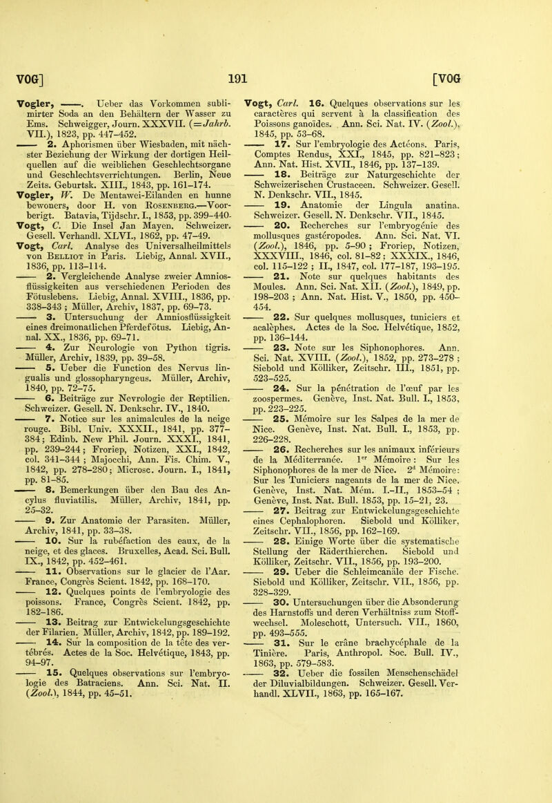 Voglerj . Ueber das Vorkommen subli- mirter Soda an den Behaltern der Wasser zu Ems. Schweigger, Journ. XXXVII. {=Jahrb, Vn.), 1823, pp. 447-452. i 2. Aphorismen iibei Wiesbaden, mit nach- ster Beziehung der Wirkung der dortigen Heil- queUen auf die weiblichen Geschlechtsorgane und Geschlechtsverrichtungen. Berlin, Neue Zeits. Geburtsk. XIII., 1843, pp. 161-174. Vogler, W. De Mentawei-Eilanden en hunne bewoners, door H. von Rosenberg.—Voor- berigt. Batavia, Tijdscbr. I., 1853, pp. 399-440- Vogt, C. Die Insel Jan Mayen. Schweizer. Gesell. Verhandl. XLVI., 1862, pp. 47-49. Vogt, Carl. Analyse des Universalheilmittels von Belliot in Paris. Liebig, Annal. XVII., 1836, pp. 113-114. 2. Vergleichende Analyse zweier Amnios- fliissigkeiten aus verscbiedenen Perioden des Fotuslebens. Liebig, Annal. XVIII., 1836, pp. 338-343 ; Miiller, Archiv, 1837, pp. 69-73. 3. Untersuchung der Amniosfliissigkeit eines dreimonatlicben Pferdef otus. Liebig, An- nal. XX., 1836, pp. 69-71. 4. Zur Neurologie von Python tigris. Miiller, Archiv, 1839, pp. 39-58. 5. Ueber die Function des Nervus lin- gualis und glossopharyngeus. Miiller, Archiv, 1840, pp. 72-75. 6. Beitrage zur Nevrologie der Reptilien. Schweizer. Gesell. N. Denkschr. IV., 1840. 7. Notice sur les animalcules de la neige rouge. Bibl. Univ. XXXIL, 1841, pp. 377- 384; Edinb. New Phil. Journ. XXXL, 1841, pp. 239-244; Froriep, Notizen, XXL, 1842, col. 341-344 ; Majocchi, Ann. Fis. Chim. V., 1842, pp. 278-280; Microsc. Journ. L, 1841, pp. 81-85. — 8. Bemerkungen iiber den Bau des An- cylus fluviatilis. Miiller, Archiv, 1841, pp. 25-32. 9. Zur Anatomic der Parasiten. Miiller, Archiv, 1841, pp. 33-38. 10. Sur la rubefaction des eaux, de la neige, et des glaces. Bruxelles, Acad. Sci. Bull. IX., 1842, pp. 452-461. 11. Observations sur le glacier de I'Aar, France, Congres Scient. 1842, pp. 168-170. 12. Quelques points de I'embryologie des poissons. France, Congres Scient. 1842, pp. 182-186. 13. Beitrag zur Entwickelungsgeschichte derFilarien. Miiller, Archiv, 1842, pp. 189-192. 14. Sur la composition de la tete des ver- tebres. Actes de la Soc. Helvetique, 1843, pp. 94-97. 15. Quelques observations sur I'embryo- logie des Batraciens. Ann. Sci. Nat. II. {Zool.\ 1844, pp. 45-51. Vogt, Carl. 16. Quelques observations sur les caracteres qui servent a la classification des Poissons ganoides. Ann. Sci. Nat. LV. {Zool.), 1845, pp. 53-68. 17. Sur I'embryologie des Acteons. Paris, Comptes Eendus, XXL, 1845, pp. 821-823; Ann. Nat. Hist. XVIL, 1846, pp. 137-139. 18. Beitrage zur Naturgeschichte der Schweizerischen Crustaceen, Schweizer. Gesell. N. Denkschr. VIL, 1845. 19. Anatomie der Lingula anatina. Schweizer. Gesell. N. Denkschr. VIL, 1845. 20. Eecherches sur I'embryogenie des moUusques gasteropodes. Ann. Sci. Nat. VL (Zool.), 1846, pp. 5-90 ; Froriep, Notizen, XXXVIIL, 1846, col. 81-82; XXXIX., 1846, col. 115-122 ; IL, 1847, col. 177-187, 193-195. 21. Note sur quelques habitants des Monies. Ann. Sci. Nat. XII. (Zool.), 1849, pp. 198-203 ; Ann. Nat. Hist. V., 1850, pp. 450- 454. 22. Sur quelques mollusques, tuniciers et acalephes. Actes de la Soc. Helvetique, 1852, pp. 136-144. 23. Note sur les Siphonophores. Ann. Sci. Nat. XVIII. (Zool.), 1852, pp. 273-278 ; Siebold und Kolliker, Zeitschr. III., 1851, pp. 523-525. 24. Sur la penetration de I'oeuf par les zoospermes. Geneve, Inst. Nat. Bull. L, 1853, pp. 223-225. 25. Memoire sur les Salpes de la mer de Nice. Geneve, Inst, Nat. Bull. I., 1853, pp. 226-228. 26. Eecherches sur les animaux inferieurs de la Mediterranee. 1 Memoire: Sur les Siphonophores de la mer de Nice. 2* Memoire: Sur les Tuniciers nageants de la mer de Nice. Geneve, Inst. Nat. Mem. L-IL, 1853-54 ; Geneve, Inst. Nat. Bull. 1853, pp. 15-21, 23. 27. Beitrag zur Entwickelungsgeschichte eines Cephalophoren. Siebold und Kolliker, Zeitschr. VIL, 1856, pp. 162-169. 28. Einige Worte iiber die systematische Stellung der Raderthierchen. Siebold und Kolliker, Zeitschr. VIL, 1856, pp. 193-200. 29. Ueber die Schleimcaniile der Fische. Siebold und Kolliker, Zeitschr. VIL, 1856, pp. 328-329. 30. Untersuchungen iiber die Absonderung des HarnstolFs und deren Verhaltniss zum Stoff- wechsel. Moleschott, Untersuch. VIL, I860, pp. 493-555. • 31. Sur le crane brachycephale de la Tiniere. Paris, Anthropol. Soc. Bull. IV., 1863, pp. 579-583. 32. Ueber die fossilen Menschenschadel der Diluvialbildungen. Schweizer. Gesell. Ver- handl. XLVIL, 1863, pp. 165-167.