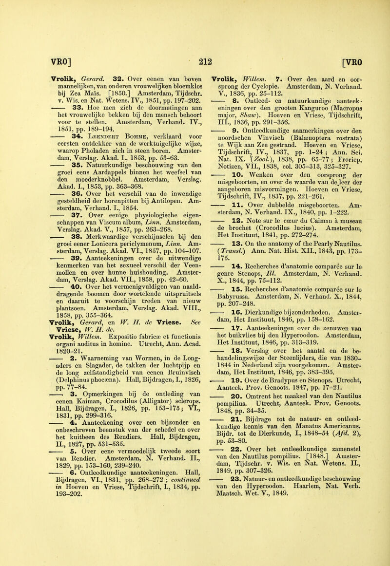 Vrolik, Gerard. 32. Over eenen van boven mannelijken, van onderen vrouwelijken bloemklos bij Zea Mais. [1850.] Amsterdam, Tijdschr. V. Wis. en Nat. Wetens. IV., 1851, pp. 197-202. • 33. Hoe men zicli de doormetingen aan het vrouwelijke bekken bij den mensch behoort voor te stellen. Amsterdam, Verhand. IV., 1851, pp. 189-194. 34. Leendert Bomme, verklaard voor eersten ontdekker van de werktuigelijke wijze, waarop Pholaden zicli in steen boren. Amster- dam, Verslag. Akad. I., 1853, pp. 53-63. 35. Natuurkundige beschouwing van den groei eens Aardappels binnen het weefsel van den moederknobbel. Amsterdam, Verslag. Akad. I., 1853, pp. 363-368. 36. Over het verschil van de inwendige gesteldheid der horenpitten bij Antilopen. Am- sterdam, Verhand. I., 1854. 37. Over eenige physiologische eigen- schappen van Viscum album, Linn. Amsterdam, Verslag. Akad. V., 1857, pp. 263-268. — 38. Merkv?aardige verschijnselen bij den groei eener Lonicera periclymenum, Linn. Am- sterdam, Verslag. Akad. VI., 1857, pp. 104-107. 39. Aanteekeningen over de uitwendige kenmerken van het sexueel verschil der Veen- mollen en over hunne huishouding. Amster- dam, Verslag. Akad. VII., 1858, pp. 42-60. 40. Over het vermenigvuldigen van naald- dragende boomen door wortelende uitspruitsels en daaruit te voorschijn treden van nieuw plantsoen. Amsterdam, Verslag. Akad. VIII., 1858, pp. 355-364. Vrolik, Gerard, en W. H. de Vriese. See Vriese, W. H. de. Vrolik, Willem. Expositio fabricaj et functionis organi auditus in homine. Utrecht, Ann. Acad. 1820-21. 2. Waarneming van Wormen, in de Long- aders en Slagader, de takken der luchtpijp en de long zelfstandigheid van eenen Bruinvisch (Delphinus phocaena). Hall, Bijdragen, I., 1826, pp. 77-84. . 3. Opmerkingen bij de ontleding van eenen Kaiman, Crocodilus (Alligator) sclerops. Hall, Bijdragen, I., 1826, pp. 153-175; VI., 1831, pp. 299-316. 4. Aanteekening over een bijzonder en onbeschreven beenstuk van der schedel en over het kuitbeen des Eendiers. Hall, Bijdragen, n., 1827, pp. 531-535. 5. Over eene vermoedelijk tweede soort van Rendier. Amsterdam, N. Verhand. II., 1829, pp. 153-160, 239-240. 6. Ontleedkundige aanteekeningen. Hall, Bijdragen, VI., 1831, pp. 268-272 ; continued in Hoeven en Vriese, Tijdschrift, I., 1834, pp. 193-202. Vrolik, Willem. 7. Over den aard en oor- sprong der Cyclopie. Amsterdam, N. Verhand. v., 1836, pp. 25-112. — 8. Ontleed- en natuurkundige aanteek- eningen over den grooten Kanguroo (Macropus major, Shaw). Hoeven en Vriese, Tijdschrift, III., 1836, pp. 291-356. 9. Ontleedkundige aanmerkingen over den noordschen Vinvisch (Balsenoptera rostrata) te Wijk aan Zee gestrand. Hoeven en Vriese, Tijdschrift, IV., 1837, pp. 1-24 ; Ann. Sci. Nat. IX. XZooL), 1838, pp. 65-77; Froriep, Notizen, VII., 1838, col. 305-313, 325-327. 10. Wenken over den oorsprong der misgeboorten, en over de waarde van de^leer der aangeboren misvormingen. Hoeven en Vriese, Tijdschrift, IV., 1837, pp. 221-261. 11. Over dubbelde misgeboorten. Am- sterdam, N. Verhand. IX., 1840, pp. 1-222. 12. Note sur le cceur du Caiman a museau de brochet (Crocodilus lucius). Amsterdam, Het Instituut, 1841, pp. 272-274. 13. On the anatomy of the Pearly Nautilus. (Transl.) Ann. Nat. Hist. XII., 1843, pp. 173- 175. 14. Recherches d'anatomie comparee sur le genre Stenops, III. Amsterdam, N. Verhand. X., 1844, pp. 75-112. 15. Recherches d'anatomie comparee sur le Babyrussa. Amsterdam, N. Verhand. X., 1844, pp. 207-248. ■ 16. Dierkundige bijzonderheden. Amster- dam, Het Instituut, 1846, pp. 158-162. 17. Aanteekeningen over de zenuwen van het buikvlies bij den Hyperoodon. Amsterdam, Het Instituut, 1846, pp. 313-319. 18. Verslag over het aantal en de be- handelingswijze der Steenlijders, die van 1830- 1844 in Nederland zijn voorgekomen. Amster- dam, Het Instituut, 1846, pp. 383-395. ■ 19. Over deBradypus en Stenops. Utrecht, Aanteek. Pro v. Genoots. 1847, pp. 17-21. 20. Omtrent het maaksel van den Nautilus pompilius. Utrecht, Aanteek. Prov. Genoots. 1848, pp. 34-35. 21. Bijdrage tot de natuur- en ontleed- kundige kennis van den Manatus Americanus. Bijdr. tot de Dierkunde, I., 1848-54 (Afd. 2), pp. 53-80. — 22. Over het ontleedkundige zamenstel van den Nautilus pompilius. [1848.] Amster- dam, Tijdschr. v. Wis. en Nat. Wetens. II., 1849, pp. 307-326. 23. Natuur- en ontleedkundige beschouwing van den Hyperoodon. Haarlem, Nat. Verb. Maatsch. Wet. V., 1849.