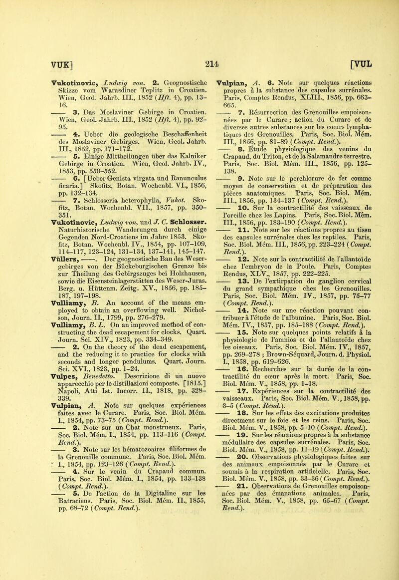 Vukotiuovic, Ludwig von. 2. Geognostlsche Skizze vom Warasdiner Teplitz in Croatien, Wien, Geol. Jahrb. III., 1852 {Hft. 4), pp. 13- 16, 3. Das Moslaviner Gebirge in Croatien. Wien, Geol. Jalirb. III., 1852 {Hft. 4), pp. 92- 95. —— 4. Ueber die geologiscbe BescbafFenheit des Moslaviner Gebirges. Wien, Geol. Jahrb. III., 1852, pp. 171-172. 5. Einige Mittbeilungen iiber das Kalniker Gebirge in Croatien. Wien, Geol. Jahrb. IV., 1853, pp. 550-552. 6. [Ueber Genista virgata und Ranunculus ficaria.] Skofitz, Botan. Wochenbl. VI., 1856, pp. 132-134. 7. Schlosseria heterophylla, Vukot. Sko- fitz, Botan. Wochenbl. VII., 1857, pp. 350- 351. VukotinoviC) Ludwig von, und J. C. Schlosser. Naturhistorische Wanderungen durch einige Gegenden Nord-Croatiens im Jahre 1853. Sko- fitz, Botan. Wochenbl. IV., 1854, pp. 107-109, 114-117, 123-124, 131-134, 137-141, 145-147. Viillers, . Der geognostische Bau des Weser- gebirges von der Biickeburgischen Grenze bis zur Theilung des Gebirgszuges bei Holzhausen, sowie die Eisensteinlagerstatten des Weser-J uras. Berg. u. Hiittenm. Zeitg. XV., 1856, pp. 185- 187, 197-198. VuUiamy, B. An account of the means em- ployed to obtain an overflowing well. Nichol- son, Journ. II., 1799, pp. 276-279. Vulliamy, B. L. On an improved method of con- structing the dead escapement for clocks. Quart. Journ. Sci. XIV., 1823, pp. 334-349. 2. On the theoiy of the dead escapement, and the reducing it to practice for clocks with seconds and longer pendulums. Quart. Journ. Sci. XVI., 1823, pp. 1-24. Viilpes, Benedetto. Descrizione di un nuovo apparecchio per le distiUazioni composte. [1815.] Napoli, Atti 1st. Incorr. II., 1818, pp. 328- 339. Vulpian, A. Note sur quelques experiences faites avec le Curare. Paris, Soc. Biol. Mem. I., 1854, pp. 73-75 {Compt. Rend.). 2. Note sur un Chat monstrueux. Paris, Soc. Biol. Mem. I., 1854, pp. 113-116 {Compt. Rend.). 3. Note sur les hematozoaires filiformes de la Grenouille commune. Paris, Soc. Biol. Mem. I., 1854, pp. 123-126 {Compt. Rend.). 4. Sur le venin du Crapaud commun. Paris, Soc. Biol. Mem. I., 1854, pp. 133-138 {Compt. Rend.). 5. De Taction de la Digitaline sur les Batraciens. Paris, Soc. Biol. Mem. II., 1855, pp. 68-72 {Compt. Rend.). Vulpian, A. 6. Note sur quelques reactions propres a la substance des capsules surrenales. Paris, Comptes Rendus, XLIII., 1856, pp. 663- 665. 7. Resurrection des Grenouilles empoison- nees par le Curare; action du Curare et de diverses autres substances sur les coeurs lympha- tiques des Grenouilles. Paris, Soc. Biol. Mem. Ill, 1856, pp. 81-89 {Compt. Rend.). 8. Etude physiologique des venins du. Crapaud, du Triton, et dela Salamandre terrestre. Paris, Soc. Biol. Mem. III., 1856, pp. 125- 138. 9. Note sur le perchlorure de fer comma moyen de conservation et de preparation des pieces anatomiques. Paris, Soc. Biol. Mem. III., 1856, pp. 134-137 {Compt. Rend.). 10. Sur la contractilite des vaisseaux de I'oreille chez les Lapins. Paris, Soc. Biol. Mem. III., 1856, pp. 183-190 {Compt. Rend.). 11. Note sur les reactions propres au tissu des capsules surrenales chez les reptiles. Paris, Soc. Biol. Mem. III., 1856, pp. 223-224 {Compt. Rend.). 12. Note sur la contractilite de I'aUantoide chez I'embryon de la Poule. Paris, Comptes Rendus, XLV., 1857, pp. 222-225. 13, De I'extirpation du ganglion cervical du grand sympathique chez les Grenouilles. Paris, Soc. Biol. Mem. IV., 1857, pp. 75-77 {Compt. Rend.). 14. Note sur une reaction pouvant con- tribuer a I'etude de I'albumine. Paris, Soc. Biol. Mem. IV., 1857, pp. 185-188 {Compt. Rend.). 15. Note sur quelques points relatifs a la physiologie de I'amnios et de I'allantoide chez les oiseaux. Paris, Soc. Biol. Mem. IV., 1857, pp. 269-278 ; Brown-Sequard, Journ. d. Physiol. I., 1858, pp. 619-626. 16. Recherches sur la duree de la con- tractilite du coeur apres la mort. Paris, Soc. Biol. Mem. V., 1858, pp. 1-18. 17. Experiences sur la contractilite des vaisseaux. Paris, Soc. Biol. Mem. V., 1858, pp. 3-5 {Compt. Rend.). 18. Sur les effets des excitations produites directment sur le foie et les reins. Paris, Soc. Biol. Mem. V., 1858, pp. 5-10 {Compt. Rend.). 19. Sur les reactions propres a la substance meduUaire des capsules surrenales. Paris, Soc. Biol. Mem. V., 1858, pp. 11-19 {Compt. Rend.). 20. Observations physiologiques faites sur des animaux empoisonnes par le Curare et soumis a la respiration artificielle. Paris, Soc. Biol. Mem. V., 1858, pp. {Compt. Rend.). 21. Observations de Grenouilles empoison- nees par des emanations animales. Paris, Soc. Biol. Mem. V., 1858, pp. 65-67 {Compt. Rend.).