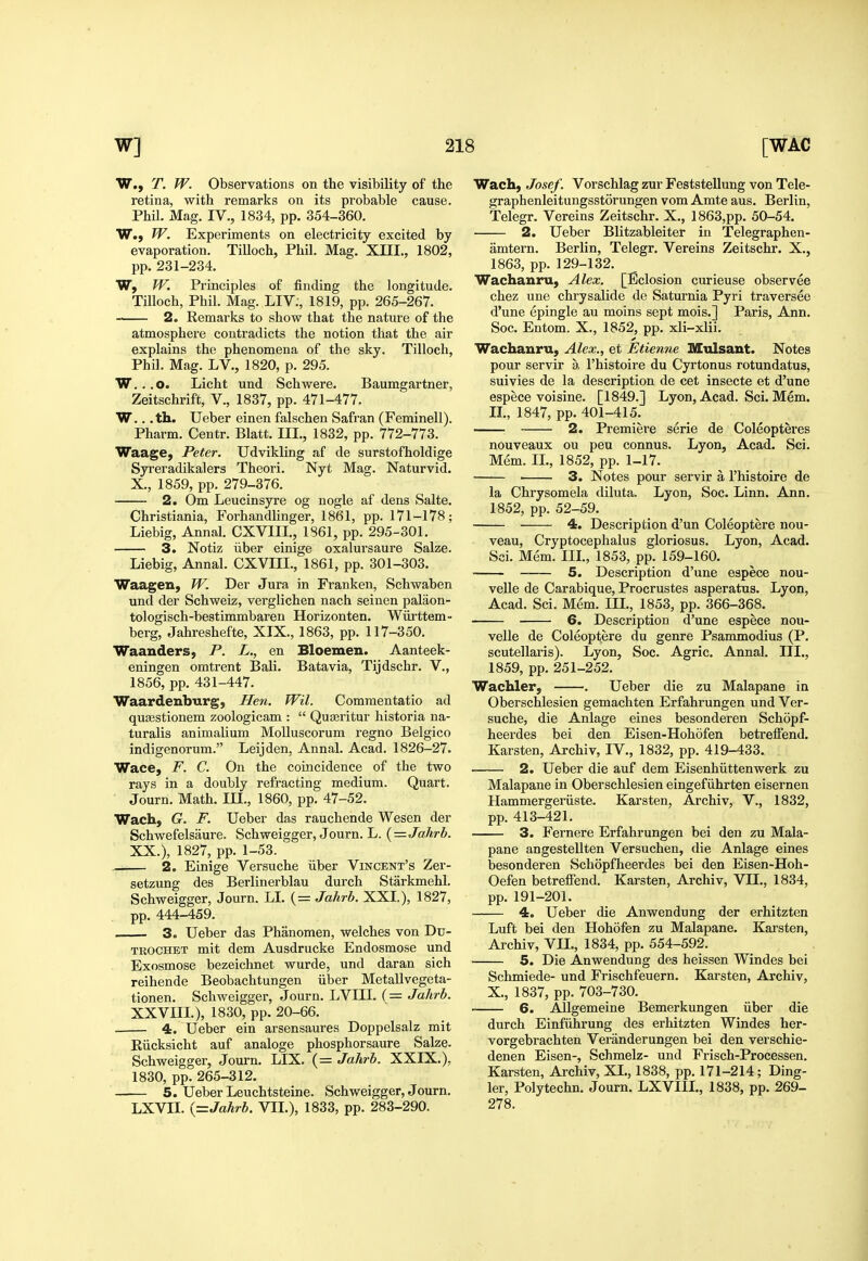 W., T. W. Observations on the visibility of the retina, with remarks on its probable cause. Phil. Mag. IV., 1834, pp. 354-360. W., W. Experiments on electricity excited by evaporation. Tilloch, Phil. Mag. XIII., 1802, pp. 231-234. W, W. Principles of finding the longitude. Tilloch, Phil. Mag. LIV;, 1819, pp. 265-267. 2. Remarks to show that the nature of the atmosphere contradicts the notion that the air explains the phenomena of the sky. Tilloch, Phil. Mag. LV., 1820, p. 295. W. . .o. Licht und Schwere. Baumgartner, Zeitschrift, V., 1837, pp. 471-477. W... th. Ueber einen falschen Safran (Feminell). Pharm. Centr. Blatt. III., 1832, pp. 772-773. Waage, Peter. Udvikling af de surstofholdige Syreradikalers Theori. Nyt Mag. Naturvid. X., 1859, pp. 279-376. 2. Om Leucinsyre og nogle af dens Salte. Christiania, Forhandlinger, 1861, pp. 171-178; Liebig, Annal. CXVIII., 1861, pp. 295-301. 3. Notiz liber einige oxalursaure Salze. Liebig, Annal. CXVIII., 1861, pp. 301-303. Waagen, W. Der Jura in Franken, Schwaben und der Schweiz, verglichen nach seinen palaon- tologisch-bestimmbaren Horizonten. Wiirttem- berg, Jahreshefte, XIX., 1863, pp. 117-350. Waanders, P. L., en Bloemen. Aanteek- eningen omtrent Bali. Batavia, Tijdschr. V., 1856, pp. 431-447. Waardenburg, Hen. Wil. Commentatio ad qusestionem zoologicam :  Quseritur historia na- turalis animalium Molluscorum regno Belgico indigenorum. Leijden, Annal. Acad. 1826-27. Wace, F. C. On the coincidence of the two rays in a doubly refracting medium. Quart. Journ. Math. III., 1860, pp. 47-52. Wach, G. F. Ueber das rauchende Wesen der Schwefelsaure. Schweigger, Journ. L. (=Jahrb. XX.), 1827, pp. 1-53. 2. Einige Versuche iiber Vincent's Zer- setzung des Berlinerblau durch Starkmehl. Schweigger, Journ. LI. (= Jahrh. XXI.), 1827, pp. 444-459. 3. Ueber das Phanomen, welches von Du- TEOCHET mit dem Ausdrucke Endosmose und Exosmose bezeichnet wurde, und daran sich reihende Beobachtungen iiber Metallvegeta- tionen. Schweigger, Journ. LVIII. (= Jahrh. XXVIII.), 1830, pp. 20-66. . 4. Ueber ein arsensaures Doppelsalz mit Riicksicht auf analoge phosphorsaure Salze. Schweigger, Journ. LIX. (= Jahrh. XXIX.), 1830, pp. 265-312. 5. Ueber Leuchtsteine. Schweigger, Journ. LXVII. {=Jahrh. VII.), 1833, pp. 283-290. Wach, Josef. Vorschlag zur Feststellung von Tele- graphenleitungsstorungen vom Amte aus. Berlin, Telegr. Vereins Zeitschr. X., 1863,pp. 50-54. 2. Ueber Blitzableiter in Telegraphen- amtern. Berlin, Telegr. Vereins Zeitschr. X., 1863, pp. 129-132. Wachanru, Alex. [Eclosion curieuse observee chez une chrysalide de Saturnia Pyri traversee d'une epingle au moins sept mois.] Paris, Ann. Soc. Entom. X., 1852, pp. xli-xlii. Wachanru, Alex,, et Etienne Mulsant. Notes pour servir a I'histoire du Cyrtonus rotundatus, suivies de la description de cet insecte et d'une espece voisine. [1849.] Lyon, Acad. Sci. Mem. IL, 1847, pp. 401-415. 2. Premiere serie de Coleopteres nouveaux ou peu connus. Lyon, Acad. Sci. Mem. IL, 1852, pp. 1-17. 3. Notes pour servir a I'histoire de la Chrysomela diluta. Lyon, Soc. Linn. Ann. 1852, pp. 52-59. 4. Description d'un Coleoptere nou- veau, Cryptocephalus gloriosus. Lyon, Acad. Sci. Mem. IIL, 1853, pp. 159-160. 5. Description d'une espece nou- velle de Carabique, Procrustes asperatus. Lyon, Acad. Sci. Mem. IIL, 1853, pp. 366-368. 6. Description d'une espece nou- velle de Coleoptere du genre Psammodius (P. scutellaris). Lyon, Soc. Agric. Annal. IIL, 1859, pp. 251-252. Wachler, . Ueber die zu Malapane in Oberschlesien gemachten Erfahrungen und Ver- suche, die Anlage eines besonderen Schopf- heerdes bei den Eisen-Hohofen betreifend. Karsten, Archiv, IV., 1832, pp. 419-433. 2. Ueber die auf dem Eisenhiittenwerk zu Malapane in Oberschlesien eingefiihrten eisernen Hammergeriiste. Karsten, Archiv, V., 1832, pp. 413-421. 3. Fernere Erfahrungen bei den zu Mala- pane angestellten Versuchen, die Anlage eines besonderen Schopfheerdes bei den Eisen-Hoh- Oefen betreifend. Karsten, Archiv, VII., 1834, pp. 191-201. 4. Ueber die Anwendung der erhitzten Luft bei den Hohofen zu Malapane. Karsten, Archiv, VII., 1834, pp. 554-592. 5. Die Anwendung des heissen Windes bei Schmiede- und Frischfeuern. Karsten, Archiv, X., 1837, pp. 703-730. 6. Allgemeine Bemerkungen iiber die durch Einfiihrung des erhitzten Windes her- vorgebrachten Veranderungen bei den verschie- denen Eisen-, Schmelz- und Frisch-Processen. Karsten, Archiv, XL, 1838, pp. 171-214; Ding- ier, Polytechn. Journ. LXVIIL, 1838, pp. 269- 278.