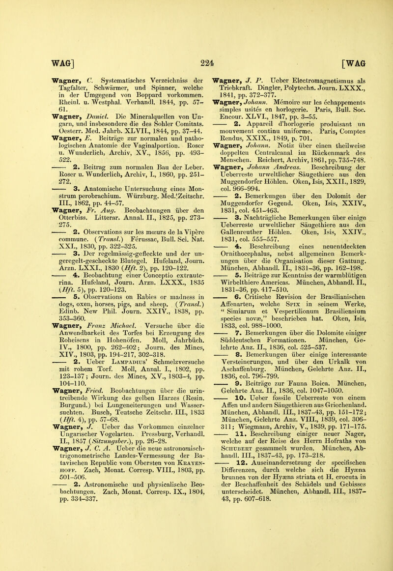 Wagner, C. Systematisches Verzeichniss der Tagfalter, Schwarmer, und Spinner, welche in der Umgegend von Boppard vorkommen. Rheinl. u. Westphal. Verhandl. 1844, pp. 57- 61. Wagner, Daniel. Die Mineralquellen von Uu- garn, und insbesondere die des Sohler Comitats. Oesterr, Med. Jahrb. XLVII., 1844, pp. 37-44. Wagner, E. Beitriige zur normalen und patho- logischen Anatomie der Vaginalportion. Roser u. Wunderlich, Ai-chiv, XV., 1856, pp. 493- 522. 2. Beitrag zum normalen Bau der Leber. Roser u. Wunderlich, Archiv, I., 1860, pp. 251- 272. ' 3. Anatomische Untersuchung eines Mon- strum perobrachium. Wiirzburg. Med.'Zeitschr. IIL, 1862, pp. 44-57. Wagner, Fr. Aug. Beobachtungen iiber den Otterbiss. Litterar. Annal. IL, 1825, pp. 273- 275. 2. Observations sur les moeurs de la Vipere commune. (^Transl.) Ferussac, Bull. Sci. Nat. XXI., 1830, pp. 322-325. — 3. Der regelmassig-gefleckte und der un- geregelt-gescheckte Blutegel. Hufeland, Journ. Arzn. LXXI., 1830 {Hft. 2), pp. 120-122. —— 4. Beobachtung einer Conceptio extraute- rina. Hufeland, Journ. Arzn. LXXX., 1835 {Hft. 5), pp. 120-123. — 5. Observations on Rabies or madness in dogs, oxen, horses, pigs, and sheep. (Transl.) Edinb. New Phil. Journ. XXIV., 1838, pp. 353-360. Wagner, Franz Michael. Versuche iiber die Anvs^endbarkeit des Torfes bei Erzeugung des Roheisens in Hohenofen. Moll, Jahrbiich. IV., 1800, pp. 262-402; Journ. des Mines, XIV., 1803, pp. 194-217, 302-318. 2. Ueber Lampadius' Schmelzversuche mit rohem Torf. Moll, Annal. L, 1802, pp. 123-137; Journ. des Mines, XV., 1803-4, pp. 104-110. Wagner, Fried. Beobachtungen iiber die urin- treibende Wirkung des gelben Harzes (Resin. Burgund.) bei Lungeneiterungen und Wasser- suchten. Buscb, Teutsche Zeitschr. III., 1833 (Hft. 4), pp. 57-68. Wagner, J. Ueber das Vorkommen einzelner Uugarischer Vogelarteu. Pressburg, Verhandl. IL, 1857 {Sitzungsber.), pp. 26-28. Wagner, J. C. A. Ueber die neue astronomisch- trigonometrische Landes-Vermessung der Ba- tavischen Republic vom Obersten von Keayen- HOFF. Zach, Monat. Corresp. VIII., 1803, pp. 501-506. 2. Astronomische und physicalische Beo- bachtungen. Zach, Monat. Corresp. IX., 1804, pp. 334-337. Wagner, J. P. Ueber Electromagnetismus als Triebkraft, Dingier, Polytechrt. Journ. LXXX., 1841, pp. 372-377. Wagner, Johann. Memoire sur les echappements simples usites en horlogerie. Paris, Bull. Soc. Encour. XLVI., 1847, pp. 3-55. 2. Appareil d'liorlogerie produisant un mouvement continu uniforme. Paris, Comptes Rendus, XXIX., 1849, p. 701. Wagner, Johann. Notiz iiber einen theilweise doppelteu Centralcanal im Riickenmark des Menschen. Reichert, Archiv, 1861, pp. 735-748. Wagner, Johann Andreas. Beschreibung der Ueberreste urvveltlicher Saugethiere aus den Muggendorfer Hohlen. Oken, Isis, XXII., 1829, col. 966-994. 2. Bemerkungen iiber den Dolomit der Muggendorfer Gegend. Oken, Isis, XXIV., 1831, col. 451-463. 3. Nachtragliche Bemerkungen iiber einige Ueberreste urweltlicher Saugethiere aus den Gallenreuther Hohlen. Oken, Isis, XXIV., 1831, col. 555-557. ■ 4. Beschreibung eines neuentdeckten Ornithocephalus, nebst allgemeinen Bemerk- ungen iiber die Organisation dieser Gattung. Miinchen, Abhandl. IL, 1831-36, pp. 162-198. 5. Beitriige zur Kenntniss der warmbliitigen Wirbelthiere Americas. Miinchen, Abhandl. IL, 1831-36, pp. 417-510, 6. Critische Revision der Brasilianischen AiFenarten, welche Spix in seinem Werke,  Simiarum et Vespertilionum Brasiliensium species novse, beschrieben hat. Oken, Isis, 1833, col. 988-1000. 7. Bemerkungen iiber die Dolomite einiger Siiddeutschen Formationen. Miinchen, Ge- lehrte Anz. IL, 1836, col. 525-537. 8. Bemerkungen iiber einige interessante Versteinerungen, und iiber den Urkalk von AschafFenburg. Miinchen, Gelehrte Anz. IL, 1836, col. 796-799. 9. Beitrage zur Fauna Boica. Miinchen, Gelehrte Anz. IL, 1836, col. 1047-1050. 10. Ueber fossile Ueberreste von einem Affen und andern Saugethieren aus Griechenland. Miinchen, Abhandl. IIL, 1837-43, pp. 151-172; Miinchen, Gelehrte Anz. VIII., 1839, col. 306- 311; Wiegmann, Archiv, V., 1839, pp. 171-175. 11. Beschreibung einiger neuer Nager, welche auf der Reise des Herrn Hofraths von Schubert gesammelt wurden. Miinchen, Ab- handl. IIL, 1837-43, pp. 173-218. • 12. Auseinandersetzung der specifischen DilFerenzen, durch welche sich die Hyaena brunnea von der Hyaena striata et H. crocuta in der BeschalFenheit des Schadels und Gebisses unterscheidet. Miinchen, Abhandl. IIL, 1837- 43, pp. 607-618. J