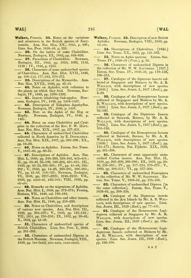 Walker, Francis. 35. Notes on the variations and structures in the British species of Eury- tomidse. Ann. Nat. Hist. XV., 1845, p. 496; Linn. Soc. Proc. 1838-48, p. 233. 36. On the habits of some Chalcidites. Newman, Zoologist, III., 1845, pp. 848-850. — 37. Parasitism of Chalcidites. Newman, Zoologist, III., 1845, pp. 1010, 1092, 1142, 1158 ; IV., 1846, p. 1233. 38. Characters of some undescribed species of Chalcidites. Ann. Nat. Hist. XVII., 1846, pp. 108-115, 177-185, 270-272. 39. Descriptions of the Mymaridje. Ann. Walker, Francis. 53. Description of new British Aphides. Newman, Zoologist, VHI., 1850, pp. cu-civ. Nat. Hist. XVIII., 1846, pp. 49-54. 40. Notes on Aphides, with reference to the plants on which they feed. Newman, Zoo- logist, IV., 1846, pp. 1288-1292. 41. Insects inhabiting Oak-apples. New- man, Zoologist, rV., 1846, pp. 1454-1457. 42. Description of Eulophus Agathyllus. Newman, Zoologist, IV., 1846, p. 1458. 43. Note on the Aphis of the Hop or Hopfly. Newman, Zoologist, IV., 1846, p. 1461. 44. Notes on some Chalcidites and Cyni- pites in the collection of the Rev. F. W. Hope. Ann. Nat. Hist. XIX., 1847, pp. 227-231. 45. Characters of undescribed Chalcidites collected in North America by E. Doubledat. Ann. Nat. Hist. XIX., 1847, pp. 392-398 ; XX., pp. 19-29. 46. Notes on Aphides. Entom. Soc. Trans. v., 1847-49, pp. 60-61. 47. Descriptions of Aphides. Ann. Nat. Hist. I., 1848, pp. 249-260, 328-345, 443-454 ; II., pp. 4.3-48, 95-109, 190-203, 421-431; III., 1849, pp. 43-53, 295-304; IV., pp. 41-48, 195- 202 ; v., 1850, pp. 14-28, 269-281, 388-395; VI., pp. 41-48, 118-122; Newman, Zoologist, VI., 1848, pp. 2217-2221, 2246-2252; VII., 1849, pp. xxxi-xl, xliii-lvii; VIII., 1850, pp. cii-civ. 48. Remarks on the migrations of Aphides. Ann. Nat. Hist. I., 1848, pp. 372-373; Froriep, Notizen, VII., 1848, col. 182-183. — 49. Notes on Chalcidites and other insects. Ann. Nat. Hist. IL, 1848, pp. 218-220. 50. Notes on Chalcidites, and descriptions of various new species. Ann. Nat. Hist. III., 1849, pp. 204-210; V., 1850, pp. 125-133 ; VII., 1851, pp. 210-216; IX., 1852, pp. 39-43; X., 1852, pp. 45-48. 51. Characters of undescribed species of British Chalcidites. Linn. Soc. Proc. I., 1849, pp. 261-263. 52. Characters of undescribed Diptera in the British Museum. Newman, Zoologist, VIII., 1850, pp. Ixv-lxxii, xcv-xcix, cxxi-cxxii. 54. Descriptions of Chalcidites. [1845.] Linn. Soc. Trans. XX., 1851, pp. 153-162. 55. Notes on Aphis quercus. Entom. Soc. Trans. IV., 1856-58 {Proc), p. 95. — 56. Characters of undescribed Diptera in the collection of Mr. W. W. Saunders. [1857.] Entom. Soc. Trans. IV., 1856-58, pp. 119-158, 190-235. 57. Catalogue of the dipterous insects col- lected at Singapore and Malacca by Mr. A. R. Wallace, with descriptions of new species. [1856.] Linn. Soc. Journ. I., 1857 {ZooL), pp. 4-39. 58. Catalogue of the Homopterous Insects collected at Singapore and Malacca by Mr. A. R. Wallace, with descriptions of new species. [1856.] Linn. Soc. Journ. I., 1857 {Zool.), pp. 82-100. 59. Catalogue of the Dipterous Insects collected at Sarawak, Borneo, by Mr. A. R. Wallace, with descriptions of new species. [1856.] Linn. Soc. Journ. I., 1857 {Zool), pp. 105-136. 60. Catalogue of the Homopterous Insects collected at Sarawak, Borneo, by Mr. A. R. Wallace, with descriptions of new species. [1856.] Linn. Soc. Journ. I., 1857 {ZooL), pp. 141-175 ; Batavia, Nat. Tijdschr. XIX., 1859, pp. 361-398. 61. Characters of some apparently unde- scribed Ceylon insects. Ann. Nat. Hist. IL, 1858, pp. 202-209, 280-286; III., 1859, pp. 50- 56, 258-265 ; IV., pp. 217-224, 370-376 ; V., 1860, pp. 304-311; VI., pp. 357-360. 62. Characters of undescribed Neuroptera in the collection of Mr. W. W. Sauni>ers. En- tom. Soc. Trans. V., 1858-61, pp. 176-198. 63. Characters of undescribed Diptera [in the same collection], Entom. Soc. Trans. V., 1858-61, pp. 268-334. 64. Catalogue of the Dipterous insects collected in the Aru Islands by Mr. A. R. Wal- lace, with descriptions of new species. Linn. Soc. Journ. IIL, 1859 {Zool), pp. 77-131. — 65. Catalogue of the Heterocerous Lepi- doptera collected at Singapore by Mr. A. R. Wallace, with descriptions of new species. Linn. Soc. Journ. IIL, 1859 {ZooL), pp. 183- 196. — 66. Catalogue of the Heterocerous Lepi- dopterous Insects collected at Malacca by Mr. A. R. Wallace, with descriptions of new species. Linn. Soc. Journ. IIL, 1859 {ZooL), pp. 196-198. H H 2