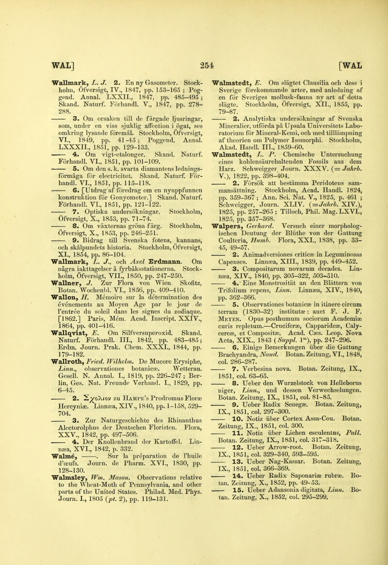 Wallmark, L. J. 2. En ny Gasometer. Stock- holm, Ofversigt, IV., 1847, pp. 153-165 ; Pog- gend. Annal. LXXII., 1847, pp. 485-495 ; Skand. Naturf. Forhandl. V., 1847, pp. 278- 288. 3. Om orsaken till de fargade Ijusringar, som, under en viss sjuklig affection i ogat, ses omkring lysande foremal. Stockholm, Ofversigt, VI., 1849, pp. 41-45; Poggend. Annal. LXXXIL, 1851, pp. 129-133. 4. Om vigt-etalonger. Skand. Naturf. Forhandl. VI., 1851, pp. 101-109. 5. Om den s. k. svarta diamantens lednings- formaga for electricitet. Skand. Naturf. For- handl. VI., 1851, pp. 115-118. 6. [Utdrag af foredrag om en nyuppfunnen konstruktion for Gonyometer.] Skand. Naturf. Forhandl. VI., 1851, pp. 121-122. 7. Optiska undersokningar. Stockholm, Ofversigt, X., 1853, pp. 71-74. 8. Om vaxternas grona farg. Stockholm, Ofversigt, X., 1853, pp. 246-251. 9, Bidrag till Svenska fotens, kannans, och skalpundets historia. Stockholm, Ofversigt, XL, 1854, pp. 86-104. Wallmark, L. J., och Axel Erdmann. Om nagra iakttagelser a fyrbaksstationerna. Stock- holm, Ofversigt, VII., 1850, pp. 247-250. Wallner, J. Zur Flora von Wien, Skofitz, Botan. Wochenbl. VI., 1856, pp. 409-410. Wallon, H. Memoire sur la determination des evenements au Moyen Age par le jour de I'entree du soleil dans les signes du zodiaque. [1862.] Paris, Mem. Acad. Inscripfc. XXIV., 1864, pp. 401-416. Wallqvist, E. Om Silfversuperoxid. Skand. Naturf. Forhandl. III., 1842, pp. 483-485; Erdm. Journ. Prak. Chem. XXXI., 1844, pp. 179-182. Wallroth, Fried. Wilhelm, De Mucore Erysiphe, Linn., observationes botanicse. Wetterau. Gesell. N. Annal. I., 1819, pp. 226-247 ; Ber- lin, Ges. Nat. Freunde Verhand. I., 1829, pp. 6-45. . 2. !Sp^o^'ov zu HAMPE'sProdromus Florae Hercynise. Linna^a, XIV., 1840, pp. 1-158, 529- 704. 3. Zur Naturgeschichte des Ehinanthus Alectorolphus der Deutschen Floristen. Flora, XXV., 1842, pp. 497-506. 4. Der KnoUenbrand der Kartoffel. Lin- na3a, XVI., 1842, p. 332. Walme, . Sur la preparation de I'huile d'oeufs. Journ. de Pharm. XVI., 1830, pp. 128-130. Walmsley, Wm. Mason. Observations relative to the Wheat-Moth of Pennsylvania, and other parts of the United States. Philad. Med. Phys. Journ. I., 1805 {pt. 2), pp. 119-131. Walmstedt, E. Om slagtet Clausilia ocb dess i Sverige forekommande arter, med anledning af en for Sveriges mollusk-fauna ny art af detta slagte. Stockholm, Ofversigt, XII., 1855, pp. 79-87. 2. Analytiska undersokningar af Svenska Mineralier, utforda pa Upsala Universitets Labo- ratorium for Mineral-Kemi, och med tilUampning af theorien om Polymer Isomorphi. Stockholm, Akad. Handl. III., 1859-60. Walmstedt, L. P. Chemische Untersuchung eines kohlensaurehaltenden Fossils aus dem Harz. Schweigger Journ. XXXV. (= Jahrb. v.), 1822, pp. 398-404. 2. Forsok att bestamma Peridotens sam- mansattning. Stockholm, Acad. Handl. 1824, pp. 359-367 ; Ann. Sci. Nat. V., 1825, p. 461 ; Schweigger, Journ. XLIV. {=Jahrb. XIV.), 1825, pp. 257-265 ; Tilloch, Phil. Mag. LXVL, 1825, pp. 357-368. WalperSj Gerhard. Versuch einer morpholog- ischen Deutung der Bliithe von der Gattung Coulteria, Humh. Flora, XXI., 1838, pp. 33- 45, 49-57. 2. Animadversiones criticse in Leguminosas Capenses. Linna;a, XIIL, 1839, pp. 449-452. 3. Compositai'um novarum decades. Lin- neea, XIV., 1840, pp. 305-322, 503-510. 4. Eine Monstrositat an den Blattern von Trifolium repens, Linn. Linntea, XIV., 1840, pp. 362-366. 5. Observationes botanicae in itinere circum terram (1830-32) institutae: auct F. J. F. Meten. Opus posthumum sociorum Academise curis repletum.—Cruciferte, Capparidese, Caly- eereae, et Compositae. Acad. Caes. Leop. Nova Acta, XIX., 1843 {Swpfl. 1»), pp. 247-296. 6. Einige Bemerkungen iiber die Gattung Brachyandra, Naud. Botan. Zeitung, VI., 1848, col. 286-287. 7. Verbesina nova. Botan. Zeitung, IX., 1851, col. 63-65. 8. Ueber den Wurzelstock von Helleborus niger, Linn., und dessen Verwechselungen. Botan. Zeitung, IX., 1851, col. 81-85. 9. Ueber Radix Senega. Botan. Zeitung, IX., 1851, col. 297-300. 10. Notiz iiber Cortex Assa-Cou. Botan. Zeitung, IX., 1851, col. 300. 11. Notiz iiber Lichen esculentus, Pall. Botan. Zeitung, IX., 1851, col. 317-318. 12. Ueber Arrow-root. Botan. Zeitung, IX., 1851, col. 329-340, 593-595. 13. Ueber Nag-Kassar. Botan. Zeitung, IX., 1851, col. 366-369. 14, Ueber Radix Saponariae rubrae. Bo- tan. Zeitung, X., 1852, pp. 49-53. 15. Ueber Adansonia digitata. Linn. Bo- tan. Zeitung, X., 1852, col. 295-299. i.