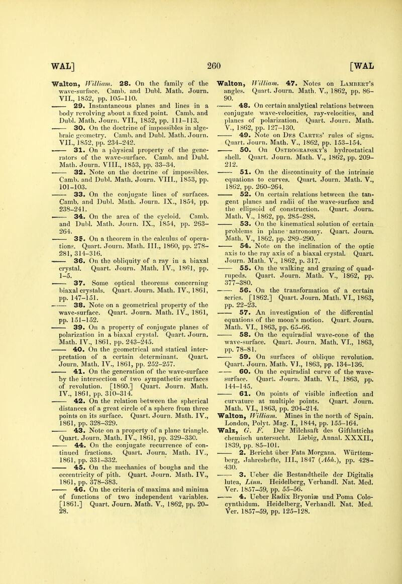 Walton, William. 28. On the family of the wave-surface. Camb. and Dubl. Math. Journ. VII., 1852, pp. 105-110. ■ 29. Instantaneous planes and lines in a body revolving about a fixed point. Camb. and Dubl. Math. Journ. VII., 1852, pp. 111-113. ■ 30. On the doctrine of impossibles in alge- braic geometry. Camb. and Dubl. Math. Journ. VII., 1852, pp. 234-242. ■ 31. On a physical property of the gene- rators of the wave-surface. Camb. and Dubl. Math. Journ. VIII., 1853, pp. 33-34. 32. Note on the doctrine of impossibles. Camb. and Dubl. Math. Journ. VIII., 1853, pp. iOl-103. 33. On the conjugate lines of surfaces. Camb. and Dubl. Math. Journ. IX., 1854, pp. 238-241. . 34. On the area of the cycloid. Camb. and Dubl. Math. Journ. IX., 1854, pp. 263- 264. 35. On a theorem in the calculus of opera- tions. Quart. Journ. Math. III., 1860, pp. 278- 281, 314-316. 36. On the obliquity of a ray in a biaxal crystal. Quart. Journ. Math, IV., 1861, pp. 1-5. ' 37. Some optical theorems concerning biaxal crystals. Quart. Journ. Math. IV., 1861, pp. 147-151. 38. Note on a geometrical property of the wave-surface. Quart. Journ. Math. IV., 1861, pp. 151-152. —— 39. On a property of conjugate planes of polarization in a biaxal crystal. Quart. Journ. Math. IV., 1861, pp. 243-245. 40. On the geometrical and statical inter- pretation of a certain determinant. Quart. Journ. Math. IV., 1861, pp. 252-257. 41. On the generation of the wave-surface by the intersection of tAvo sympathetic surfaces of revolution. [I860.] Quart. Journ. Math. IV., 1861, pp. 310-314. 42. On the relation between the spherical distances of a great circle of a sphere from three points on its surface. Quart. Journ. Math. IV., 1861, pp. 328-329. —— 43. Note on a property of a plane triangle. Quart. Journ. Math. IV., 1861, pp. 329-330. 44. On the conjugate recurrence of con- tinued fractions. Quart. Journ. Math. IV., 1861, pp. 331-332. 45. On the mechanics of boughs and the eccentricity of pith. Quart. Journ. Math. IV., 1861, pp. 378-383. • 46. On the criteria of maxima and minima of functions of two independent variables. [1861.] Quart. Journ. Math. V., 1862, pp. 20- 28. Walton, JVilliam. 47. Notes on Lambert's angles. Quart. Journ. Math. V., 1862, pp. 86- 90.  48. On certain analytical relations between conjugate wave-velocities, ray-velocities, and planes of polarization. Quart. Journ. Math, v., 1862, pp. 127-130. 49. Note on Des Cartes' rules of signs. Quart. Journ. Math. V., 1862, pp. 153-154. . 50. On OsTROfiRAPSKT's hydrostatical shell. Quart. Journ. Math. V., 1862, pp. 209- 212. 51. On the discontinuity of the intrinsic equations to curves. Quart. Journ. Math. V., 1862, pp. 260-264. 52. On certain relations between the tan- gent planes and radii of the wave-surface and the ellipsoid of construction. Quart. Jouru. Math, v., 1862, pp. 285-288. 53. On the kiuematical solution of certain problems in plane ■ astronomy. Quart. Journ. Math, v., 1862, pp. 289-290. « 54. Note on the inclination of the optic axis to the ray axis of a biaxal crystal. Quart. Journ. Math. V., 1862, p. 317. 55. On the walking and grazing of quad- rupeds. Quart. Journ. Math. V., 1862, pp. 377-380. 56. On the transformation of a certain series. [1862.] Quart. Journ. Math. VI., 1863, pp. 22-23. 57. An investigation of the differential equations of the moon's motion. Quart. Journ. Math. VI., 1863, pp. 65-66. 58. On the equiradial wave-cone of the wave-surface. Quart. Journ. Math. VI., 1863, pp. 78-81. 59. On surfaces of oblique revolution. Quart. Journ. Math. V]., 1863, pp. 134-136. 60. On the equiradial curve of the wave- surface. Quart. Journ. Math. VI., 1863, pp. 144-145. 61. On points of visible inflection and curvature at multiple points. Quart. Journ. Math. VI., 1863, pp. 204-214. Walton, William. Mines in the north of Spain. London, Polyt. Mag. I, 1844, pp. 155-164. Walz, G. F. Der Milchsaft des Giftlattichs chemisch untersucht. Liebig, Annal. XXXII., 1839, pp. 85-101. 2. Bericht iiber Fata Morgana. Wiirttem- berg, Jahreshefte, III., 1847 {Abh.), pp. 428- 430. 3. Ueber die Bestandtheile der Digitalis lutea, Lin7i. Heidelberg, Verhandl. Nat. Med. Ver. 1857-59, pp. 55-56. 4. Ueber Radix Bryoniae und Poma Colo- cynthidum. Heidelberg, Verhandl. Nat. Med. Ver. 1857-59, pp. 125-128.